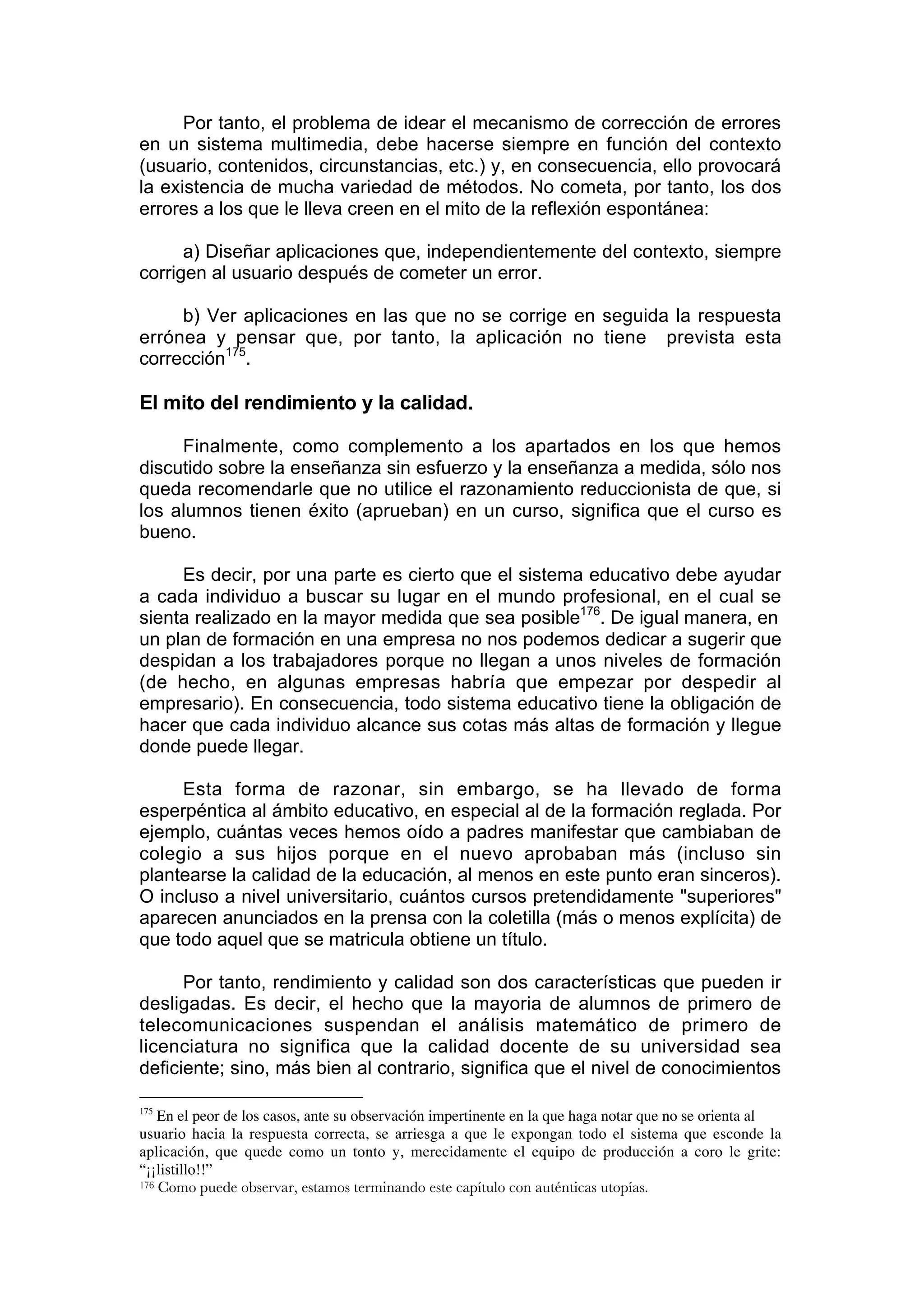 Por tanto, el problema de idear el mecanismo de corrección de errores
en un sistema multimedia, debe hacerse siempre en función del contexto
(usuario, contenidos, circunstancias, etc.) y, en consecuencia, ello provocará
la existencia de mucha variedad de métodos. No cometa, por tanto, los dos
errores a los que le lleva creen en el mito de la reflexión espontánea:

      a) Diseñar aplicaciones que, independientemente del contexto, siempre
corrigen al usuario después de cometer un error.

     b) Ver aplicaciones en las que no se corrige en seguida la respuesta
errónea y pensar que, por tanto, la aplicación no tiene prevista esta
corrección175.

El mito del rendimiento y la calidad.

     Finalmente, como complemento a los apartados en los que hemos
discutido sobre la enseñanza sin esfuerzo y la enseñanza a medida, sólo nos
queda recomendarle que no utilice el razonamiento reduccionista de que, si
los alumnos tienen éxito (aprueban) en un curso, significa que el curso es
bueno.

     Es decir, por una parte es cierto que el sistema educativo debe ayudar
a cada individuo a buscar su lugar en el mundo profesional, en el cual se
sienta realizado en la mayor medida que sea posible176. De igual manera, en
un plan de formación en una empresa no nos podemos dedicar a sugerir que
despidan a los trabajadores porque no llegan a unos niveles de formación
(de hecho, en algunas empresas habría que empezar por despedir al
empresario). En consecuencia, todo sistema educativo tiene la obligación de
hacer que cada individuo alcance sus cotas más altas de formación y llegue
donde puede llegar.

     Esta forma de razonar, sin embargo, se ha llevado de forma
esperpéntica al ámbito educativo, en especial al de la formación reglada. Por
ejemplo, cuántas veces hemos oído a padres manifestar que cambiaban de
colegio a sus hijos porque en el nuevo aprobaban más (incluso sin
plantearse la calidad de la educación, al menos en este punto eran sinceros).
O incluso a nivel universitario, cuántos cursos pretendidamente "superiores"
aparecen anunciados en la prensa con la coletilla (más o menos explícita) de
que todo aquel que se matricula obtiene un título.

      Por tanto, rendimiento y calidad son dos características que pueden ir
desligadas. Es decir, el hecho que la mayoria de alumnos de primero de
telecomunicaciones suspendan el análisis matemático de primero de
licenciatura no significa que la calidad docente de su universidad sea
deficiente; sino, más bien al contrario, significa que el nivel de conocimientos

175
    En el peor de los casos, ante su observación impertinente en la que haga notar que no se orienta al
usuario hacia la respuesta correcta, se arriesga a que le expongan todo el sistema que esconde la
aplicación, que quede como un tonto y, merecidamente el equipo de producción a coro le grite:
“¡¡listillo!!”
176 Como puede observar, estamos terminando este capítulo con auténticas utopías.
 