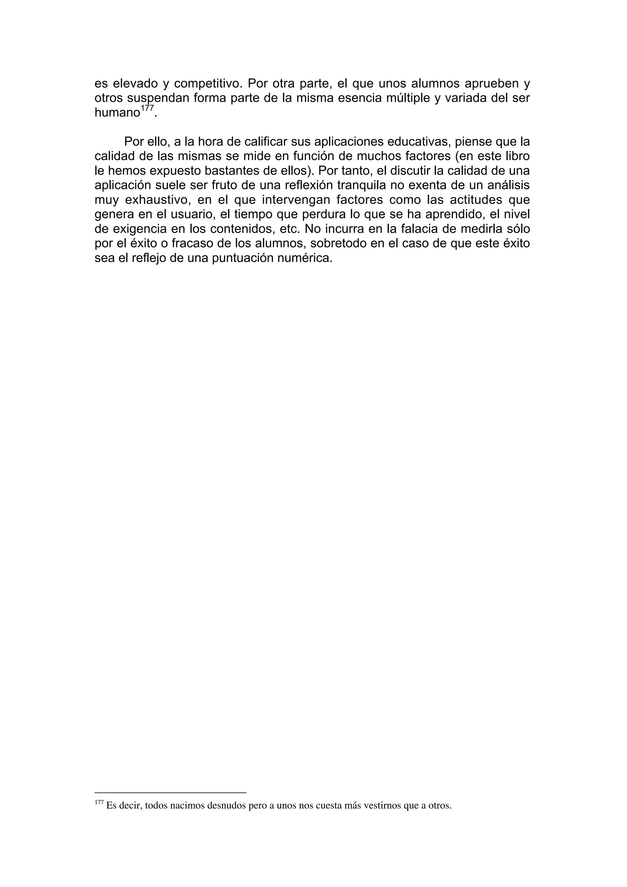 es elevado y competitivo. Por otra parte, el que unos alumnos aprueben y
otros suspendan forma parte de la misma esencia múltiple y variada del ser
humano177.

     Por ello, a la hora de calificar sus aplicaciones educativas, piense que la
calidad de las mismas se mide en función de muchos factores (en este libro
le hemos expuesto bastantes de ellos). Por tanto, el discutir la calidad de una
aplicación suele ser fruto de una reflexión tranquila no exenta de un análisis
muy exhaustivo, en el que intervengan factores como las actitudes que
genera en el usuario, el tiempo que perdura lo que se ha aprendido, el nivel
de exigencia en los contenidos, etc. No incurra en la falacia de medirla sólo
por el éxito o fracaso de los alumnos, sobretodo en el caso de que este éxito
sea el reflejo de una puntuación numérica.




177
      Es decir, todos nacimos desnudos pero a unos nos cuesta más vestirnos que a otros.
 