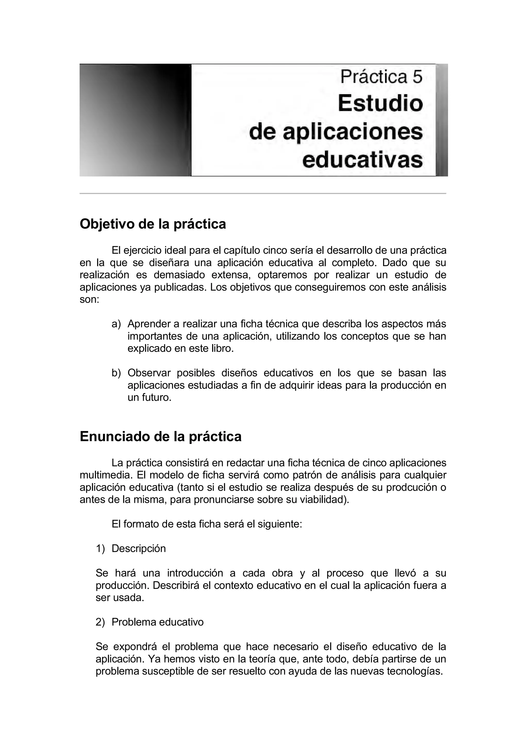 Práctica 5. Estudio de aplicaciones educativas


Objetivo de la práctica
       El ejercicio ideal para el capítulo cinco sería el desarrollo de una práctica
en la que se diseñara una aplicación educativa al completo. Dado que su
realización es demasiado extensa, optaremos por realizar un estudio de
aplicaciones ya publicadas. Los objetivos que conseguiremos con este análisis
son:

       a) Aprender a realizar una ficha técnica que describa los aspectos más
          importantes de una aplicación, utilizando los conceptos que se han
          explicado en este libro.

       b) Observar posibles diseños educativos en los que se basan las
          aplicaciones estudiadas a fin de adquirir ideas para la producción en
          un futuro.


Enunciado de la práctica
       La práctica consistirá en redactar una ficha técnica de cinco aplicaciones
multimedia. El modelo de ficha servirá como patrón de análisis para cualquier
aplicación educativa (tanto si el estudio se realiza después de su prodcución o
antes de la misma, para pronunciarse sobre su viabilidad).

       El formato de esta ficha será el siguiente:

   1) Descripción

   Se hará una introducción a cada obra y al proceso que llevó a su
   producción. Describirá el contexto educativo en el cual la aplicación fuera a
   ser usada.

   2) Problema educativo

   Se expondrá el problema que hace necesario el diseño educativo de la
   aplicación. Ya hemos visto en la teoría que, ante todo, debía partirse de un
   problema susceptible de ser resuelto con ayuda de las nuevas tecnologías.
 