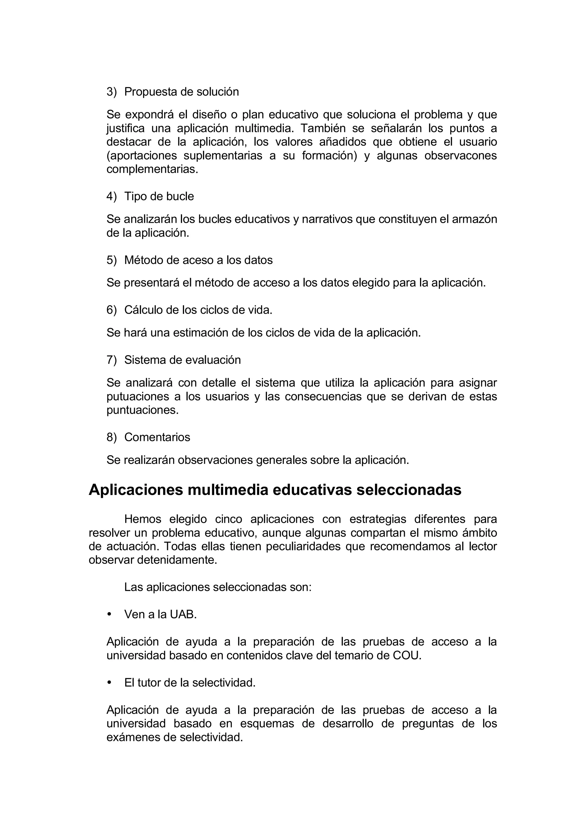 3) Propuesta de solución
   Se expondrá el diseño o plan educativo que soluciona el problema y que
   justifica una aplicación multimedia. También se señalarán los puntos a
   destacar de la aplicación, los valores añadidos que obtiene el usuario
   (aportaciones suplementarias a su formación) y algunas observacones
   complementarias.

   4) Tipo de bucle
   Se analizarán los bucles educativos y narrativos que constituyen el armazón
   de la aplicación.

   5) Método de aceso a los datos
   Se presentará el método de acceso a los datos elegido para la aplicación.

   6) Cálculo de los ciclos de vida.
   Se hará una estimación de los ciclos de vida de la aplicación.

   7) Sistema de evaluación
   Se analizará con detalle el sistema que utiliza la aplicación para asignar
   putuaciones a los usuarios y las consecuencias que se derivan de estas
   puntuaciones.

   8) Comentarios
   Se realizarán observaciones generales sobre la aplicación.

Aplicaciones multimedia educativas seleccionadas
       Hemos elegido cinco aplicaciones con estrategias diferentes para
resolver un problema educativo, aunque algunas compartan el mismo ámbito
de actuación. Todas ellas tienen peculiaridades que recomendamos al lector
observar detenidamente.

       Las aplicaciones seleccionadas son:

   •   Ven a la UAB.

   Aplicación de ayuda a la preparación de las pruebas de acceso a la
   universidad basado en contenidos clave del temario de COU.

   •   El tutor de la selectividad.

   Aplicación de ayuda a la preparación de las pruebas de acceso a la
   universidad basado en esquemas de desarrollo de preguntas de los
   exámenes de selectividad.
 