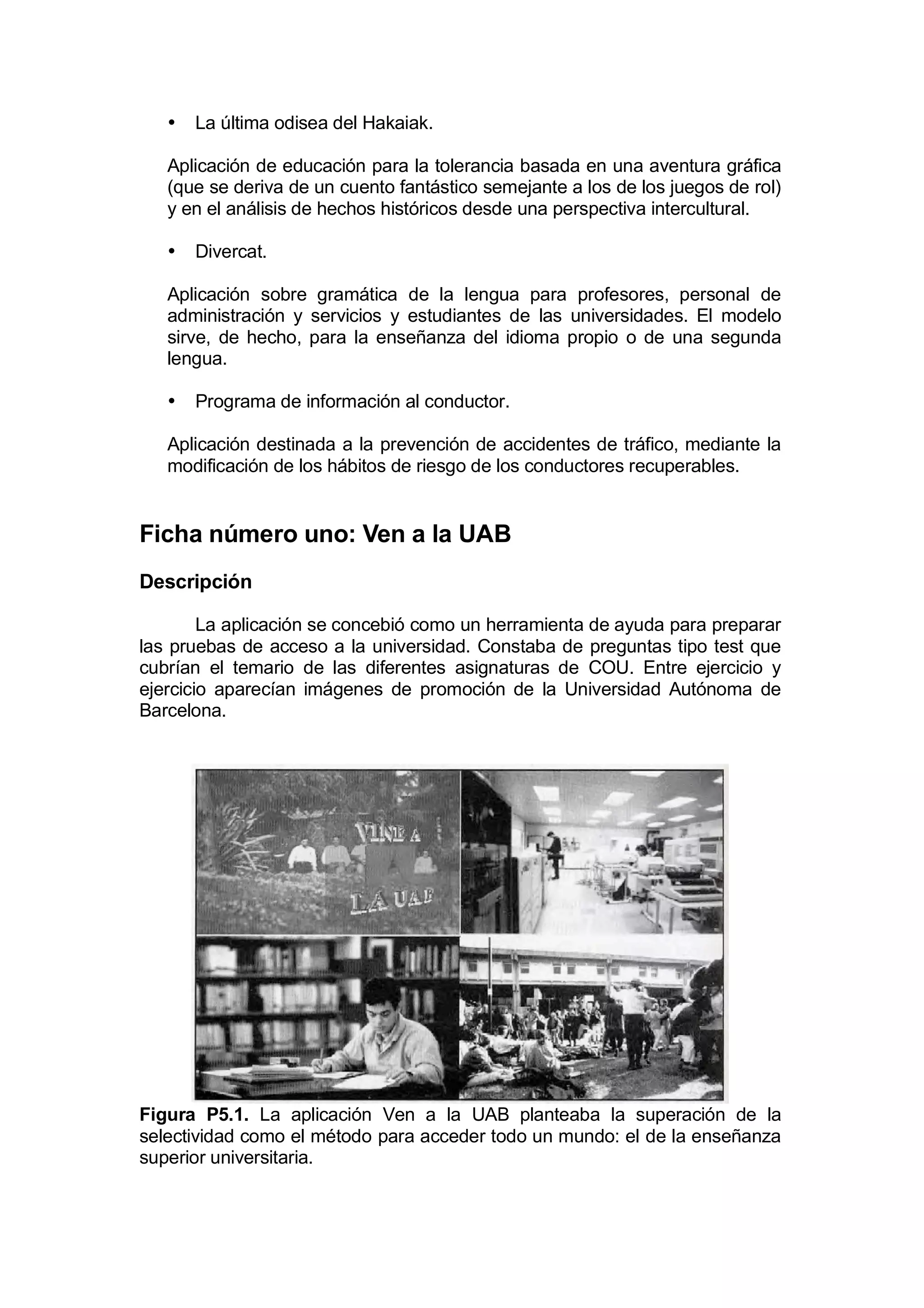 •   La última odisea del Hakaiak.

   Aplicación de educación para la tolerancia basada en una aventura gráfica
   (que se deriva de un cuento fantástico semejante a los de los juegos de rol)
   y en el análisis de hechos históricos desde una perspectiva intercultural.

   •   Divercat.

   Aplicación sobre gramática de la lengua para profesores, personal de
   administración y servicios y estudiantes de las universidades. El modelo
   sirve, de hecho, para la enseñanza del idioma propio o de una segunda
   lengua.

   •   Programa de información al conductor.

   Aplicación destinada a la prevención de accidentes de tráfico, mediante la
   modificación de los hábitos de riesgo de los conductores recuperables.


Ficha número uno: Ven a la UAB
Descripción

        La aplicación se concebió como un herramienta de ayuda para preparar
las pruebas de acceso a la universidad. Constaba de preguntas tipo test que
cubrían el temario de las diferentes asignaturas de COU. Entre ejercicio y
ejercicio aparecían imágenes de promoción de la Universidad Autónoma de
Barcelona.




Figura P5.1. La aplicación Ven a la UAB planteaba la superación de la
selectividad como el método para acceder todo un mundo: el de la enseñanza
superior universitaria.
 