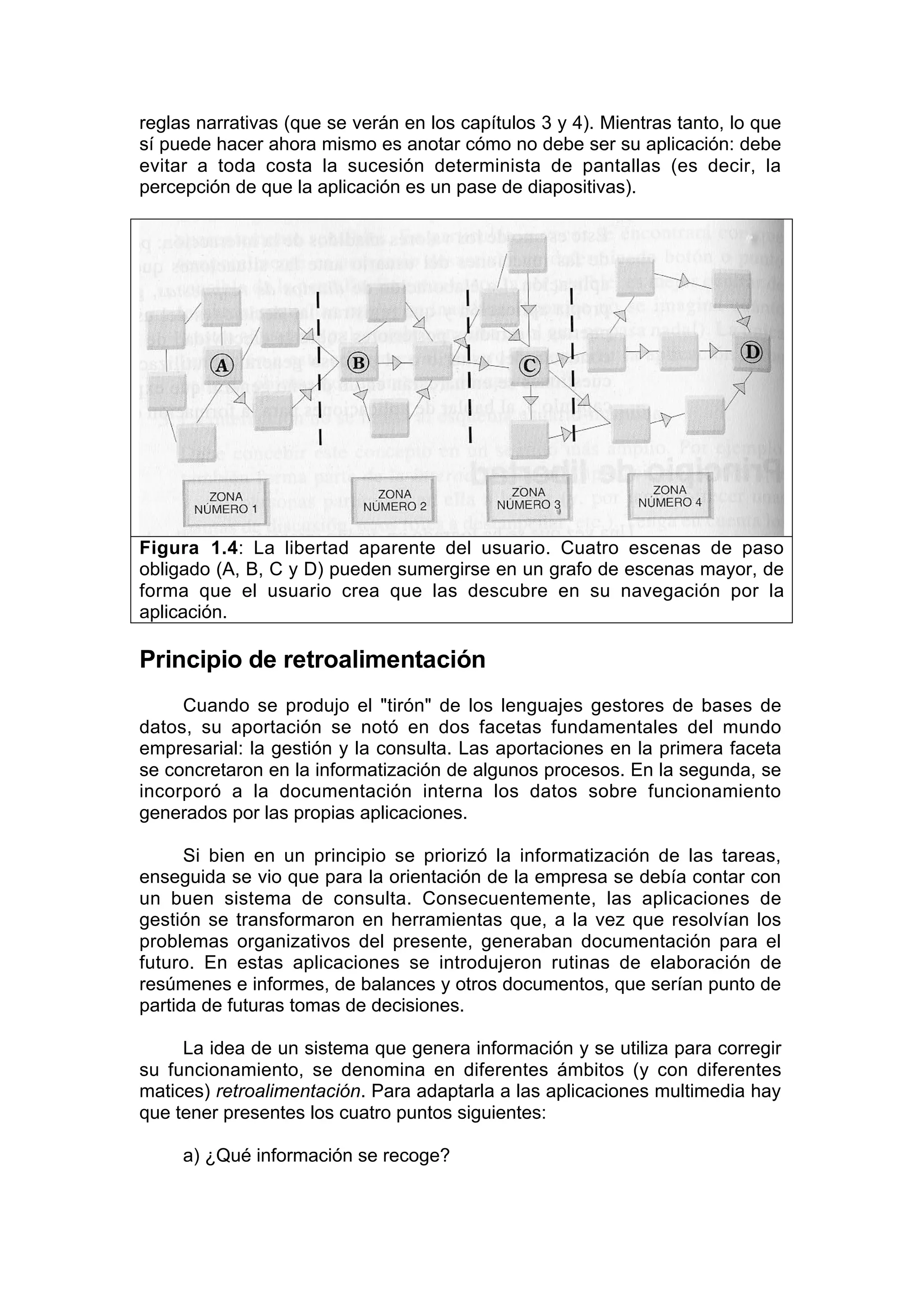 reglas narrativas (que se verán en los capítulos 3 y 4). Mientras tanto, lo que
sí puede hacer ahora mismo es anotar cómo no debe ser su aplicación: debe
evitar a toda costa la sucesión determinista de pantallas (es decir, la
percepción de que la aplicación es un pase de diapositivas).




Figura 1.4: La libertad aparente del usuario. Cuatro escenas de paso
obligado (A, B, C y D) pueden sumergirse en un grafo de escenas mayor, de
forma que el usuario crea que las descubre en su navegación por la
aplicación.

Principio de retroalimentación
     Cuando se produjo el "tirón" de los lenguajes gestores de bases de
datos, su aportación se notó en dos facetas fundamentales del mundo
empresarial: la gestión y la consulta. Las aportaciones en la primera faceta
se concretaron en la informatización de algunos procesos. En la segunda, se
incorporó a la documentación interna los datos sobre funcionamiento
generados por las propias aplicaciones.

      Si bien en un principio se priorizó la informatización de las tareas,
enseguida se vio que para la orientación de la empresa se debía contar con
un buen sistema de consulta. Consecuentemente, las aplicaciones de
gestión se transformaron en herramientas que, a la vez que resolvían los
problemas organizativos del presente, generaban documentación para el
futuro. En estas aplicaciones se introdujeron rutinas de elaboración de
resúmenes e informes, de balances y otros documentos, que serían punto de
partida de futuras tomas de decisiones.

     La idea de un sistema que genera información y se utiliza para corregir
su funcionamiento, se denomina en diferentes ámbitos (y con diferentes
matices) retroalimentación. Para adaptarla a las aplicaciones multimedia hay
que tener presentes los cuatro puntos siguientes:

     a) ¿Qué información se recoge?
 