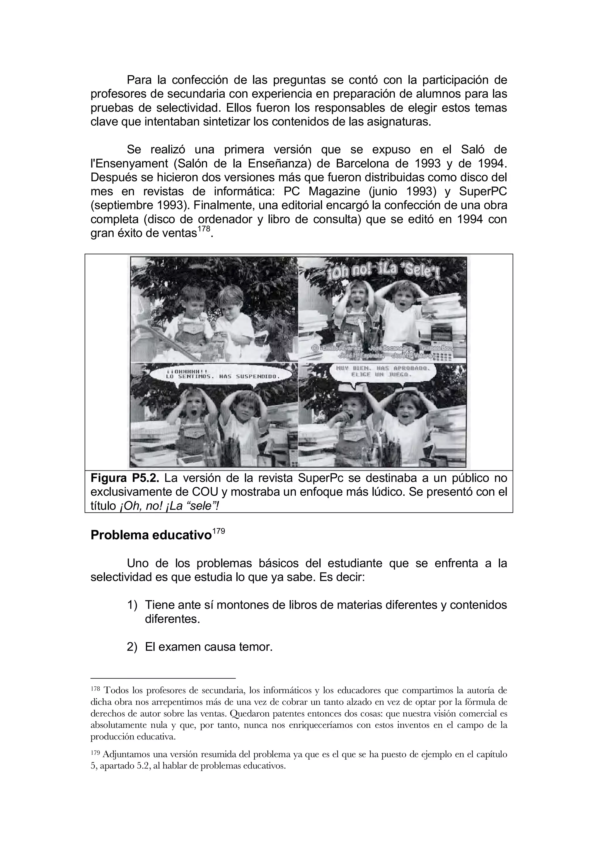 Para la confección de las preguntas se contó con la participación de
profesores de secundaria con experiencia en preparación de alumnos para las
pruebas de selectividad. Ellos fueron los responsables de elegir estos temas
clave que intentaban sintetizar los contenidos de las asignaturas.

       Se realizó una primera versión que se expuso en el Saló de
l'Ensenyament (Salón de la Enseñanza) de Barcelona de 1993 y de 1994.
Después se hicieron dos versiones más que fueron distribuidas como disco del
mes en revistas de informática: PC Magazine (junio 1993) y SuperPC
(septiembre 1993). Finalmente, una editorial encargó la confección de una obra
completa (disco de ordenador y libro de consulta) que se editó en 1994 con
gran éxito de ventas178.




Figura P5.2. La versión de la revista SuperPc se destinaba a un público no
exclusivamente de COU y mostraba un enfoque más lúdico. Se presentó con el
título ¡Oh, no! ¡La “sele”!

Problema educativo179

       Uno de los problemas básicos del estudiante que se enfrenta a la
selectividad es que estudia lo que ya sabe. Es decir:

         1) Tiene ante sí montones de libros de materias diferentes y contenidos
            diferentes.

         2) El examen causa temor.


178Todos los profesores de secundaria, los informáticos y los educadores que compartimos la autoría de
dicha obra nos arrepentimos más de una vez de cobrar un tanto alzado en vez de optar por la fórmula de
derechos de autor sobre las ventas. Quedaron patentes entonces dos cosas: que nuestra visión comercial es
absolutamente nula y que, por tanto, nunca nos enriqueceríamos con estos inventos en el campo de la
producción educativa.
179 Adjuntamos una versión resumida del problema ya que es el que se ha puesto de ejemplo en el capítulo
5, apartado 5.2, al hablar de problemas educativos.
 