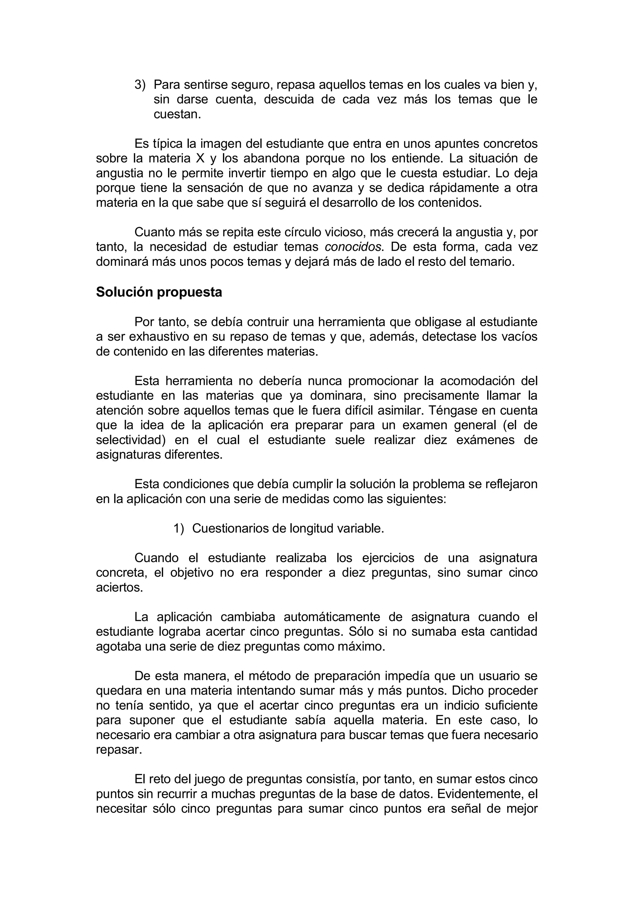 3) Para sentirse seguro, repasa aquellos temas en los cuales va bien y,
         sin darse cuenta, descuida de cada vez más los temas que le
         cuestan.

       Es típica la imagen del estudiante que entra en unos apuntes concretos
sobre la materia X y los abandona porque no los entiende. La situación de
angustia no le permite invertir tiempo en algo que le cuesta estudiar. Lo deja
porque tiene la sensación de que no avanza y se dedica rápidamente a otra
materia en la que sabe que sí seguirá el desarrollo de los contenidos.

       Cuanto más se repita este círculo vicioso, más crecerá la angustia y, por
tanto, la necesidad de estudiar temas conocidos. De esta forma, cada vez
dominará más unos pocos temas y dejará más de lado el resto del temario.

Solución propuesta

       Por tanto, se debía contruir una herramienta que obligase al estudiante
a ser exhaustivo en su repaso de temas y que, además, detectase los vacíos
de contenido en las diferentes materias.

       Esta herramienta no debería nunca promocionar la acomodación del
estudiante en las materias que ya dominara, sino precisamente llamar la
atención sobre aquellos temas que le fuera difícil asimilar. Téngase en cuenta
que la idea de la aplicación era preparar para un examen general (el de
selectividad) en el cual el estudiante suele realizar diez exámenes de
asignaturas diferentes.

       Esta condiciones que debía cumplir la solución la problema se reflejaron
en la aplicación con una serie de medidas como las siguientes:

             1) Cuestionarios de longitud variable.

       Cuando el estudiante realizaba los ejercicios de una asignatura
concreta, el objetivo no era responder a diez preguntas, sino sumar cinco
aciertos.

       La aplicación cambiaba automáticamente de asignatura cuando el
estudiante lograba acertar cinco preguntas. Sólo si no sumaba esta cantidad
agotaba una serie de diez preguntas como máximo.

      De esta manera, el método de preparación impedía que un usuario se
quedara en una materia intentando sumar más y más puntos. Dicho proceder
no tenía sentido, ya que el acertar cinco preguntas era un indicio suficiente
para suponer que el estudiante sabía aquella materia. En este caso, lo
necesario era cambiar a otra asignatura para buscar temas que fuera necesario
repasar.

       El reto del juego de preguntas consistía, por tanto, en sumar estos cinco
puntos sin recurrir a muchas preguntas de la base de datos. Evidentemente, el
necesitar sólo cinco preguntas para sumar cinco puntos era señal de mejor
 