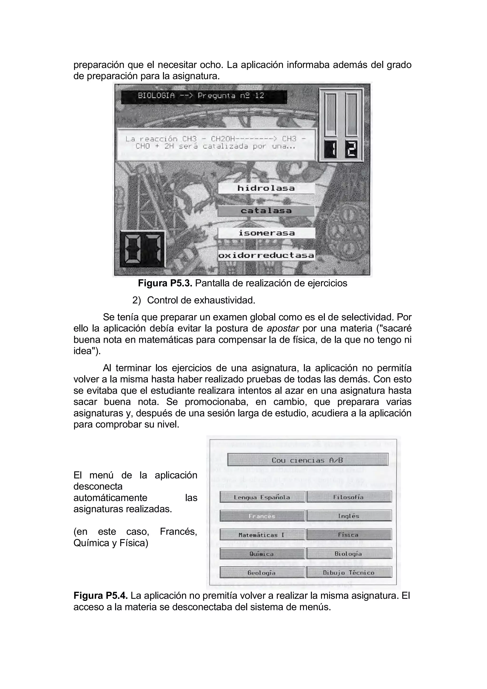 preparación que el necesitar ocho. La aplicación informaba además del grado
de preparación para la asignatura.




               Figura P5.3. Pantalla de realización de ejercicios
              2) Control de exhaustividad.
        Se tenía que preparar un examen global como es el de selectividad. Por
ello la aplicación debía evitar la postura de apostar por una materia ("sacaré
buena nota en matemáticas para compensar la de física, de la que no tengo ni
idea").
       Al terminar los ejercicios de una asignatura, la aplicación no permitía
volver a la misma hasta haber realizado pruebas de todas las demás. Con esto
se evitaba que el estudiante realizara intentos al azar en una asignatura hasta
sacar buena nota. Se promocionaba, en cambio, que preparara varias
asignaturas y, después de una sesión larga de estudio, acudiera a la aplicación
para comprobar su nivel.




El menú de la aplicación
desconecta
automáticamente         las
asignaturas realizadas.

(en este caso,      Francés,
Química y Física)




Figura P5.4. La aplicación no premitía volver a realizar la misma asignatura. El
acceso a la materia se desconectaba del sistema de menús.
 