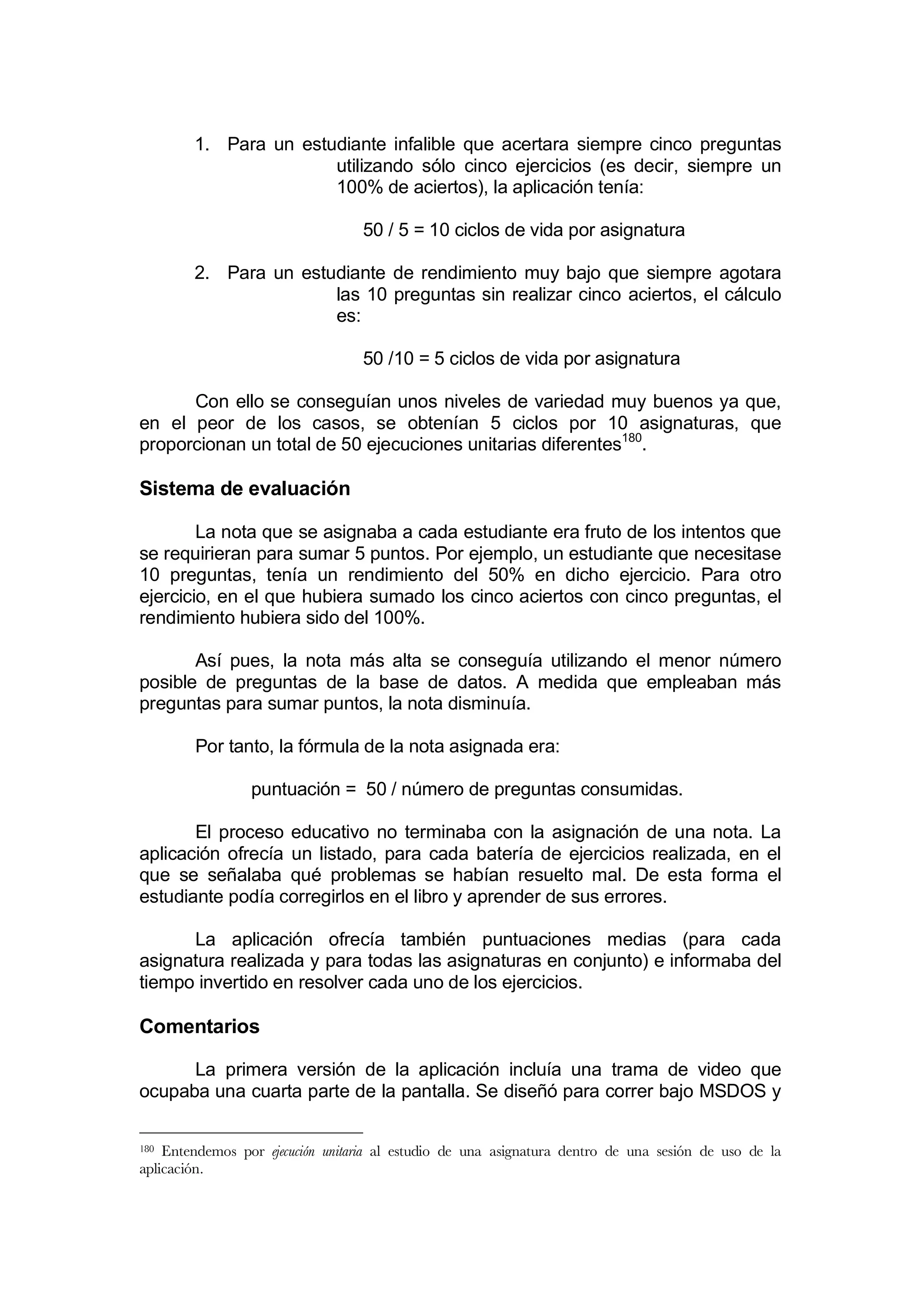 1. Para un estudiante infalible que acertara siempre cinco preguntas
                       utilizando sólo cinco ejercicios (es decir, siempre un
                       100% de aciertos), la aplicación tenía:

                                  50 / 5 = 10 ciclos de vida por asignatura

        2. Para un estudiante de rendimiento muy bajo que siempre agotara
                       las 10 preguntas sin realizar cinco aciertos, el cálculo
                       es:

                                  50 /10 = 5 ciclos de vida por asignatura

      Con ello se conseguían unos niveles de variedad muy buenos ya que,
en el peor de los casos, se obtenían 5 ciclos por 10 asignaturas, que
proporcionan un total de 50 ejecuciones unitarias diferentes180.

Sistema de evaluación

        La nota que se asignaba a cada estudiante era fruto de los intentos que
se requirieran para sumar 5 puntos. Por ejemplo, un estudiante que necesitase
10 preguntas, tenía un rendimiento del 50% en dicho ejercicio. Para otro
ejercicio, en el que hubiera sumado los cinco aciertos con cinco preguntas, el
rendimiento hubiera sido del 100%.

       Así pues, la nota más alta se conseguía utilizando el menor número
posible de preguntas de la base de datos. A medida que empleaban más
preguntas para sumar puntos, la nota disminuía.

        Por tanto, la fórmula de la nota asignada era:

                 puntuación = 50 / número de preguntas consumidas.

       El proceso educativo no terminaba con la asignación de una nota. La
aplicación ofrecía un listado, para cada batería de ejercicios realizada, en el
que se señalaba qué problemas se habían resuelto mal. De esta forma el
estudiante podía corregirlos en el libro y aprender de sus errores.

      La aplicación ofrecía también puntuaciones medias (para cada
asignatura realizada y para todas las asignaturas en conjunto) e informaba del
tiempo invertido en resolver cada uno de los ejercicios.

Comentarios

      La primera versión de la aplicación incluía una trama de video que
ocupaba una cuarta parte de la pantalla. Se diseñó para correr bajo MSDOS y

180 Entendemos por ejecución unitaria al estudio de una asignatura dentro de una sesión de uso de la
aplicación.
 