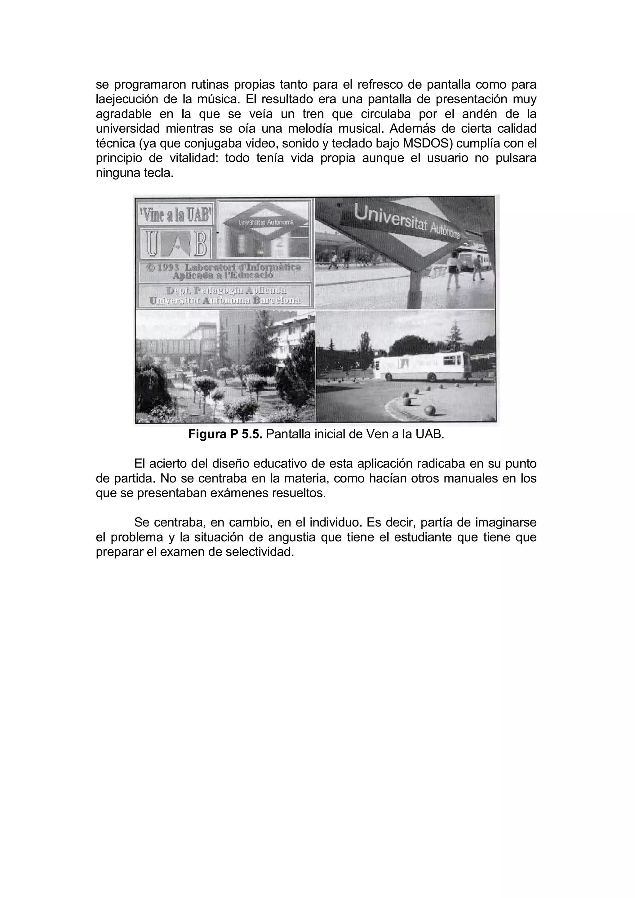 se programaron rutinas propias tanto para el refresco de pantalla como para
laejecución de la música. El resultado era una pantalla de presentación muy
agradable en la que se veía un tren que circulaba por el andén de la
universidad mientras se oía una melodía musical. Además de cierta calidad
técnica (ya que conjugaba video, sonido y teclado bajo MSDOS) cumplía con el
principio de vitalidad: todo tenía vida propia aunque el usuario no pulsara
ninguna tecla.




                Figura P 5.5. Pantalla inicial de Ven a la UAB.

       El acierto del diseño educativo de esta aplicación radicaba en su punto
de partida. No se centraba en la materia, como hacían otros manuales en los
que se presentaban exámenes resueltos.

       Se centraba, en cambio, en el individuo. Es decir, partía de imaginarse
el problema y la situación de angustia que tiene el estudiante que tiene que
preparar el examen de selectividad.
 