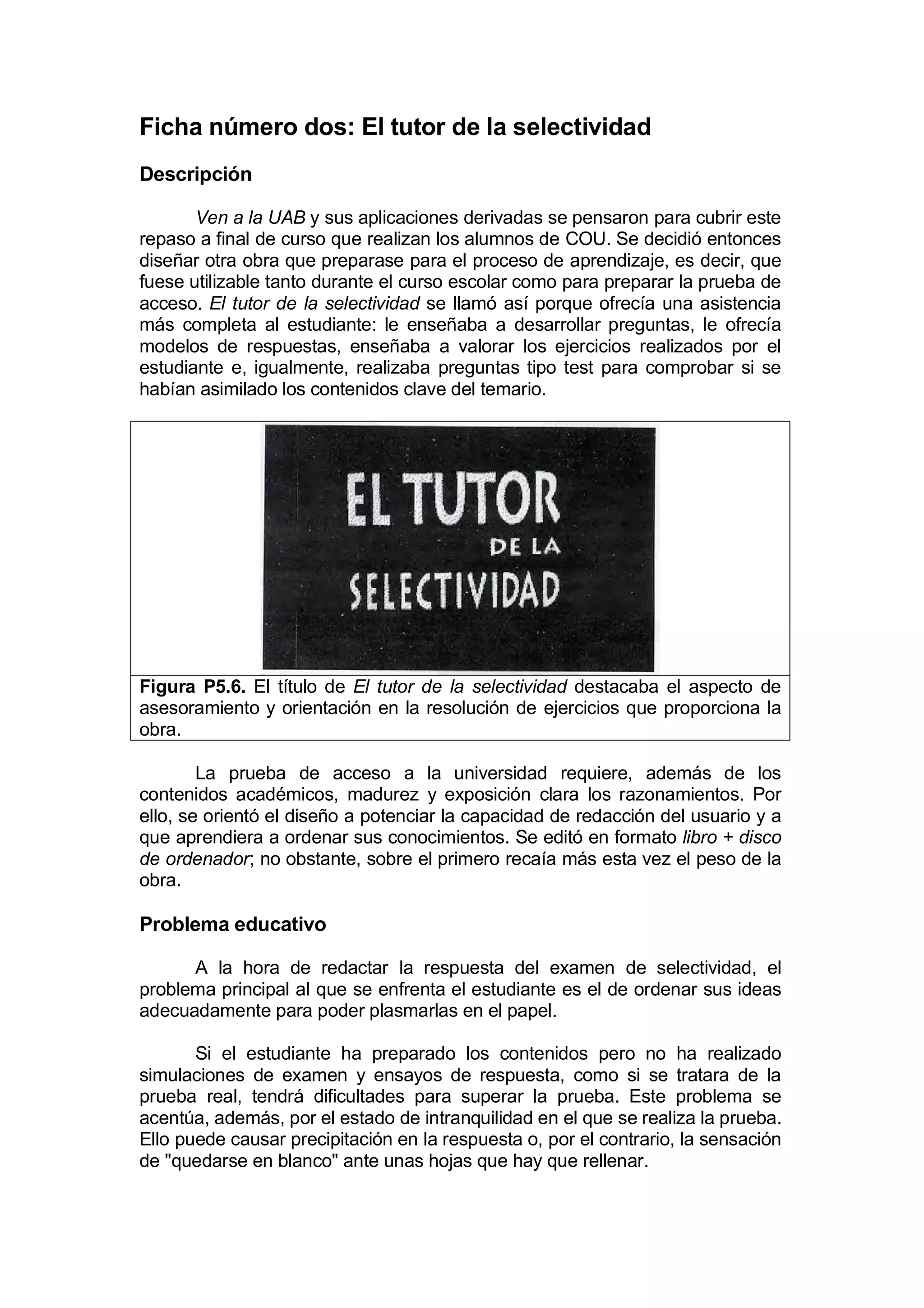 Ficha número dos: El tutor de la selectividad
Descripción

       Ven a la UAB y sus aplicaciones derivadas se pensaron para cubrir este
repaso a final de curso que realizan los alumnos de COU. Se decidió entonces
diseñar otra obra que preparase para el proceso de aprendizaje, es decir, que
fuese utilizable tanto durante el curso escolar como para preparar la prueba de
acceso. El tutor de la selectividad se llamó así porque ofrecía una asistencia
más completa al estudiante: le enseñaba a desarrollar preguntas, le ofrecía
modelos de respuestas, enseñaba a valorar los ejercicios realizados por el
estudiante e, igualmente, realizaba preguntas tipo test para comprobar si se
habían asimilado los contenidos clave del temario.




Figura P5.6. El título de El tutor de la selectividad destacaba el aspecto de
asesoramiento y orientación en la resolución de ejercicios que proporciona la
obra.

        La prueba de acceso a la universidad requiere, además de los
contenidos académicos, madurez y exposición clara los razonamientos. Por
ello, se orientó el diseño a potenciar la capacidad de redacción del usuario y a
que aprendiera a ordenar sus conocimientos. Se editó en formato libro + disco
de ordenador; no obstante, sobre el primero recaía más esta vez el peso de la
obra.

Problema educativo

      A la hora de redactar la respuesta del examen de selectividad, el
problema principal al que se enfrenta el estudiante es el de ordenar sus ideas
adecuadamente para poder plasmarlas en el papel.

       Si el estudiante ha preparado los contenidos pero no ha realizado
simulaciones de examen y ensayos de respuesta, como si se tratara de la
prueba real, tendrá dificultades para superar la prueba. Este problema se
acentúa, además, por el estado de intranquilidad en el que se realiza la prueba.
Ello puede causar precipitación en la respuesta o, por el contrario, la sensación
de "quedarse en blanco" ante unas hojas que hay que rellenar.
 