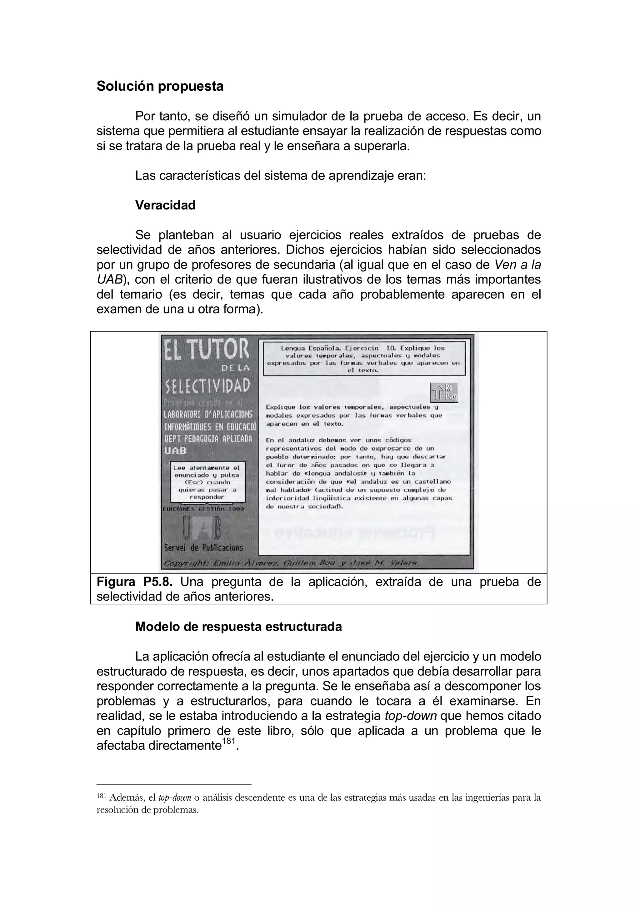 Solución propuesta

        Por tanto, se diseñó un simulador de la prueba de acceso. Es decir, un
sistema que permitiera al estudiante ensayar la realización de respuestas como
si se tratara de la prueba real y le enseñara a superarla.

         Las características del sistema de aprendizaje eran:

         Veracidad

       Se planteban al usuario ejercicios reales extraídos de pruebas de
selectividad de años anteriores. Dichos ejercicios habían sido seleccionados
por un grupo de profesores de secundaria (al igual que en el caso de Ven a la
UAB), con el criterio de que fueran ilustrativos de los temas más importantes
del temario (es decir, temas que cada año probablemente aparecen en el
examen de una u otra forma).




Figura P5.8. Una pregunta de la aplicación, extraída de una prueba de
selectividad de años anteriores.

         Modelo de respuesta estructurada

       La aplicación ofrecía al estudiante el enunciado del ejercicio y un modelo
estructurado de respuesta, es decir, unos apartados que debía desarrollar para
responder correctamente a la pregunta. Se le enseñaba así a descomponer los
problemas y a estructurarlos, para cuando le tocara a él examinarse. En
realidad, se le estaba introduciendo a la estrategia top-down que hemos citado
en capítulo primero de este libro, sólo que aplicada a un problema que le
afectaba directamente181.


181Además, el top-down o análisis descendente es una de las estrategias más usadas en las ingenierías para la
resolución de problemas.
 