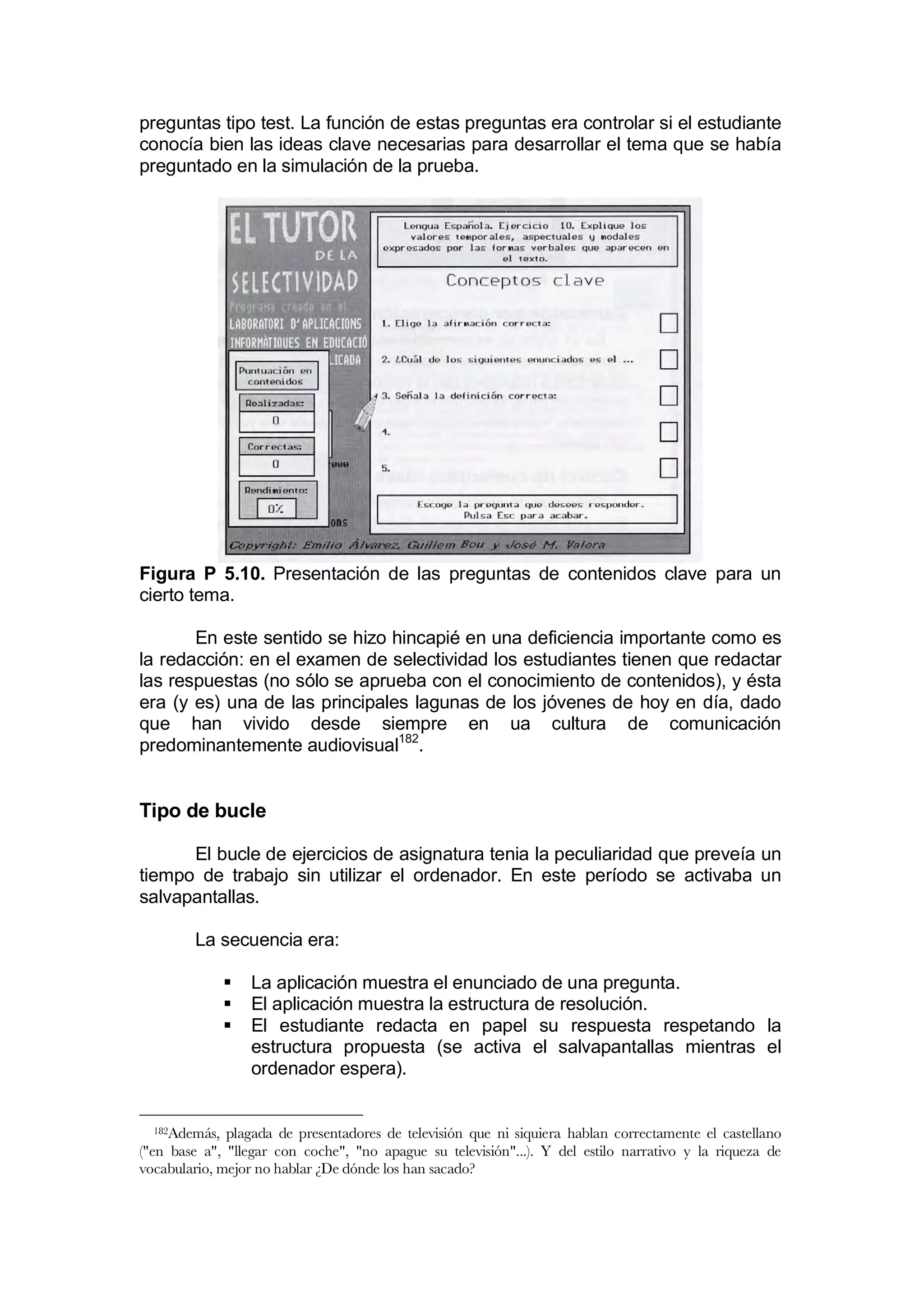 preguntas tipo test. La función de estas preguntas era controlar si el estudiante
conocía bien las ideas clave necesarias para desarrollar el tema que se había
preguntado en la simulación de la prueba.




Figura P 5.10. Presentación de las preguntas de contenidos clave para un
cierto tema.

       En este sentido se hizo hincapié en una deficiencia importante como es
la redacción: en el examen de selectividad los estudiantes tienen que redactar
las respuestas (no sólo se aprueba con el conocimiento de contenidos), y ésta
era (y es) una de las principales lagunas de los jóvenes de hoy en día, dado
que han vivido desde siempre en ua cultura de comunicación
predominantemente audiovisual182.


Tipo de bucle

      El bucle de ejercicios de asignatura tenia la peculiaridad que preveía un
tiempo de trabajo sin utilizar el ordenador. En este período se activaba un
salvapantallas.

        La secuencia era:

                  La aplicación muestra el enunciado de una pregunta.
                  El aplicación muestra la estructura de resolución.
                  El estudiante redacta en papel su respuesta respetando la
                   estructura propuesta (se activa el salvapantallas mientras el
                   ordenador espera).


  182Además,  plagada de presentadores de televisión que ni siquiera hablan correctamente el castellano
("en base a", "llegar con coche", "no apague su televisión"...). Y del estilo narrativo y la riqueza de
vocabulario, mejor no hablar ¿De dónde los han sacado?
 