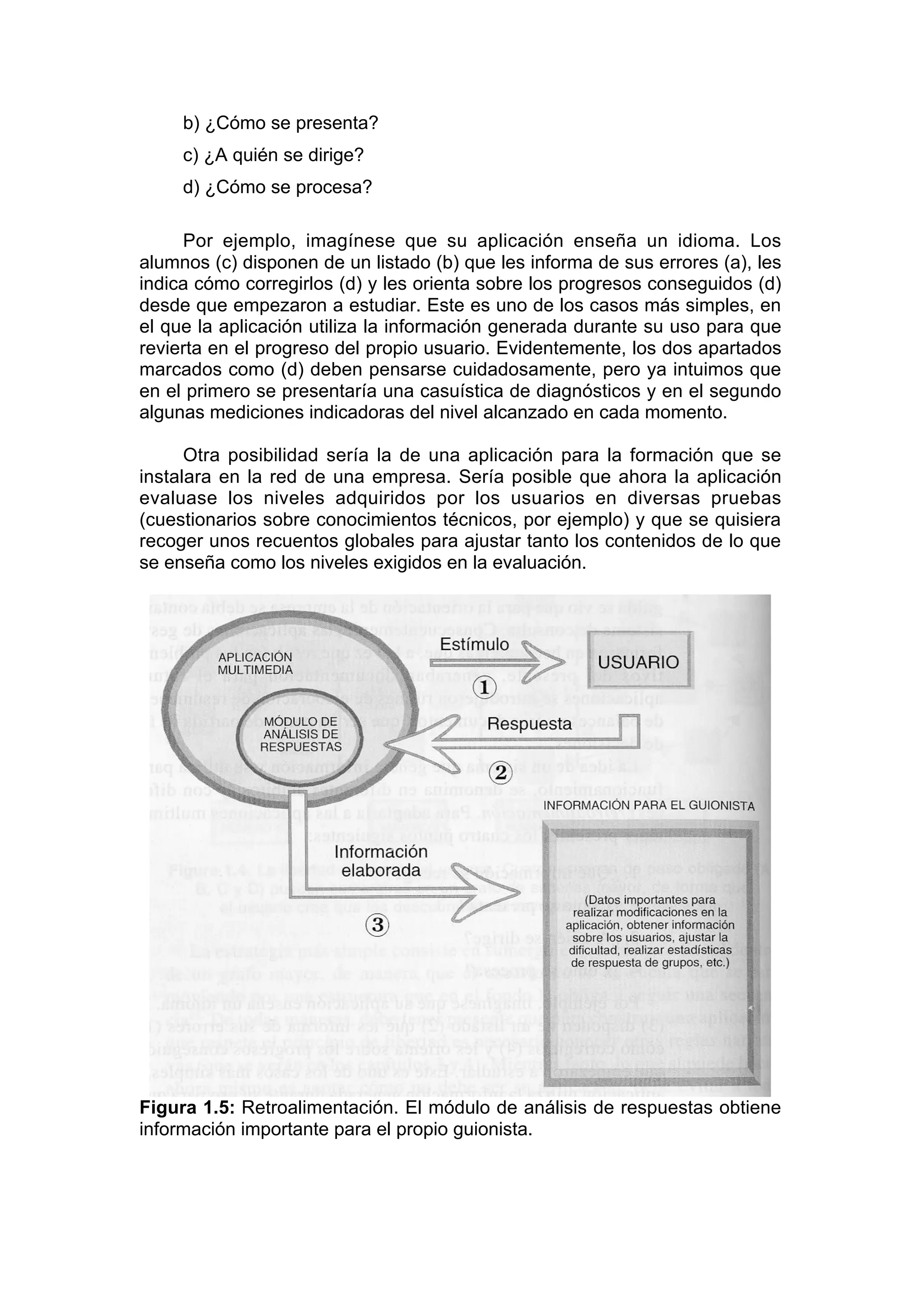 b) ¿Cómo se presenta?
     c) ¿A quién se dirige?
     d) ¿Cómo se procesa?

     Por ejemplo, imagínese que su aplicación enseña un idioma. Los
alumnos (c) disponen de un listado (b) que les informa de sus errores (a), les
indica cómo corregirlos (d) y les orienta sobre los progresos conseguidos (d)
desde que empezaron a estudiar. Este es uno de los casos más simples, en
el que la aplicación utiliza la información generada durante su uso para que
revierta en el progreso del propio usuario. Evidentemente, los dos apartados
marcados como (d) deben pensarse cuidadosamente, pero ya intuimos que
en el primero se presentaría una casuística de diagnósticos y en el segundo
algunas mediciones indicadoras del nivel alcanzado en cada momento.

      Otra posibilidad sería la de una aplicación para la formación que se
instalara en la red de una empresa. Sería posible que ahora la aplicación
evaluase los niveles adquiridos por los usuarios en diversas pruebas
(cuestionarios sobre conocimientos técnicos, por ejemplo) y que se quisiera
recoger unos recuentos globales para ajustar tanto los contenidos de lo que
se enseña como los niveles exigidos en la evaluación.




Figura 1.5: Retroalimentación. El módulo de análisis de respuestas obtiene
información importante para el propio guionista.
 