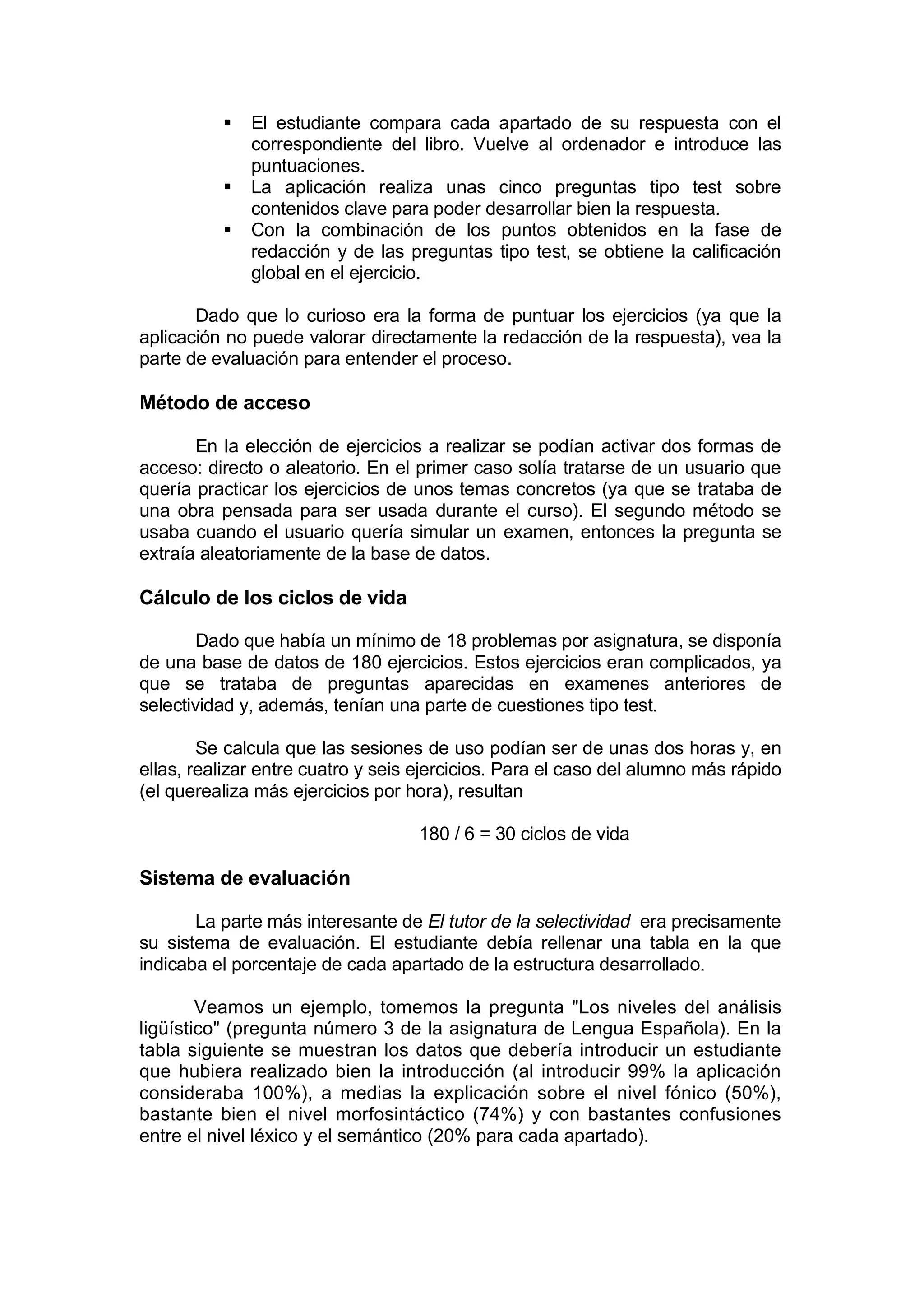    El estudiante compara cada apartado de su respuesta con el
              correspondiente del libro. Vuelve al ordenador e introduce las
              puntuaciones.
             La aplicación realiza unas cinco preguntas tipo test sobre
              contenidos clave para poder desarrollar bien la respuesta.
             Con la combinación de los puntos obtenidos en la fase de
              redacción y de las preguntas tipo test, se obtiene la calificación
              global en el ejercicio.

       Dado que lo curioso era la forma de puntuar los ejercicios (ya que la
aplicación no puede valorar directamente la redacción de la respuesta), vea la
parte de evaluación para entender el proceso.

Método de acceso

       En la elección de ejercicios a realizar se podían activar dos formas de
acceso: directo o aleatorio. En el primer caso solía tratarse de un usuario que
quería practicar los ejercicios de unos temas concretos (ya que se trataba de
una obra pensada para ser usada durante el curso). El segundo método se
usaba cuando el usuario quería simular un examen, entonces la pregunta se
extraía aleatoriamente de la base de datos.

Cálculo de los ciclos de vida

       Dado que había un mínimo de 18 problemas por asignatura, se disponía
de una base de datos de 180 ejercicios. Estos ejercicios eran complicados, ya
que se trataba de preguntas aparecidas en examenes anteriores de
selectividad y, además, tenían una parte de cuestiones tipo test.

        Se calcula que las sesiones de uso podían ser de unas dos horas y, en
ellas, realizar entre cuatro y seis ejercicios. Para el caso del alumno más rápido
(el querealiza más ejercicios por hora), resultan

                                   180 / 6 = 30 ciclos de vida

Sistema de evaluación

       La parte más interesante de El tutor de la selectividad era precisamente
su sistema de evaluación. El estudiante debía rellenar una tabla en la que
indicaba el porcentaje de cada apartado de la estructura desarrollado.

        Veamos un ejemplo, tomemos la pregunta "Los niveles del análisis
ligüístico" (pregunta número 3 de la asignatura de Lengua Española). En la
tabla siguiente se muestran los datos que debería introducir un estudiante
que hubiera realizado bien la introducción (al introducir 99% la aplicación
consideraba 100%), a medias la explicación sobre el nivel fónico (50%),
bastante bien el nivel morfosintáctico (74%) y con bastantes confusiones
entre el nivel léxico y el semántico (20% para cada apartado).
 