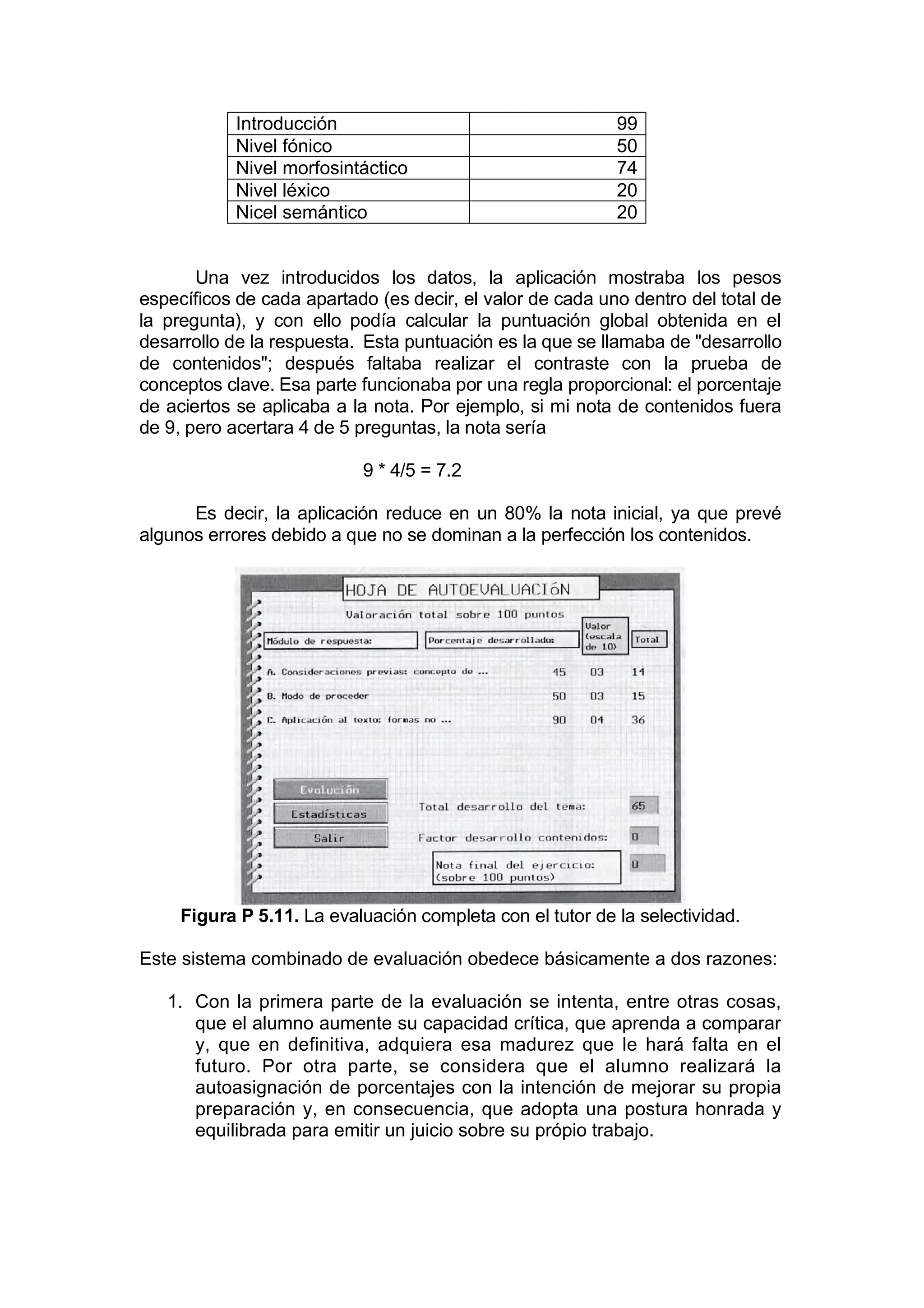 Introducción                                   99
            Nivel fónico                                   50
            Nivel morfosintáctico                          74
            Nivel léxico                                   20
            Nicel semántico                                20


       Una vez introducidos los datos, la aplicación mostraba los pesos
específicos de cada apartado (es decir, el valor de cada uno dentro del total de
la pregunta), y con ello podía calcular la puntuación global obtenida en el
desarrollo de la respuesta. Esta puntuación es la que se llamaba de "desarrollo
de contenidos"; después faltaba realizar el contraste con la prueba de
conceptos clave. Esa parte funcionaba por una regla proporcional: el porcentaje
de aciertos se aplicaba a la nota. Por ejemplo, si mi nota de contenidos fuera
de 9, pero acertara 4 de 5 preguntas, la nota sería

                           9 * 4/5 = 7.2

      Es decir, la aplicación reduce en un 80% la nota inicial, ya que prevé
algunos errores debido a que no se dominan a la perfección los contenidos.




     Figura P 5.11. La evaluación completa con el tutor de la selectividad.

Este sistema combinado de evaluación obedece básicamente a dos razones:

   1. Con la primera parte de la evaluación se intenta, entre otras cosas,
      que el alumno aumente su capacidad crítica, que aprenda a comparar
      y, que en definitiva, adquiera esa madurez que le hará falta en el
      futuro. Por otra parte, se considera que el alumno realizará la
      autoasignación de porcentajes con la intención de mejorar su propia
      preparación y, en consecuencia, que adopta una postura honrada y
      equilibrada para emitir un juicio sobre su própio trabajo.
 