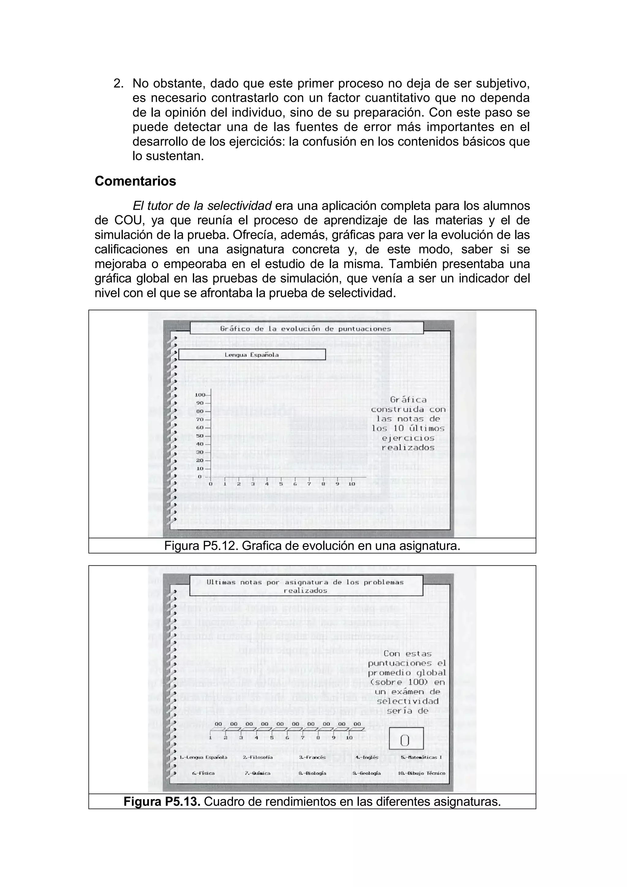 2. No obstante, dado que este primer proceso no deja de ser subjetivo,
      es necesario contrastarlo con un factor cuantitativo que no dependa
      de la opinión del individuo, sino de su preparación. Con este paso se
      puede detectar una de las fuentes de error más importantes en el
      desarrollo de los ejerciciós: la confusión en los contenidos básicos que
      lo sustentan.

Comentarios
        El tutor de la selectividad era una aplicación completa para los alumnos
de COU, ya que reunía el proceso de aprendizaje de las materias y el de
simulación de la prueba. Ofrecía, además, gráficas para ver la evolución de las
calificaciones en una asignatura concreta y, de este modo, saber si se
mejoraba o empeoraba en el estudio de la misma. También presentaba una
gráfica global en las pruebas de simulación, que venía a ser un indicador del
nivel con el que se afrontaba la prueba de selectividad.




            Figura P5.12. Grafica de evolución en una asignatura.




     Figura P5.13. Cuadro de rendimientos en las diferentes asignaturas.
 