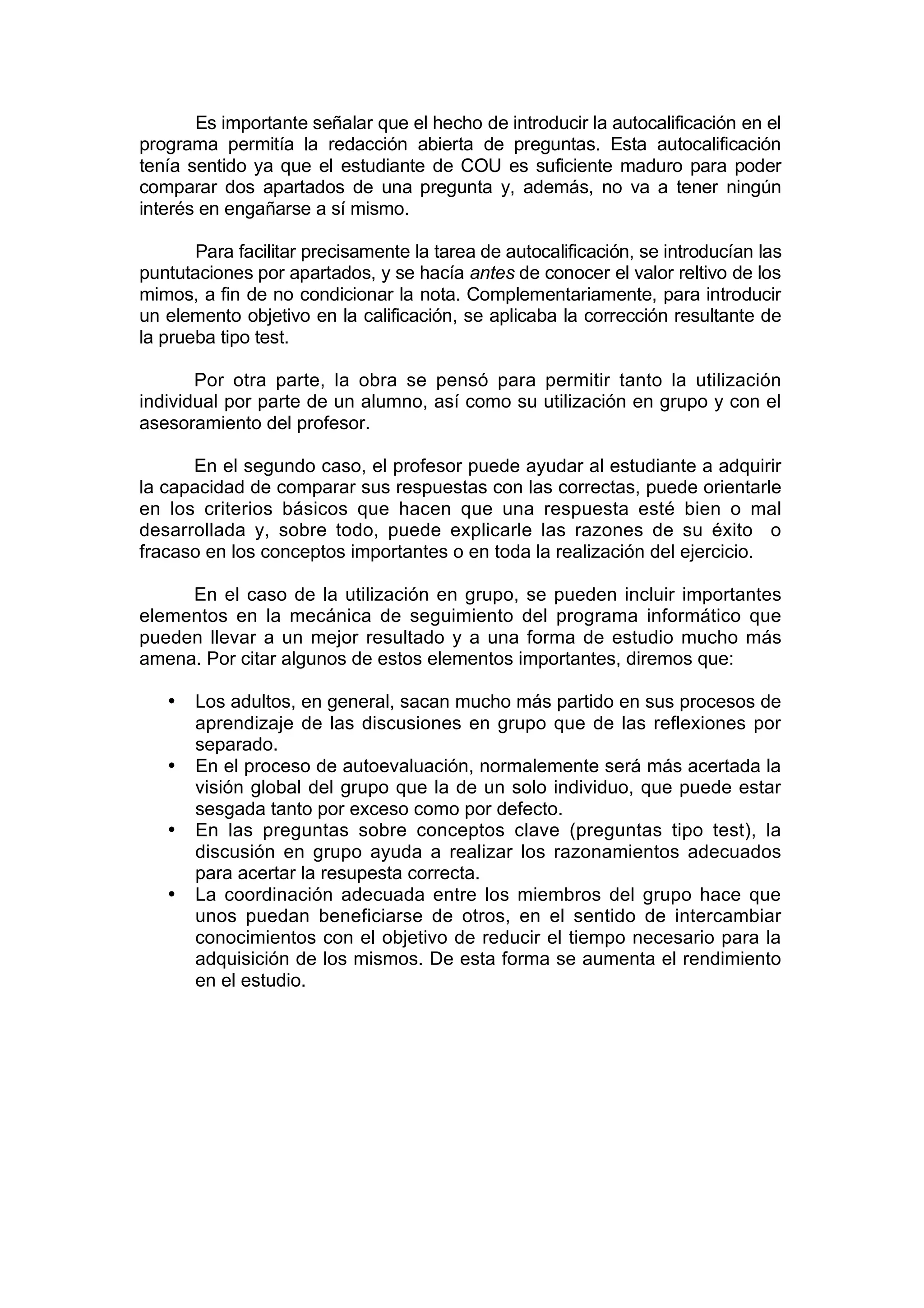 Es importante señalar que el hecho de introducir la autocalificación en el
programa permitía la redacción abierta de preguntas. Esta autocalificación
tenía sentido ya que el estudiante de COU es suficiente maduro para poder
comparar dos apartados de una pregunta y, además, no va a tener ningún
interés en engañarse a sí mismo.

       Para facilitar precisamente la tarea de autocalificación, se introducían las
puntutaciones por apartados, y se hacía antes de conocer el valor reltivo de los
mimos, a fin de no condicionar la nota. Complementariamente, para introducir
un elemento objetivo en la calificación, se aplicaba la corrección resultante de
la prueba tipo test.

       Por otra parte, la obra se pensó para permitir tanto la utilización
individual por parte de un alumno, así como su utilización en grupo y con el
asesoramiento del profesor.

      En el segundo caso, el profesor puede ayudar al estudiante a adquirir
la capacidad de comparar sus respuestas con las correctas, puede orientarle
en los criterios básicos que hacen que una respuesta esté bien o mal
desarrollada y, sobre todo, puede explicarle las razones de su éxito o
fracaso en los conceptos importantes o en toda la realización del ejercicio.

     En el caso de la utilización en grupo, se pueden incluir importantes
elementos en la mecánica de seguimiento del programa informático que
pueden llevar a un mejor resultado y a una forma de estudio mucho más
amena. Por citar algunos de estos elementos importantes, diremos que:

   •   Los adultos, en general, sacan mucho más partido en sus procesos de
       aprendizaje de las discusiones en grupo que de las reflexiones por
       separado.
   •   En el proceso de autoevaluación, normalemente será más acertada la
       visión global del grupo que la de un solo individuo, que puede estar
       sesgada tanto por exceso como por defecto.
   •   En las preguntas sobre conceptos clave (preguntas tipo test), la
       discusión en grupo ayuda a realizar los razonamientos adecuados
       para acertar la resupesta correcta.
   •   La coordinación adecuada entre los miembros del grupo hace que
       unos puedan beneficiarse de otros, en el sentido de intercambiar
       conocimientos con el objetivo de reducir el tiempo necesario para la
       adquisición de los mismos. De esta forma se aumenta el rendimiento
       en el estudio.
 