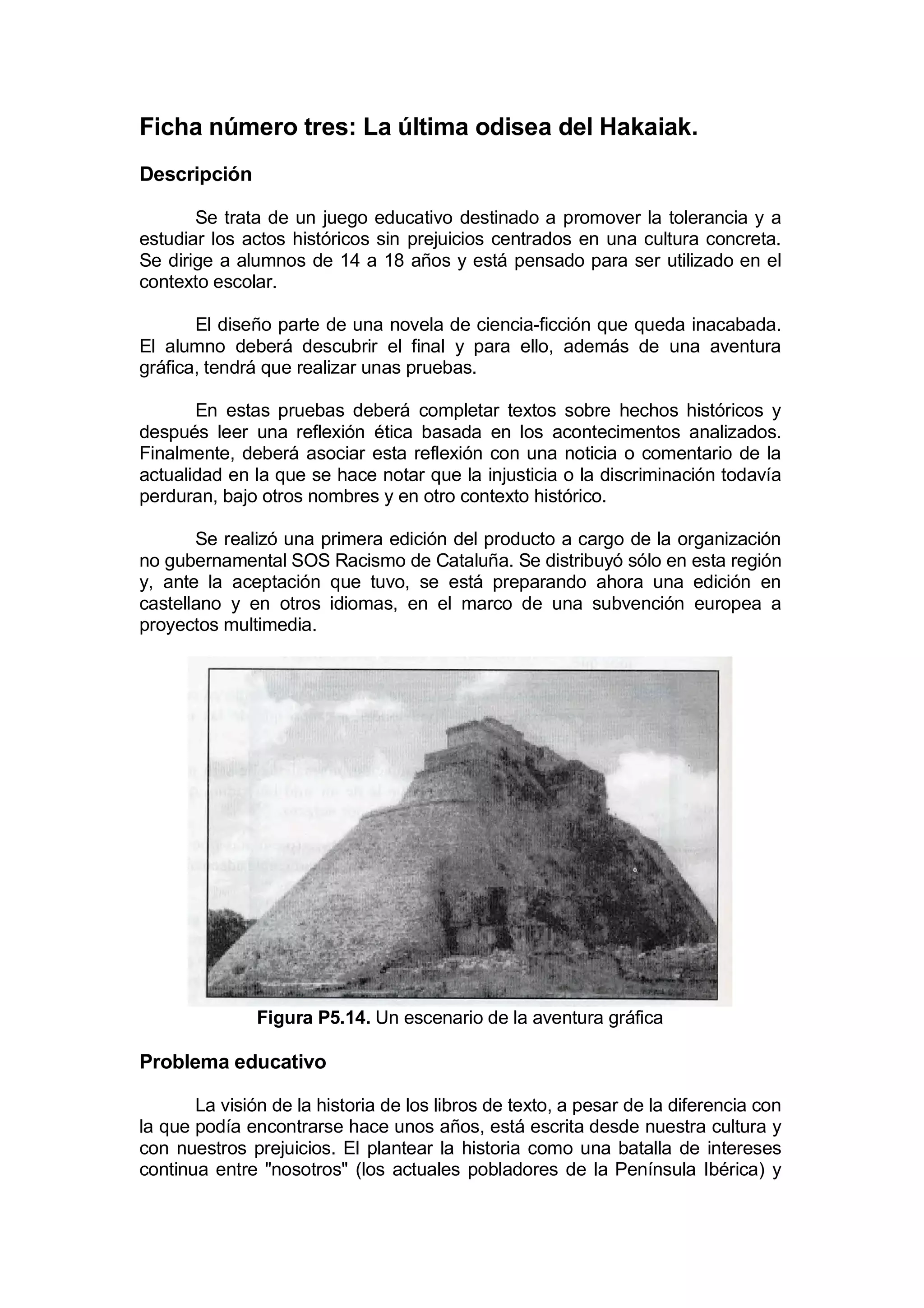 Ficha número tres: La última odisea del Hakaiak.
Descripción

       Se trata de un juego educativo destinado a promover la tolerancia y a
estudiar los actos históricos sin prejuicios centrados en una cultura concreta.
Se dirige a alumnos de 14 a 18 años y está pensado para ser utilizado en el
contexto escolar.

       El diseño parte de una novela de ciencia-ficción que queda inacabada.
El alumno deberá descubrir el final y para ello, además de una aventura
gráfica, tendrá que realizar unas pruebas.

       En estas pruebas deberá completar textos sobre hechos históricos y
después leer una reflexión ética basada en los acontecimentos analizados.
Finalmente, deberá asociar esta reflexión con una noticia o comentario de la
actualidad en la que se hace notar que la injusticia o la discriminación todavía
perduran, bajo otros nombres y en otro contexto histórico.

       Se realizó una primera edición del producto a cargo de la organización
no gubernamental SOS Racismo de Cataluña. Se distribuyó sólo en esta región
y, ante la aceptación que tuvo, se está preparando ahora una edición en
castellano y en otros idiomas, en el marco de una subvención europea a
proyectos multimedia.




               Figura P5.14. Un escenario de la aventura gráfica

Problema educativo

       La visión de la historia de los libros de texto, a pesar de la diferencia con
la que podía encontrarse hace unos años, está escrita desde nuestra cultura y
con nuestros prejuicios. El plantear la historia como una batalla de intereses
continua entre "nosotros" (los actuales pobladores de la Península Ibérica) y
 