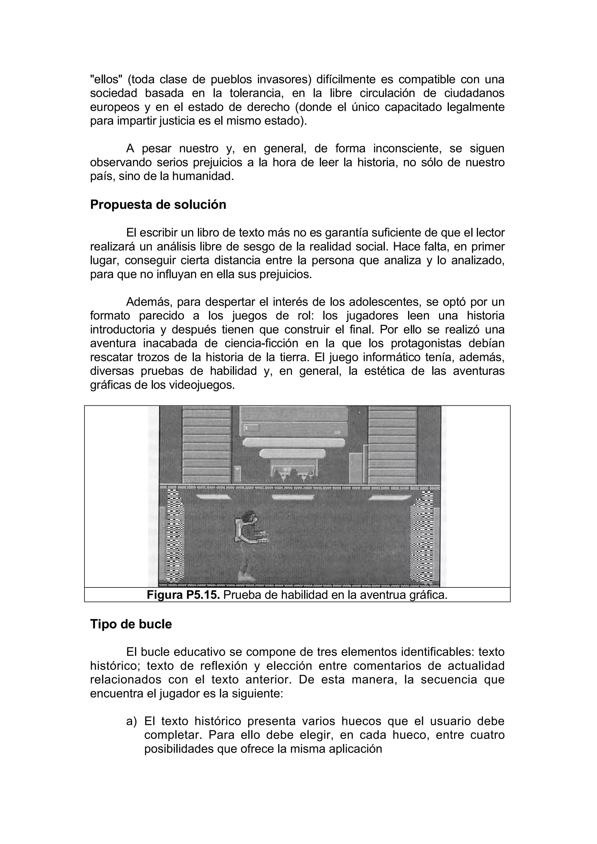 "ellos" (toda clase de pueblos invasores) difícilmente es compatible con una
sociedad basada en la tolerancia, en la libre circulación de ciudadanos
europeos y en el estado de derecho (donde el único capacitado legalmente
para impartir justicia es el mismo estado).

        A pesar nuestro y, en general, de forma inconsciente, se siguen
observando serios prejuicios a la hora de leer la historia, no sólo de nuestro
país, sino de la humanidad.

Propuesta de solución

       El escribir un libro de texto más no es garantía suficiente de que el lector
realizará un análisis libre de sesgo de la realidad social. Hace falta, en primer
lugar, conseguir cierta distancia entre la persona que analiza y lo analizado,
para que no influyan en ella sus prejuicios.

       Además, para despertar el interés de los adolescentes, se optó por un
formato parecido a los juegos de rol: los jugadores leen una historia
introductoria y después tienen que construir el final. Por ello se realizó una
aventura inacabada de ciencia-ficción en la que los protagonistas debían
rescatar trozos de la historia de la tierra. El juego informático tenía, además,
diversas pruebas de habilidad y, en general, la estética de las aventuras
gráficas de los videojuegos.




           Figura P5.15. Prueba de habilidad en la aventrua gráfica.

Tipo de bucle

       El bucle educativo se compone de tres elementos identificables: texto
histórico; texto de reflexión y elección entre comentarios de actualidad
relacionados con el texto anterior. De esta manera, la secuencia que
encuentra el jugador es la siguiente:

       a) El texto histórico presenta varios huecos que el usuario debe
          completar. Para ello debe elegir, en cada hueco, entre cuatro
          posibilidades que ofrece la misma aplicación
 