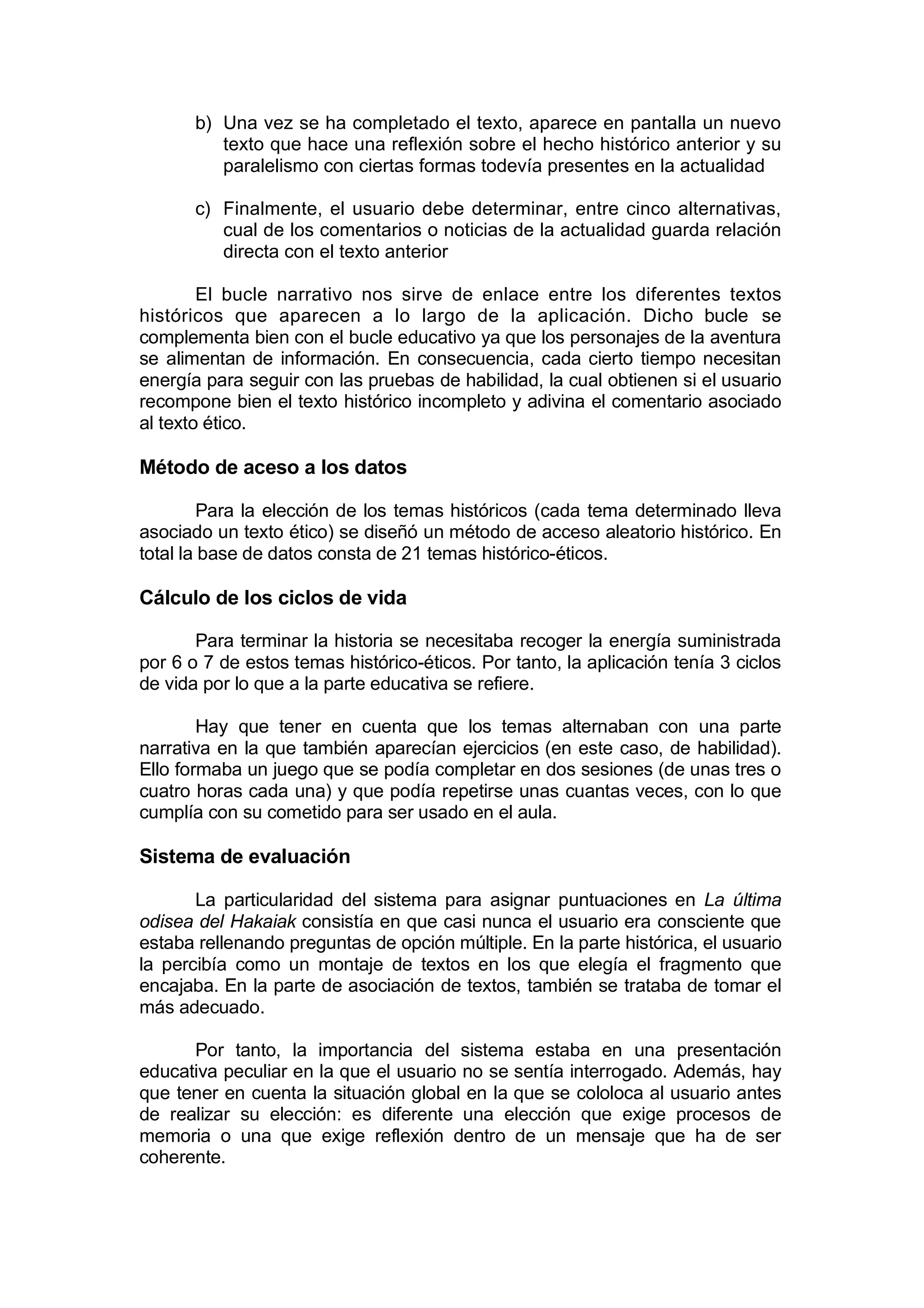 b) Una vez se ha completado el texto, aparece en pantalla un nuevo
          texto que hace una reflexión sobre el hecho histórico anterior y su
          paralelismo con ciertas formas todevía presentes en la actualidad

       c) Finalmente, el usuario debe determinar, entre cinco alternativas,
          cual de los comentarios o noticias de la actualidad guarda relación
          directa con el texto anterior

        El bucle narrativo nos sirve de enlace entre los diferentes textos
históricos que aparecen a lo largo de la aplicación. Dicho bucle se
complementa bien con el bucle educativo ya que los personajes de la aventura
se alimentan de información. En consecuencia, cada cierto tiempo necesitan
energía para seguir con las pruebas de habilidad, la cual obtienen si el usuario
recompone bien el texto histórico incompleto y adivina el comentario asociado
al texto ético.

Método de aceso a los datos

         Para la elección de los temas históricos (cada tema determinado lleva
asociado un texto ético) se diseñó un método de acceso aleatorio histórico. En
total la base de datos consta de 21 temas histórico-éticos.

Cálculo de los ciclos de vida

       Para terminar la historia se necesitaba recoger la energía suministrada
por 6 o 7 de estos temas histórico-éticos. Por tanto, la aplicación tenía 3 ciclos
de vida por lo que a la parte educativa se refiere.

        Hay que tener en cuenta que los temas alternaban con una parte
narrativa en la que también aparecían ejercicios (en este caso, de habilidad).
Ello formaba un juego que se podía completar en dos sesiones (de unas tres o
cuatro horas cada una) y que podía repetirse unas cuantas veces, con lo que
cumplía con su cometido para ser usado en el aula.

Sistema de evaluación

       La particularidad del sistema para asignar puntuaciones en La última
odisea del Hakaiak consistía en que casi nunca el usuario era consciente que
estaba rellenando preguntas de opción múltiple. En la parte histórica, el usuario
la percibía como un montaje de textos en los que elegía el fragmento que
encajaba. En la parte de asociación de textos, también se trataba de tomar el
más adecuado.

      Por tanto, la importancia del sistema estaba en una presentación
educativa peculiar en la que el usuario no se sentía interrogado. Además, hay
que tener en cuenta la situación global en la que se cololoca al usuario antes
de realizar su elección: es diferente una elección que exige procesos de
memoria o una que exige reflexión dentro de un mensaje que ha de ser
coherente.
 