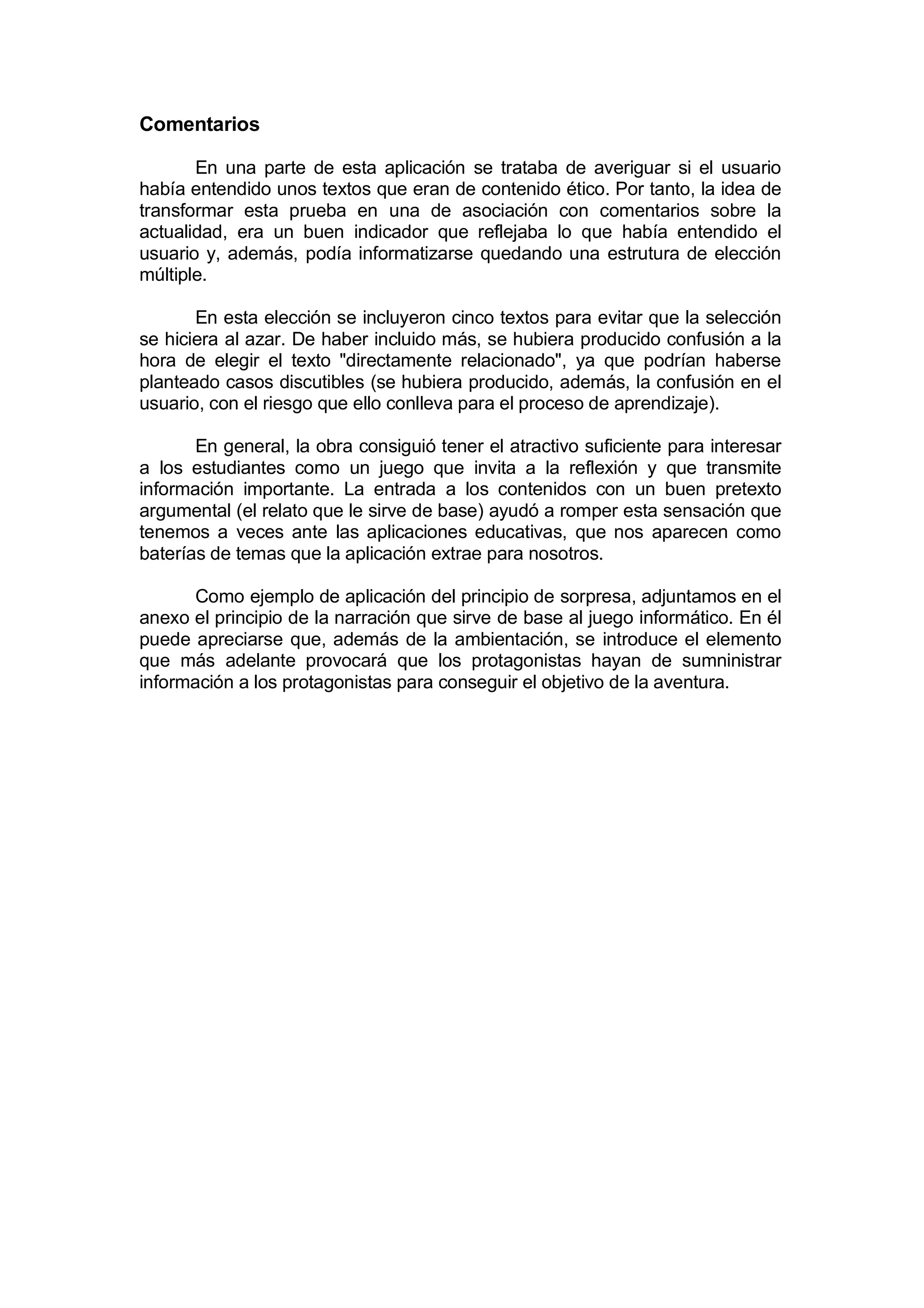 Comentarios

       En una parte de esta aplicación se trataba de averiguar si el usuario
había entendido unos textos que eran de contenido ético. Por tanto, la idea de
transformar esta prueba en una de asociación con comentarios sobre la
actualidad, era un buen indicador que reflejaba lo que había entendido el
usuario y, además, podía informatizarse quedando una estrutura de elección
múltiple.

       En esta elección se incluyeron cinco textos para evitar que la selección
se hiciera al azar. De haber incluido más, se hubiera producido confusión a la
hora de elegir el texto "directamente relacionado", ya que podrían haberse
planteado casos discutibles (se hubiera producido, además, la confusión en el
usuario, con el riesgo que ello conlleva para el proceso de aprendizaje).

       En general, la obra consiguió tener el atractivo suficiente para interesar
a los estudiantes como un juego que invita a la reflexión y que transmite
información importante. La entrada a los contenidos con un buen pretexto
argumental (el relato que le sirve de base) ayudó a romper esta sensación que
tenemos a veces ante las aplicaciones educativas, que nos aparecen como
baterías de temas que la aplicación extrae para nosotros.

       Como ejemplo de aplicación del principio de sorpresa, adjuntamos en el
anexo el principio de la narración que sirve de base al juego informático. En él
puede apreciarse que, además de la ambientación, se introduce el elemento
que más adelante provocará que los protagonistas hayan de sumninistrar
información a los protagonistas para conseguir el objetivo de la aventura.
 