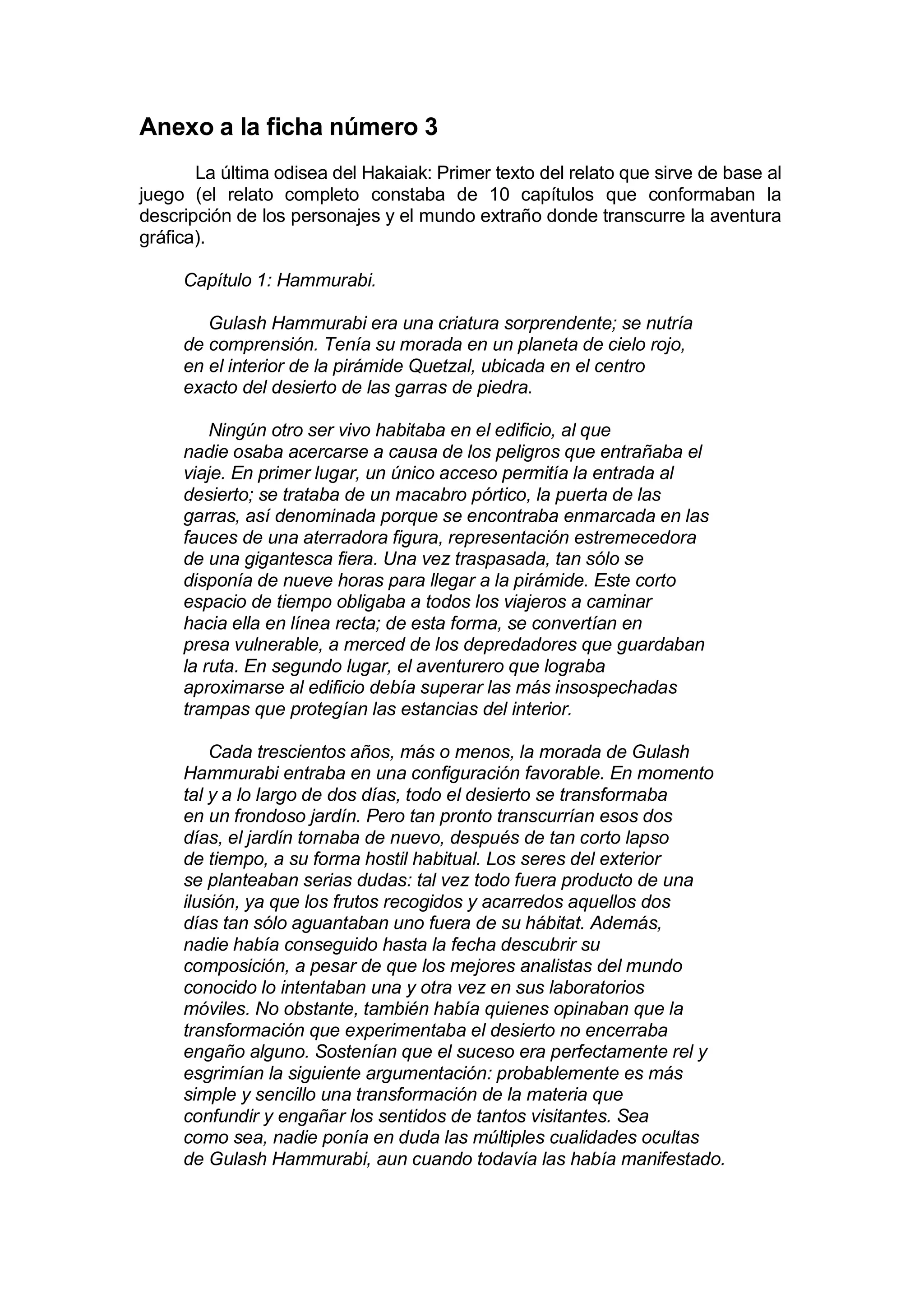 Anexo a la ficha número 3
       La última odisea del Hakaiak: Primer texto del relato que sirve de base al
juego (el relato completo constaba de 10 capítulos que conformaban la
descripción de los personajes y el mundo extraño donde transcurre la aventura
gráfica).

     Capítulo 1: Hammurabi.

        Gulash Hammurabi era una criatura sorprendente; se nutría
     de comprensión. Tenía su morada en un planeta de cielo rojo,
     en el interior de la pirámide Quetzal, ubicada en el centro
     exacto del desierto de las garras de piedra.

         Ningún otro ser vivo habitaba en el edificio, al que
     nadie osaba acercarse a causa de los peligros que entrañaba el
     viaje. En primer lugar, un único acceso permitía la entrada al
     desierto; se trataba de un macabro pórtico, la puerta de las
     garras, así denominada porque se encontraba enmarcada en las
     fauces de una aterradora figura, representación estremecedora
     de una gigantesca fiera. Una vez traspasada, tan sólo se
     disponía de nueve horas para llegar a la pirámide. Este corto
     espacio de tiempo obligaba a todos los viajeros a caminar
     hacia ella en línea recta; de esta forma, se convertían en
     presa vulnerable, a merced de los depredadores que guardaban
     la ruta. En segundo lugar, el aventurero que lograba
     aproximarse al edificio debía superar las más insospechadas
     trampas que protegían las estancias del interior.

         Cada trescientos años, más o menos, la morada de Gulash
     Hammurabi entraba en una configuración favorable. En momento
     tal y a lo largo de dos días, todo el desierto se transformaba
     en un frondoso jardín. Pero tan pronto transcurrían esos dos
     días, el jardín tornaba de nuevo, después de tan corto lapso
     de tiempo, a su forma hostil habitual. Los seres del exterior
     se planteaban serias dudas: tal vez todo fuera producto de una
     ilusión, ya que los frutos recogidos y acarredos aquellos dos
     días tan sólo aguantaban uno fuera de su hábitat. Además,
     nadie había conseguido hasta la fecha descubrir su
     composición, a pesar de que los mejores analistas del mundo
     conocido lo intentaban una y otra vez en sus laboratorios
     móviles. No obstante, también había quienes opinaban que la
     transformación que experimentaba el desierto no encerraba
     engaño alguno. Sostenían que el suceso era perfectamente rel y
     esgrimían la siguiente argumentación: probablemente es más
     simple y sencillo una transformación de la materia que
     confundir y engañar los sentidos de tantos visitantes. Sea
     como sea, nadie ponía en duda las múltiples cualidades ocultas
     de Gulash Hammurabi, aun cuando todavía las había manifestado.
 