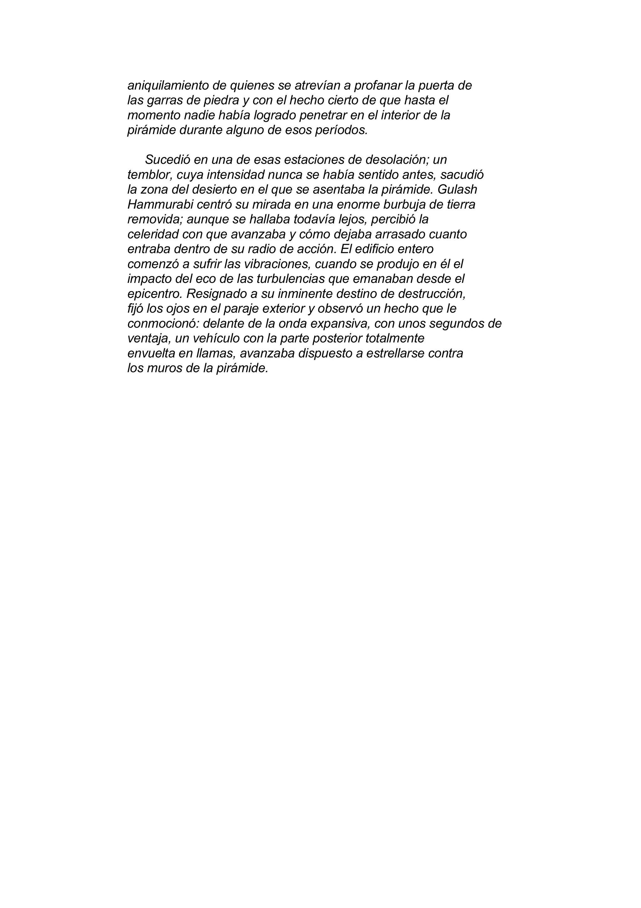 aniquilamiento de quienes se atrevían a profanar la puerta de
las garras de piedra y con el hecho cierto de que hasta el
momento nadie había logrado penetrar en el interior de la
pirámide durante alguno de esos períodos.

    Sucedió en una de esas estaciones de desolación; un
temblor, cuya intensidad nunca se había sentido antes, sacudió
la zona del desierto en el que se asentaba la pirámide. Gulash
Hammurabi centró su mirada en una enorme burbuja de tierra
removida; aunque se hallaba todavía lejos, percibió la
celeridad con que avanzaba y cómo dejaba arrasado cuanto
entraba dentro de su radio de acción. El edificio entero
comenzó a sufrir las vibraciones, cuando se produjo en él el
impacto del eco de las turbulencias que emanaban desde el
epicentro. Resignado a su inminente destino de destrucción,
fijó los ojos en el paraje exterior y observó un hecho que le
conmocionó: delante de la onda expansiva, con unos segundos de
ventaja, un vehículo con la parte posterior totalmente
envuelta en llamas, avanzaba dispuesto a estrellarse contra
los muros de la pirámide.
 