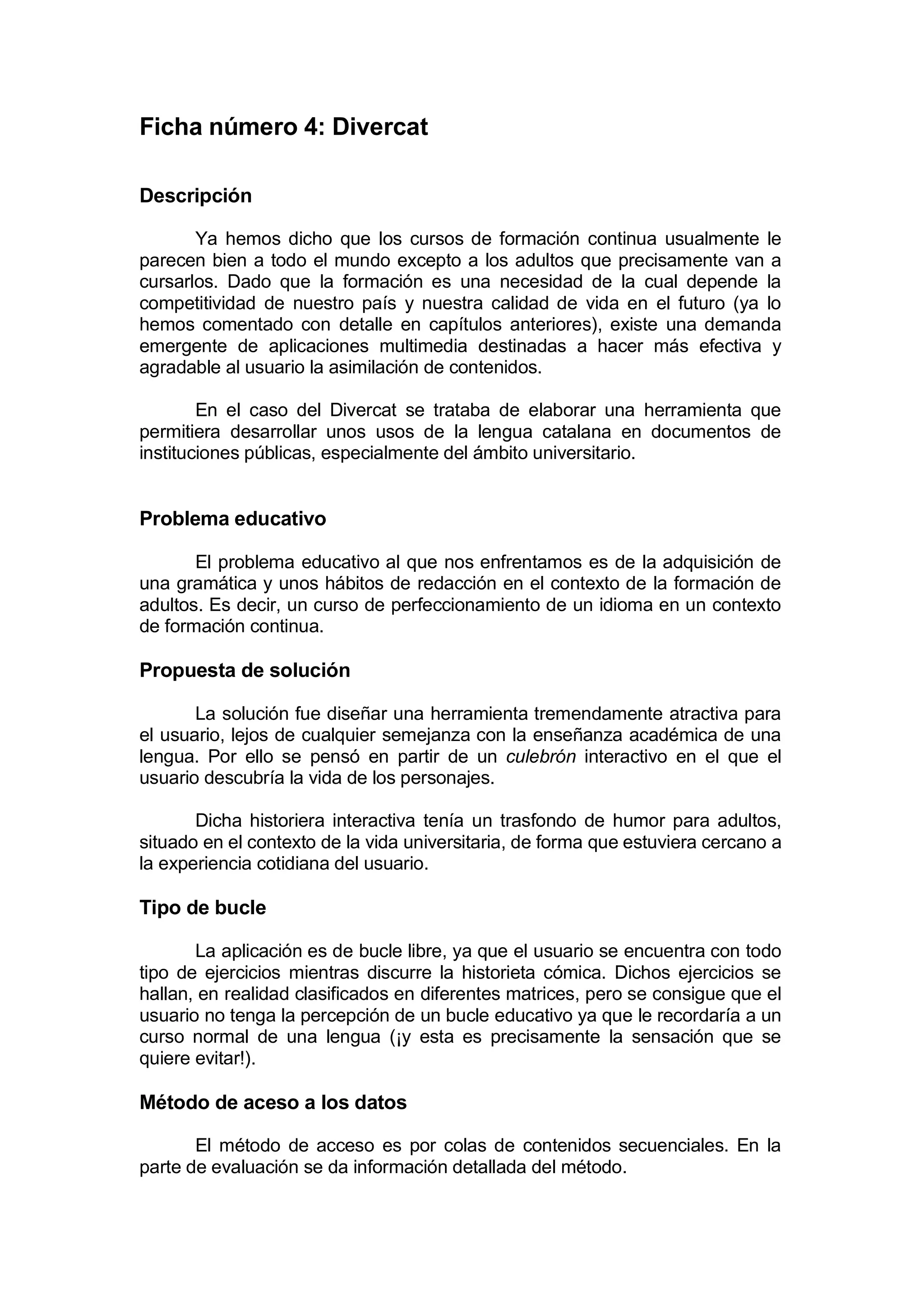 Ficha número 4: Divercat

Descripción

       Ya hemos dicho que los cursos de formación continua usualmente le
parecen bien a todo el mundo excepto a los adultos que precisamente van a
cursarlos. Dado que la formación es una necesidad de la cual depende la
competitividad de nuestro país y nuestra calidad de vida en el futuro (ya lo
hemos comentado con detalle en capítulos anteriores), existe una demanda
emergente de aplicaciones multimedia destinadas a hacer más efectiva y
agradable al usuario la asimilación de contenidos.

        En el caso del Divercat se trataba de elaborar una herramienta que
permitiera desarrollar unos usos de la lengua catalana en documentos de
instituciones públicas, especialmente del ámbito universitario.


Problema educativo

       El problema educativo al que nos enfrentamos es de la adquisición de
una gramática y unos hábitos de redacción en el contexto de la formación de
adultos. Es decir, un curso de perfeccionamiento de un idioma en un contexto
de formación continua.

Propuesta de solución

       La solución fue diseñar una herramienta tremendamente atractiva para
el usuario, lejos de cualquier semejanza con la enseñanza académica de una
lengua. Por ello se pensó en partir de un culebrón interactivo en el que el
usuario descubría la vida de los personajes.

       Dicha historiera interactiva tenía un trasfondo de humor para adultos,
situado en el contexto de la vida universitaria, de forma que estuviera cercano a
la experiencia cotidiana del usuario.

Tipo de bucle

       La aplicación es de bucle libre, ya que el usuario se encuentra con todo
tipo de ejercicios mientras discurre la historieta cómica. Dichos ejercicios se
hallan, en realidad clasificados en diferentes matrices, pero se consigue que el
usuario no tenga la percepción de un bucle educativo ya que le recordaría a un
curso normal de una lengua (¡y esta es precisamente la sensación que se
quiere evitar!).

Método de aceso a los datos

       El método de acceso es por colas de contenidos secuenciales. En la
parte de evaluación se da información detallada del método.
 