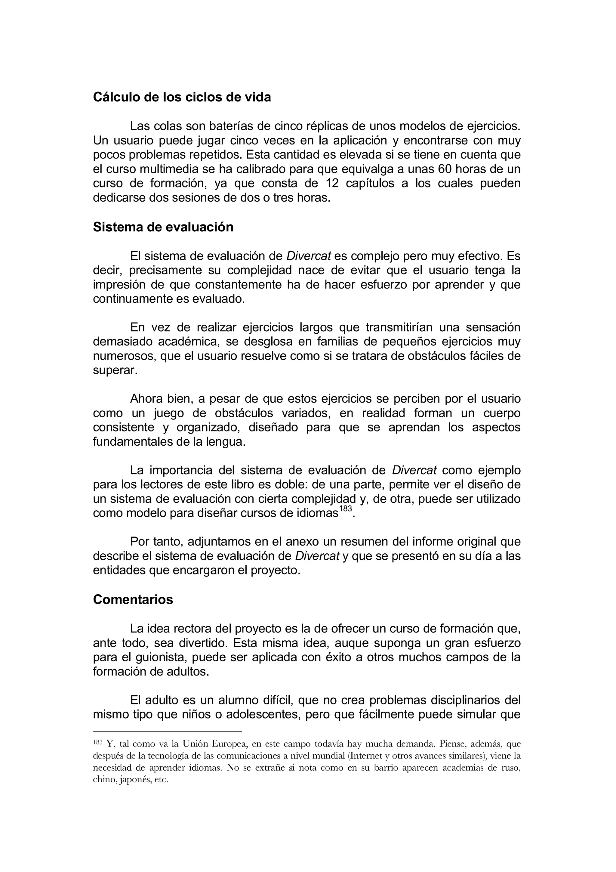 Cálculo de los ciclos de vida

       Las colas son baterías de cinco réplicas de unos modelos de ejercicios.
Un usuario puede jugar cinco veces en la aplicación y encontrarse con muy
pocos problemas repetidos. Esta cantidad es elevada si se tiene en cuenta que
el curso multimedia se ha calibrado para que equivalga a unas 60 horas de un
curso de formación, ya que consta de 12 capítulos a los cuales pueden
dedicarse dos sesiones de dos o tres horas.

Sistema de evaluación

       El sistema de evaluación de Divercat es complejo pero muy efectivo. Es
decir, precisamente su complejidad nace de evitar que el usuario tenga la
impresión de que constantemente ha de hacer esfuerzo por aprender y que
continuamente es evaluado.

      En vez de realizar ejercicios largos que transmitirían una sensación
demasiado académica, se desglosa en familias de pequeños ejercicios muy
numerosos, que el usuario resuelve como si se tratara de obstáculos fáciles de
superar.

       Ahora bien, a pesar de que estos ejercicios se perciben por el usuario
como un juego de obstáculos variados, en realidad forman un cuerpo
consistente y organizado, diseñado para que se aprendan los aspectos
fundamentales de la lengua.

       La importancia del sistema de evaluación de Divercat como ejemplo
para los lectores de este libro es doble: de una parte, permite ver el diseño de
un sistema de evaluación con cierta complejidad y, de otra, puede ser utilizado
como modelo para diseñar cursos de idiomas183.

       Por tanto, adjuntamos en el anexo un resumen del informe original que
describe el sistema de evaluación de Divercat y que se presentó en su día a las
entidades que encargaron el proyecto.

Comentarios

       La idea rectora del proyecto es la de ofrecer un curso de formación que,
ante todo, sea divertido. Esta misma idea, auque suponga un gran esfuerzo
para el guionista, puede ser aplicada con éxito a otros muchos campos de la
formación de adultos.

     El adulto es un alumno difícil, que no crea problemas disciplinarios del
mismo tipo que niños o adolescentes, pero que fácilmente puede simular que

183Y, tal como va la Unión Europea, en este campo todavía hay mucha demanda. Piense, además, que
después de la tecnología de las comunicaciones a nivel mundial (Internet y otros avances similares), viene la
necesidad de aprender idiomas. No se extrañe si nota como en su barrio aparecen academias de ruso,
chino, japonés, etc.
 