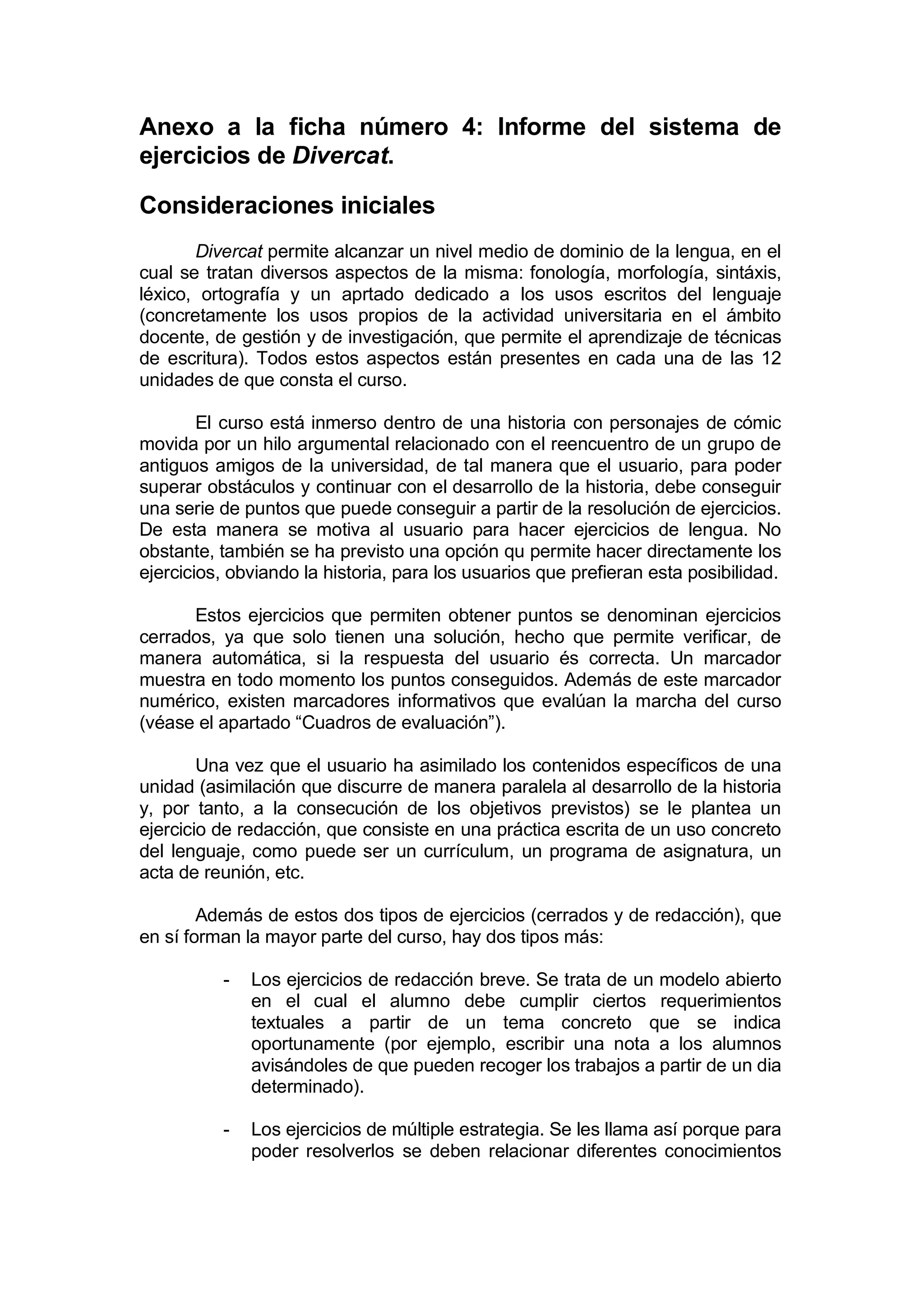 Anexo a la ficha número 4: Informe del sistema de
ejercicios de Divercat.

Consideraciones iniciales
       Divercat permite alcanzar un nivel medio de dominio de la lengua, en el
cual se tratan diversos aspectos de la misma: fonología, morfología, sintáxis,
léxico, ortografía y un aprtado dedicado a los usos escritos del lenguaje
(concretamente los usos propios de la actividad universitaria en el ámbito
docente, de gestión y de investigación, que permite el aprendizaje de técnicas
de escritura). Todos estos aspectos están presentes en cada una de las 12
unidades de que consta el curso.

        El curso está inmerso dentro de una historia con personajes de cómic
movida por un hilo argumental relacionado con el reencuentro de un grupo de
antiguos amigos de la universidad, de tal manera que el usuario, para poder
superar obstáculos y continuar con el desarrollo de la historia, debe conseguir
una serie de puntos que puede conseguir a partir de la resolución de ejercicios.
De esta manera se motiva al usuario para hacer ejercicios de lengua. No
obstante, también se ha previsto una opción qu permite hacer directamente los
ejercicios, obviando la historia, para los usuarios que prefieran esta posibilidad.

      Estos ejercicios que permiten obtener puntos se denominan ejercicios
cerrados, ya que solo tienen una solución, hecho que permite verificar, de
manera automática, si la respuesta del usuario és correcta. Un marcador
muestra en todo momento los puntos conseguidos. Además de este marcador
numérico, existen marcadores informativos que evalúan la marcha del curso
(véase el apartado “Cuadros de evaluación”).

        Una vez que el usuario ha asimilado los contenidos específicos de una
unidad (asimilación que discurre de manera paralela al desarrollo de la historia
y, por tanto, a la consecución de los objetivos previstos) se le plantea un
ejercicio de redacción, que consiste en una práctica escrita de un uso concreto
del lenguaje, como puede ser un currículum, un programa de asignatura, un
acta de reunión, etc.

        Además de estos dos tipos de ejercicios (cerrados y de redacción), que
en sí forman la mayor parte del curso, hay dos tipos más:

          -   Los ejercicios de redacción breve. Se trata de un modelo abierto
              en el cual el alumno debe cumplir ciertos requerimientos
              textuales a partir de un tema concreto que se indica
              oportunamente (por ejemplo, escribir una nota a los alumnos
              avisándoles de que pueden recoger los trabajos a partir de un dia
              determinado).

          -   Los ejercicios de múltiple estrategia. Se les llama así porque para
              poder resolverlos se deben relacionar diferentes conocimientos
 