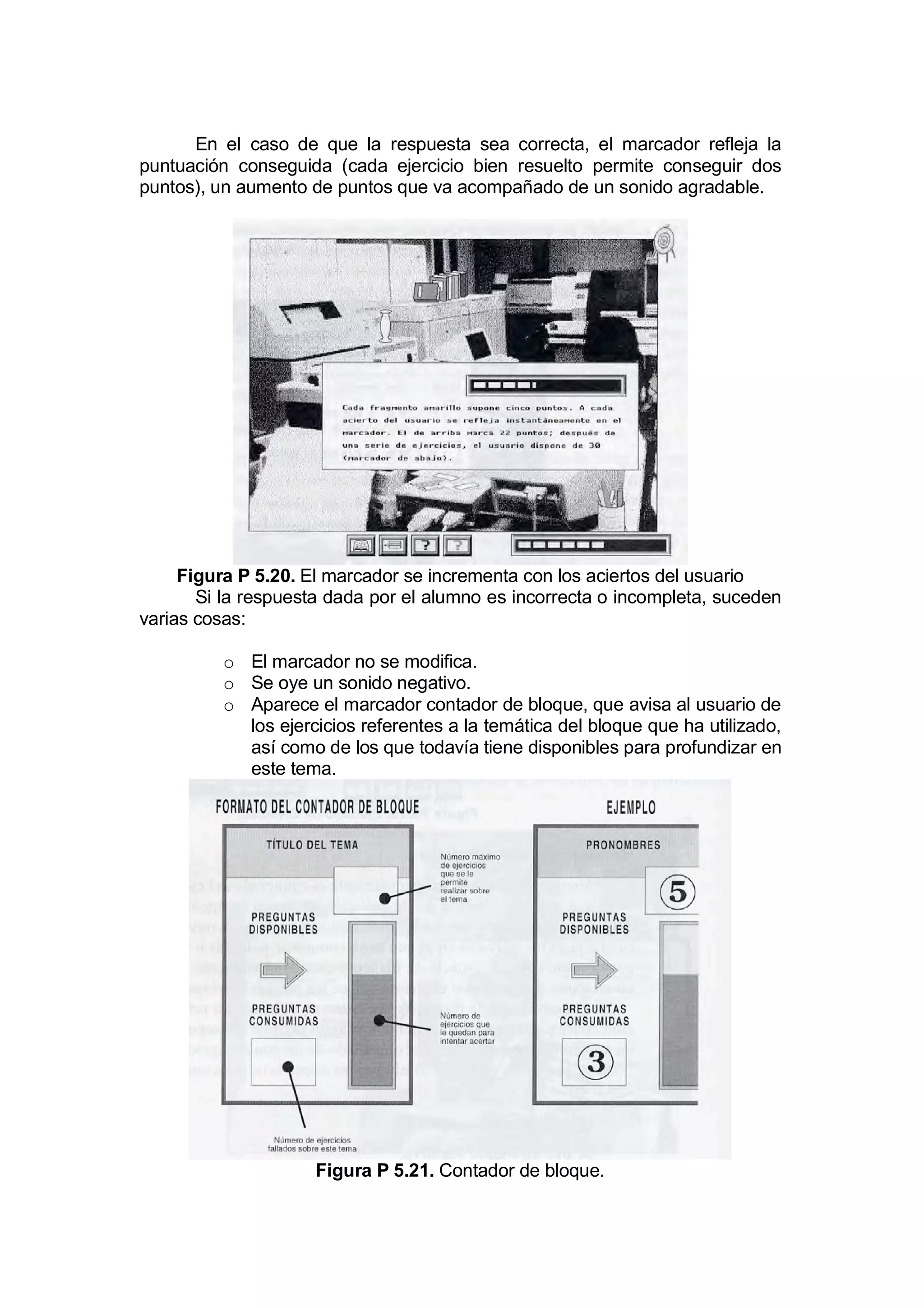 En el caso de que la respuesta sea correcta, el marcador refleja la
puntuación conseguida (cada ejercicio bien resuelto permite conseguir dos
puntos), un aumento de puntos que va acompañado de un sonido agradable.




     Figura P 5.20. El marcador se incrementa con los aciertos del usuario
       Si la respuesta dada por el alumno es incorrecta o incompleta, suceden
varias cosas:

          o El marcador no se modifica.
          o Se oye un sonido negativo.
          o Aparece el marcador contador de bloque, que avisa al usuario de
            los ejercicios referentes a la temática del bloque que ha utilizado,
            así como de los que todavía tiene disponibles para profundizar en
            este tema.




                     Figura P 5.21. Contador de bloque.
 