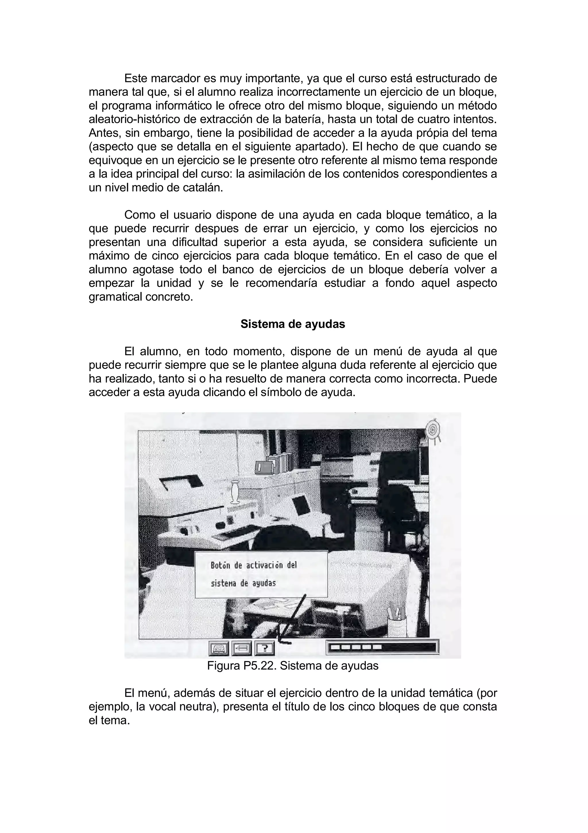 Este marcador es muy importante, ya que el curso está estructurado de
manera tal que, si el alumno realiza incorrectamente un ejercicio de un bloque,
el programa informático le ofrece otro del mismo bloque, siguiendo un método
aleatorio-histórico de extracción de la batería, hasta un total de cuatro intentos.
Antes, sin embargo, tiene la posibilidad de acceder a la ayuda própia del tema
(aspecto que se detalla en el siguiente apartado). El hecho de que cuando se
equivoque en un ejercicio se le presente otro referente al mismo tema responde
a la idea principal del curso: la asimilación de los contenidos corespondientes a
un nivel medio de catalán.

      Como el usuario dispone de una ayuda en cada bloque temático, a la
que puede recurrir despues de errar un ejercicio, y como los ejercicios no
presentan una dificultad superior a esta ayuda, se considera suficiente un
máximo de cinco ejercicios para cada bloque temático. En el caso de que el
alumno agotase todo el banco de ejercicios de un bloque debería volver a
empezar la unidad y se le recomendaría estudiar a fondo aquel aspecto
gramatical concreto.

                              Sistema de ayudas

       El alumno, en todo momento, dispone de un menú de ayuda al que
puede recurrir siempre que se le plantee alguna duda referente al ejercicio que
ha realizado, tanto si o ha resuelto de manera correcta como incorrecta. Puede
acceder a esta ayuda clicando el símbolo de ayuda.




                        Figura P5.22. Sistema de ayudas

       El menú, además de situar el ejercicio dentro de la unidad temática (por
ejemplo, la vocal neutra), presenta el título de los cinco bloques de que consta
el tema.
 