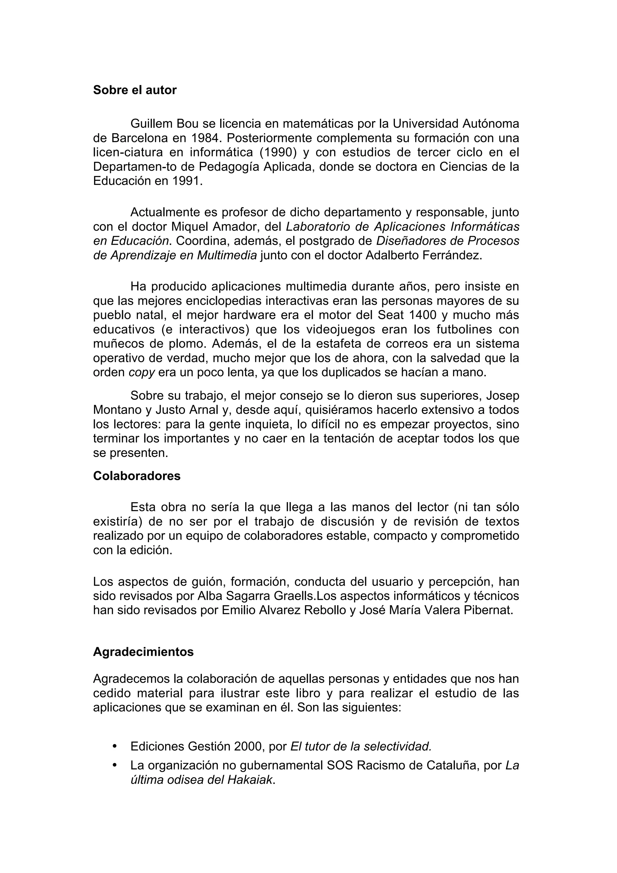 Sobre el autor

       Guillem Bou se licencia en matemáticas por la Universidad Autónoma
de Barcelona en 1984. Posteriormente complementa su formación con una
licen-ciatura en informática (1990) y con estudios de tercer ciclo en el
Departamen-to de Pedagogía Aplicada, donde se doctora en Ciencias de la
Educación en 1991.

       Actualmente es profesor de dicho departamento y responsable, junto
con el doctor Miquel Amador, del Laboratorio de Aplicaciones Informáticas
en Educación. Coordina, además, el postgrado de Diseñadores de Procesos
de Aprendizaje en Multimedia junto con el doctor Adalberto Ferrández.

       Ha producido aplicaciones multimedia durante años, pero insiste en
que las mejores enciclopedias interactivas eran las personas mayores de su
pueblo natal, el mejor hardware era el motor del Seat 1400 y mucho más
educativos (e interactivos) que los videojuegos eran los futbolines con
muñecos de plomo. Además, el de la estafeta de correos era un sistema
operativo de verdad, mucho mejor que los de ahora, con la salvedad que la
orden copy era un poco lenta, ya que los duplicados se hacían a mano.
       Sobre su trabajo, el mejor consejo se lo dieron sus superiores, Josep
Montano y Justo Arnal y, desde aquí, quisiéramos hacerlo extensivo a todos
los lectores: para la gente inquieta, lo difícil no es empezar proyectos, sino
terminar los importantes y no caer en la tentación de aceptar todos los que
se presenten.
Colaboradores

        Esta obra no sería la que llega a las manos del lector (ni tan sólo
existiría) de no ser por el trabajo de discusión y de revisión de textos
realizado por un equipo de colaboradores estable, compacto y comprometido
con la edición.

Los aspectos de guión, formación, conducta del usuario y percepción, han
sido revisados por Alba Sagarra Graells.Los aspectos informáticos y técnicos
han sido revisados por Emilio Alvarez Rebollo y José María Valera Pibernat.


Agradecimientos

Agradecemos la colaboración de aquellas personas y entidades que nos han
cedido material para ilustrar este libro y para realizar el estudio de las
aplicaciones que se examinan en él. Son las siguientes:


   •   Ediciones Gestión 2000, por El tutor de la selectividad.
   •   La organización no gubernamental SOS Racismo de Cataluña, por La
       última odisea del Hakaiak.
 