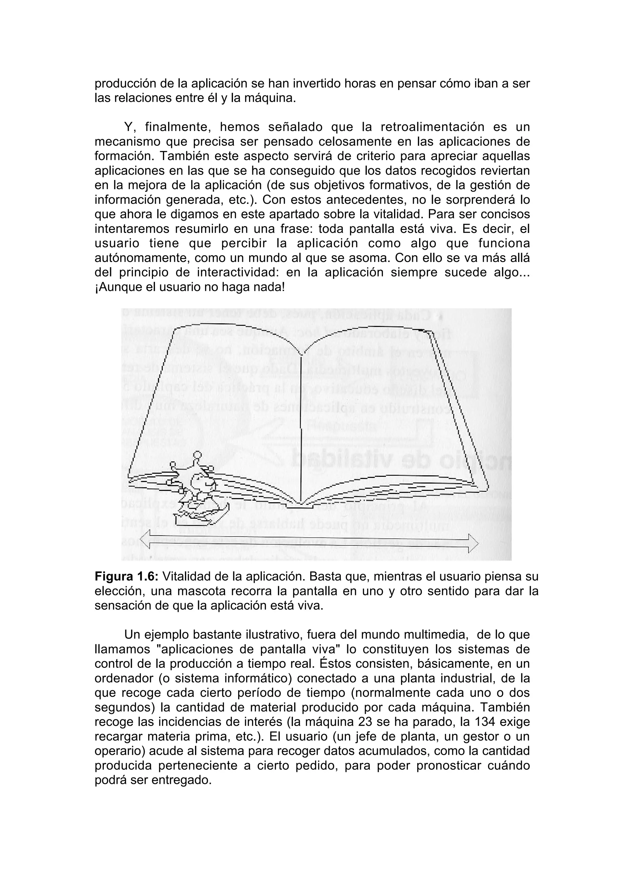 producción de la aplicación se han invertido horas en pensar cómo iban a ser
las relaciones entre él y la máquina.

     Y, finalmente, hemos señalado que la retroalimentación es un
mecanismo que precisa ser pensado celosamente en las aplicaciones de
formación. También este aspecto servirá de criterio para apreciar aquellas
aplicaciones en las que se ha conseguido que los datos recogidos reviertan
en la mejora de la aplicación (de sus objetivos formativos, de la gestión de
información generada, etc.). Con estos antecedentes, no le sorprenderá lo
que ahora le digamos en este apartado sobre la vitalidad. Para ser concisos
intentaremos resumirlo en una frase: toda pantalla está viva. Es decir, el
usuario tiene que percibir la aplicación como algo que funciona
autónomamente, como un mundo al que se asoma. Con ello se va más allá
del principio de interactividad: en la aplicación siempre sucede algo...
¡Aunque el usuario no haga nada!




Figura 1.6: Vitalidad de la aplicación. Basta que, mientras el usuario piensa su
elección, una mascota recorra la pantalla en uno y otro sentido para dar la
sensación de que la aplicación está viva.

     Un ejemplo bastante ilustrativo, fuera del mundo multimedia, de lo que
llamamos "aplicaciones de pantalla viva" lo constituyen los sistemas de
control de la producción a tiempo real. Éstos consisten, básicamente, en un
ordenador (o sistema informático) conectado a una planta industrial, de la
que recoge cada cierto período de tiempo (normalmente cada uno o dos
segundos) la cantidad de material producido por cada máquina. También
recoge las incidencias de interés (la máquina 23 se ha parado, la 134 exige
recargar materia prima, etc.). El usuario (un jefe de planta, un gestor o un
operario) acude al sistema para recoger datos acumulados, como la cantidad
producida perteneciente a cierto pedido, para poder pronosticar cuándo
podrá ser entregado.
 