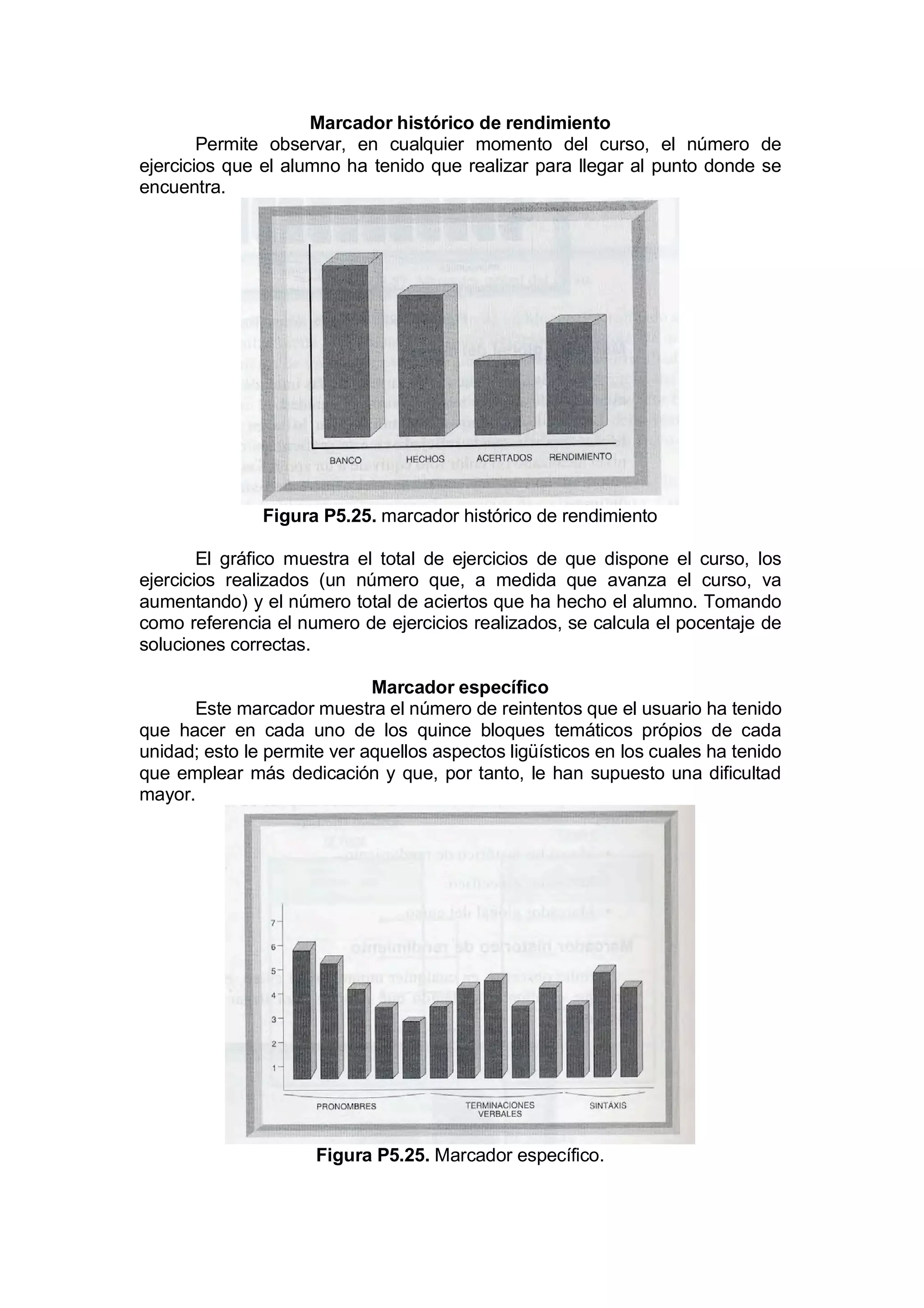 Marcador histórico de rendimiento
        Permite observar, en cualquier momento del curso, el número de
ejercicios que el alumno ha tenido que realizar para llegar al punto donde se
encuentra.




               Figura P5.25. marcador histórico de rendimiento

        El gráfico muestra el total de ejercicios de que dispone el curso, los
ejercicios realizados (un número que, a medida que avanza el curso, va
aumentando) y el número total de aciertos que ha hecho el alumno. Tomando
como referencia el numero de ejercicios realizados, se calcula el pocentaje de
soluciones correctas.

                             Marcador específico
      Este marcador muestra el número de reintentos que el usuario ha tenido
que hacer en cada uno de los quince bloques temáticos própios de cada
unidad; esto le permite ver aquellos aspectos ligüísticos en los cuales ha tenido
que emplear más dedicación y que, por tanto, le han supuesto una dificultad
mayor.




                      Figura P5.25. Marcador específico.
 