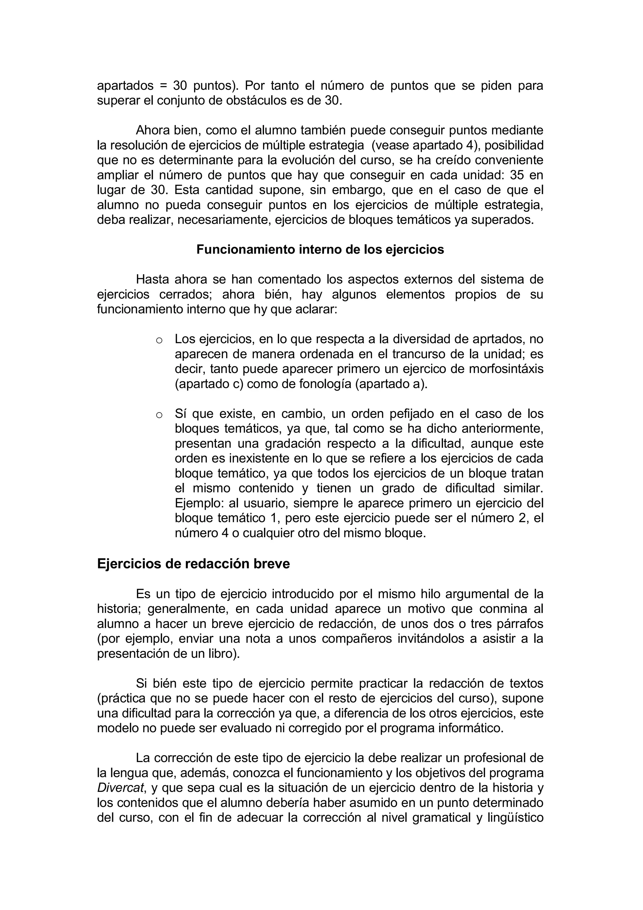 apartados = 30 puntos). Por tanto el número de puntos que se piden para
superar el conjunto de obstáculos es de 30.

       Ahora bien, como el alumno también puede conseguir puntos mediante
la resolución de ejercicios de múltiple estrategia (vease apartado 4), posibilidad
que no es determinante para la evolución del curso, se ha creído conveniente
ampliar el número de puntos que hay que conseguir en cada unidad: 35 en
lugar de 30. Esta cantidad supone, sin embargo, que en el caso de que el
alumno no pueda conseguir puntos en los ejercicios de múltiple estrategia,
deba realizar, necesariamente, ejercicios de bloques temáticos ya superados.

                  Funcionamiento interno de los ejercicios

        Hasta ahora se han comentado los aspectos externos del sistema de
ejercicios cerrados; ahora bién, hay algunos elementos propios de su
funcionamiento interno que hy que aclarar:

          o Los ejercicios, en lo que respecta a la diversidad de aprtados, no
            aparecen de manera ordenada en el trancurso de la unidad; es
            decir, tanto puede aparecer primero un ejercico de morfosintáxis
            (apartado c) como de fonología (apartado a).

          o Sí que existe, en cambio, un orden pefijado en el caso de los
            bloques temáticos, ya que, tal como se ha dicho anteriormente,
            presentan una gradación respecto a la dificultad, aunque este
            orden es inexistente en lo que se refiere a los ejercicios de cada
            bloque temático, ya que todos los ejercicios de un bloque tratan
            el mismo contenido y tienen un grado de dificultad similar.
            Ejemplo: al usuario, siempre le aparece primero un ejercicio del
            bloque temático 1, pero este ejercicio puede ser el número 2, el
            número 4 o cualquier otro del mismo bloque.

Ejercicios de redacción breve

        Es un tipo de ejercicio introducido por el mismo hilo argumental de la
historia; generalmente, en cada unidad aparece un motivo que conmina al
alumno a hacer un breve ejercicio de redacción, de unos dos o tres párrafos
(por ejemplo, enviar una nota a unos compañeros invitándolos a asistir a la
presentación de un libro).

        Si bién este tipo de ejercicio permite practicar la redacción de textos
(práctica que no se puede hacer con el resto de ejercicios del curso), supone
una dificultad para la corrección ya que, a diferencia de los otros ejercicios, este
modelo no puede ser evaluado ni corregido por el programa informático.

       La corrección de este tipo de ejercicio la debe realizar un profesional de
la lengua que, además, conozca el funcionamiento y los objetivos del programa
Divercat, y que sepa cual es la situación de un ejercicio dentro de la historia y
los contenidos que el alumno debería haber asumido en un punto determinado
del curso, con el fin de adecuar la corrección al nivel gramatical y lingüístico
 