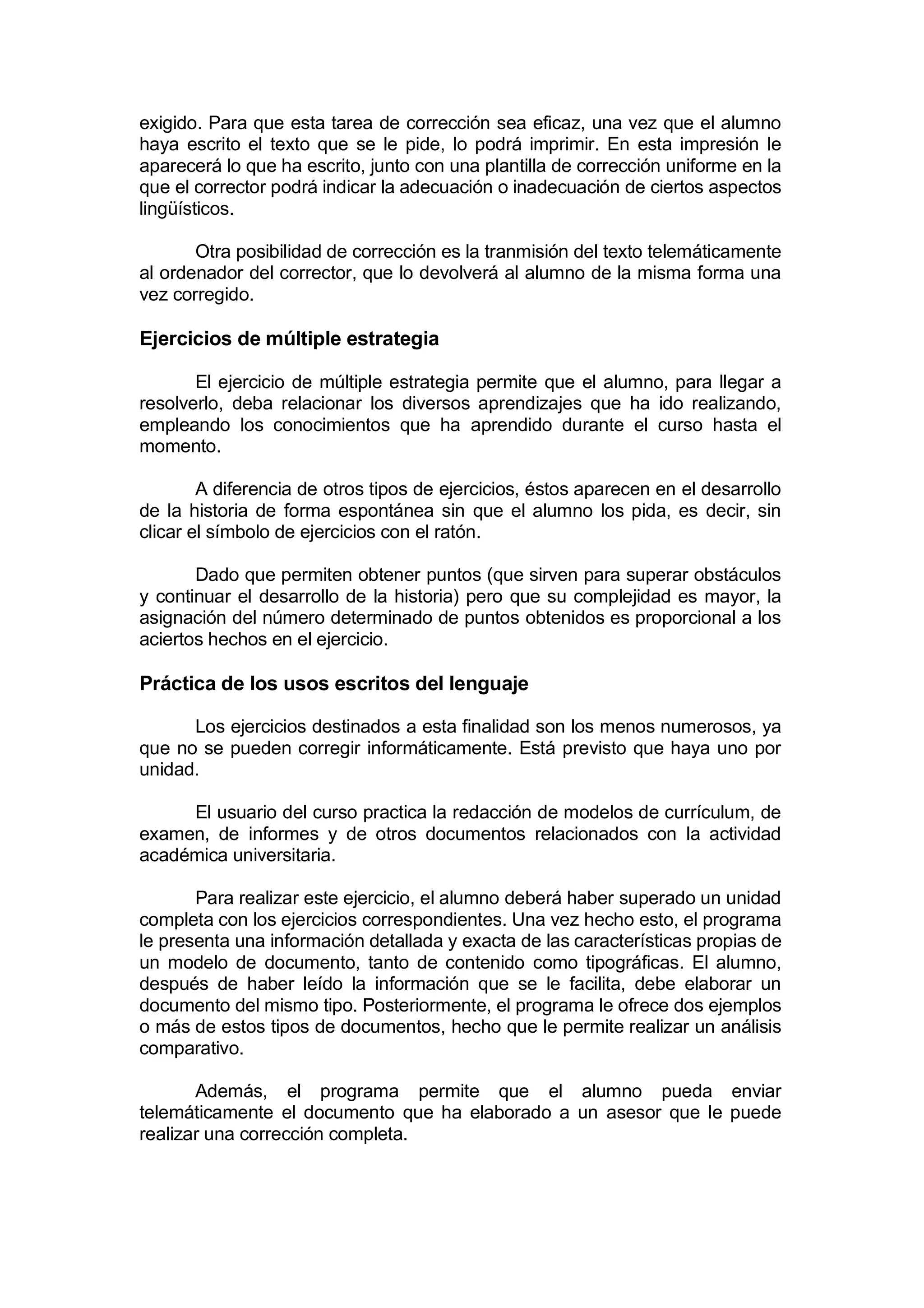 exigido. Para que esta tarea de corrección sea eficaz, una vez que el alumno
haya escrito el texto que se le pide, lo podrá imprimir. En esta impresión le
aparecerá lo que ha escrito, junto con una plantilla de corrección uniforme en la
que el corrector podrá indicar la adecuación o inadecuación de ciertos aspectos
lingüísticos.

       Otra posibilidad de corrección es la tranmisión del texto telemáticamente
al ordenador del corrector, que lo devolverá al alumno de la misma forma una
vez corregido.

Ejercicios de múltiple estrategia

       El ejercicio de múltiple estrategia permite que el alumno, para llegar a
resolverlo, deba relacionar los diversos aprendizajes que ha ido realizando,
empleando los conocimientos que ha aprendido durante el curso hasta el
momento.

        A diferencia de otros tipos de ejercicios, éstos aparecen en el desarrollo
de la historia de forma espontánea sin que el alumno los pida, es decir, sin
clicar el símbolo de ejercicios con el ratón.

       Dado que permiten obtener puntos (que sirven para superar obstáculos
y continuar el desarrollo de la historia) pero que su complejidad es mayor, la
asignación del número determinado de puntos obtenidos es proporcional a los
aciertos hechos en el ejercicio.

Práctica de los usos escritos del lenguaje

      Los ejercicios destinados a esta finalidad son los menos numerosos, ya
que no se pueden corregir informáticamente. Está previsto que haya uno por
unidad.

     El usuario del curso practica la redacción de modelos de currículum, de
examen, de informes y de otros documentos relacionados con la actividad
académica universitaria.

       Para realizar este ejercicio, el alumno deberá haber superado un unidad
completa con los ejercicios correspondientes. Una vez hecho esto, el programa
le presenta una información detallada y exacta de las características propias de
un modelo de documento, tanto de contenido como tipográficas. El alumno,
después de haber leído la información que se le facilita, debe elaborar un
documento del mismo tipo. Posteriormente, el programa le ofrece dos ejemplos
o más de estos tipos de documentos, hecho que le permite realizar un análisis
comparativo.

       Además, el programa permite que el alumno pueda enviar
telemáticamente el documento que ha elaborado a un asesor que le puede
realizar una corrección completa.
 