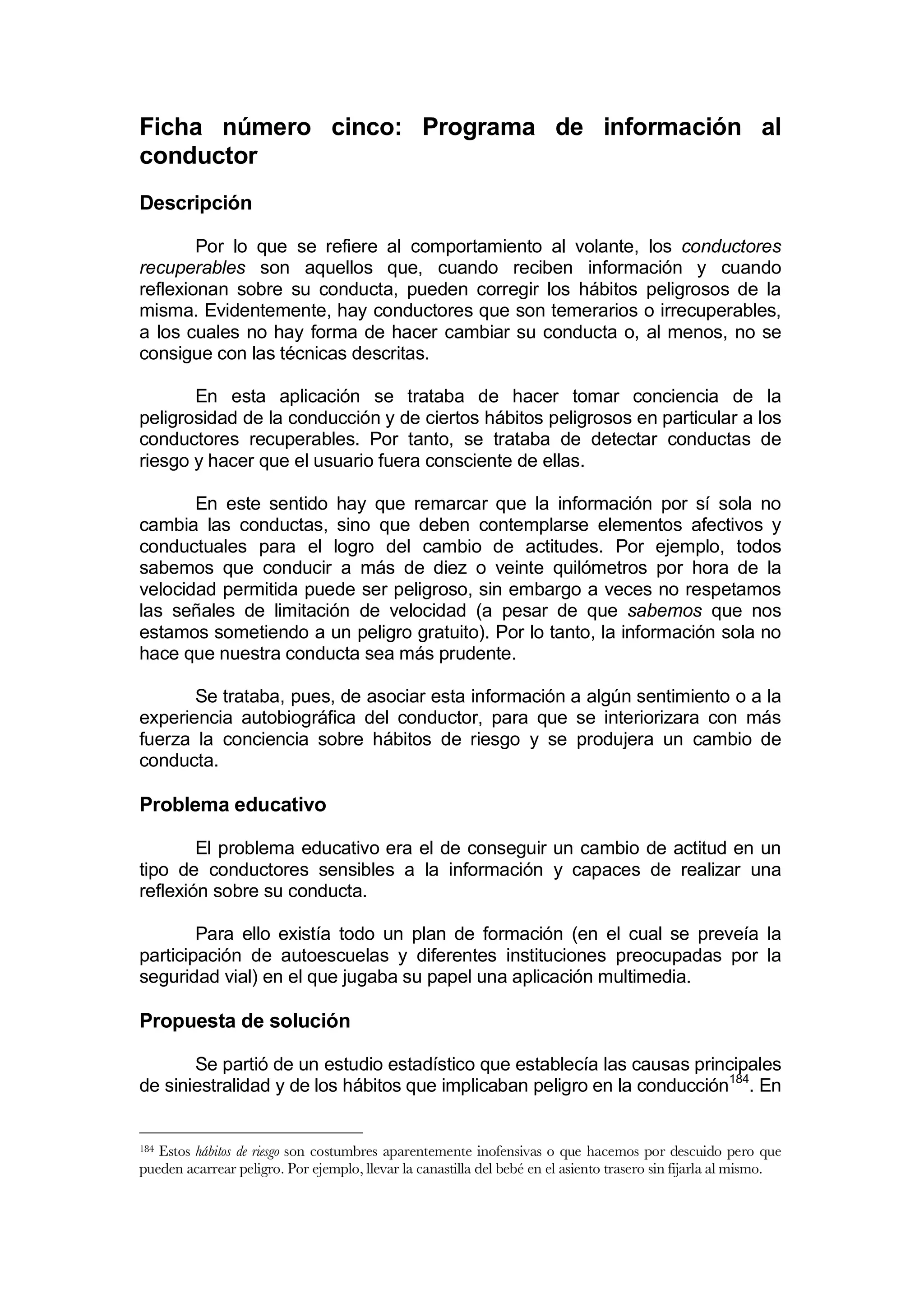 Ficha número cinco: Programa de información al
conductor
Descripción

        Por lo que se refiere al comportamiento al volante, los conductores
recuperables son aquellos que, cuando reciben información y cuando
reflexionan sobre su conducta, pueden corregir los hábitos peligrosos de la
misma. Evidentemente, hay conductores que son temerarios o irrecuperables,
a los cuales no hay forma de hacer cambiar su conducta o, al menos, no se
consigue con las técnicas descritas.

       En esta aplicación se trataba de hacer tomar conciencia de la
peligrosidad de la conducción y de ciertos hábitos peligrosos en particular a los
conductores recuperables. Por tanto, se trataba de detectar conductas de
riesgo y hacer que el usuario fuera consciente de ellas.

       En este sentido hay que remarcar que la información por sí sola no
cambia las conductas, sino que deben contemplarse elementos afectivos y
conductuales para el logro del cambio de actitudes. Por ejemplo, todos
sabemos que conducir a más de diez o veinte quilómetros por hora de la
velocidad permitida puede ser peligroso, sin embargo a veces no respetamos
las señales de limitación de velocidad (a pesar de que sabemos que nos
estamos sometiendo a un peligro gratuito). Por lo tanto, la información sola no
hace que nuestra conducta sea más prudente.

       Se trataba, pues, de asociar esta información a algún sentimiento o a la
experiencia autobiográfica del conductor, para que se interiorizara con más
fuerza la conciencia sobre hábitos de riesgo y se produjera un cambio de
conducta.

Problema educativo

        El problema educativo era el de conseguir un cambio de actitud en un
tipo de conductores sensibles a la información y capaces de realizar una
reflexión sobre su conducta.

        Para ello existía todo un plan de formación (en el cual se preveía la
participación de autoescuelas y diferentes instituciones preocupadas por la
seguridad vial) en el que jugaba su papel una aplicación multimedia.

Propuesta de solución

       Se partió de un estudio estadístico que establecía las causas principales
de siniestralidad y de los hábitos que implicaban peligro en la conducción184. En


184Estos hábitos de riesgo son costumbres aparentemente inofensivas o que hacemos por descuido pero que
pueden acarrear peligro. Por ejemplo, llevar la canastilla del bebé en el asiento trasero sin fijarla al mismo.
 