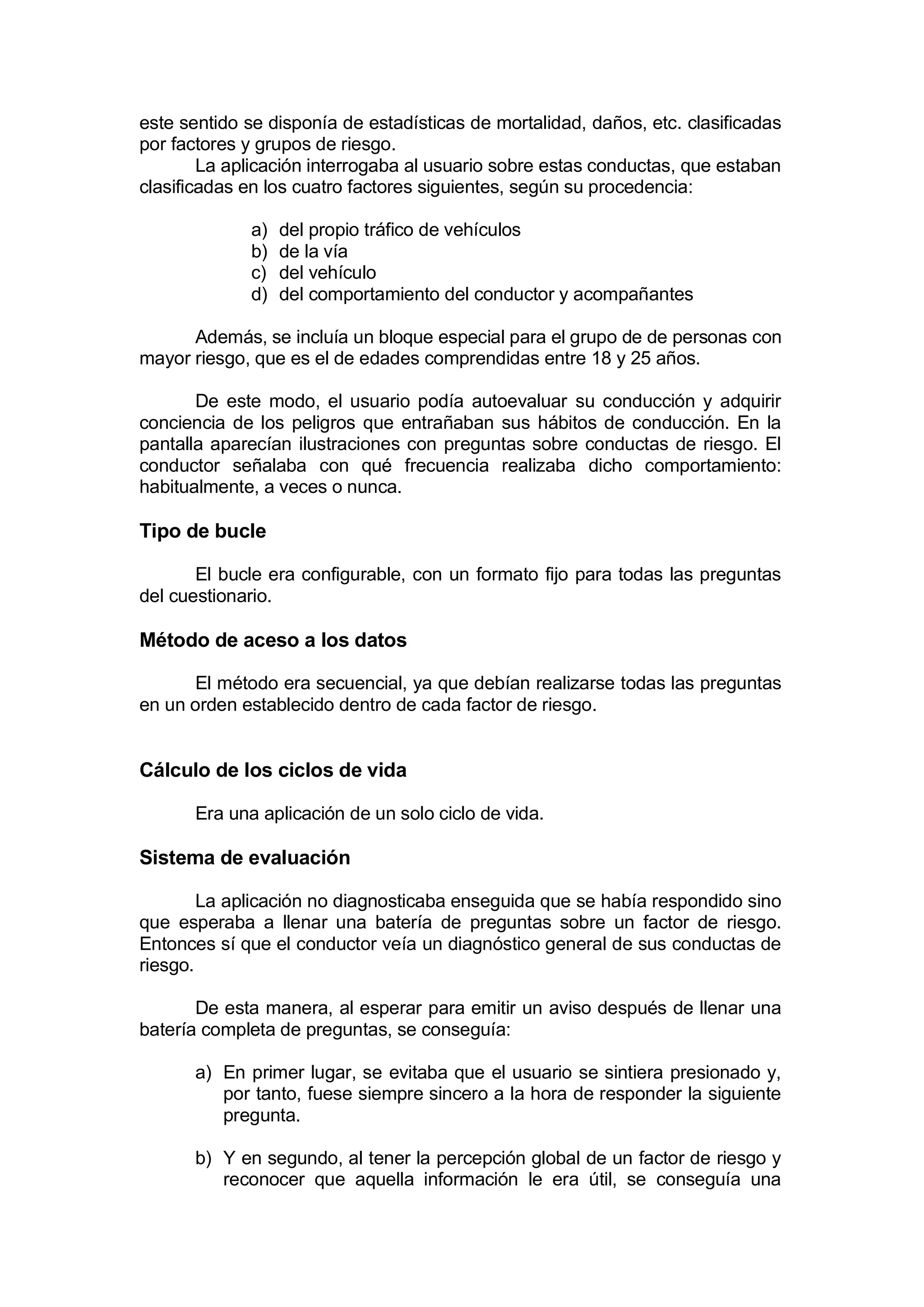 este sentido se disponía de estadísticas de mortalidad, daños, etc. clasificadas
por factores y grupos de riesgo.
        La aplicación interrogaba al usuario sobre estas conductas, que estaban
clasificadas en los cuatro factores siguientes, según su procedencia:

             a)   del propio tráfico de vehículos
             b)   de la vía
             c)   del vehículo
             d)   del comportamiento del conductor y acompañantes

      Además, se incluía un bloque especial para el grupo de de personas con
mayor riesgo, que es el de edades comprendidas entre 18 y 25 años.

       De este modo, el usuario podía autoevaluar su conducción y adquirir
conciencia de los peligros que entrañaban sus hábitos de conducción. En la
pantalla aparecían ilustraciones con preguntas sobre conductas de riesgo. El
conductor señalaba con qué frecuencia realizaba dicho comportamiento:
habitualmente, a veces o nunca.

Tipo de bucle

       El bucle era configurable, con un formato fijo para todas las preguntas
del cuestionario.

Método de aceso a los datos

       El método era secuencial, ya que debían realizarse todas las preguntas
en un orden establecido dentro de cada factor de riesgo.


Cálculo de los ciclos de vida

      Era una aplicación de un solo ciclo de vida.

Sistema de evaluación

        La aplicación no diagnosticaba enseguida que se había respondido sino
que esperaba a llenar una batería de preguntas sobre un factor de riesgo.
Entonces sí que el conductor veía un diagnóstico general de sus conductas de
riesgo.

       De esta manera, al esperar para emitir un aviso después de llenar una
batería completa de preguntas, se conseguía:

      a) En primer lugar, se evitaba que el usuario se sintiera presionado y,
         por tanto, fuese siempre sincero a la hora de responder la siguiente
         pregunta.

      b) Y en segundo, al tener la percepción global de un factor de riesgo y
         reconocer que aquella información le era útil, se conseguía una
 