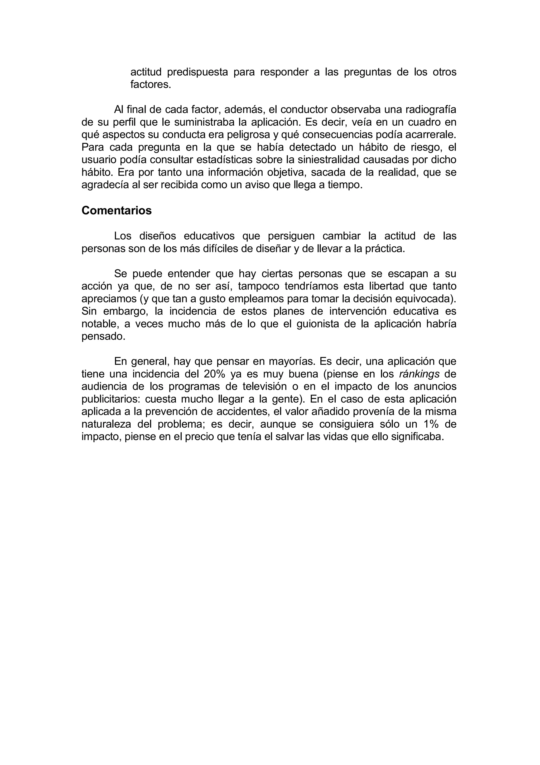actitud predispuesta para responder a las preguntas de los otros
          factores.

       Al final de cada factor, además, el conductor observaba una radiografía
de su perfil que le suministraba la aplicación. Es decir, veía en un cuadro en
qué aspectos su conducta era peligrosa y qué consecuencias podía acarrerale.
Para cada pregunta en la que se había detectado un hábito de riesgo, el
usuario podía consultar estadísticas sobre la siniestralidad causadas por dicho
hábito. Era por tanto una información objetiva, sacada de la realidad, que se
agradecía al ser recibida como un aviso que llega a tiempo.

Comentarios

      Los diseños educativos que persiguen cambiar la actitud de las
personas son de los más difíciles de diseñar y de llevar a la práctica.

       Se puede entender que hay ciertas personas que se escapan a su
acción ya que, de no ser así, tampoco tendríamos esta libertad que tanto
apreciamos (y que tan a gusto empleamos para tomar la decisión equivocada).
Sin embargo, la incidencia de estos planes de intervención educativa es
notable, a veces mucho más de lo que el guionista de la aplicación habría
pensado.

        En general, hay que pensar en mayorías. Es decir, una aplicación que
tiene una incidencia del 20% ya es muy buena (piense en los ránkings de
audiencia de los programas de televisión o en el impacto de los anuncios
publicitarios: cuesta mucho llegar a la gente). En el caso de esta aplicación
aplicada a la prevención de accidentes, el valor añadido provenía de la misma
naturaleza del problema; es decir, aunque se consiguiera sólo un 1% de
impacto, piense en el precio que tenía el salvar las vidas que ello significaba.
 