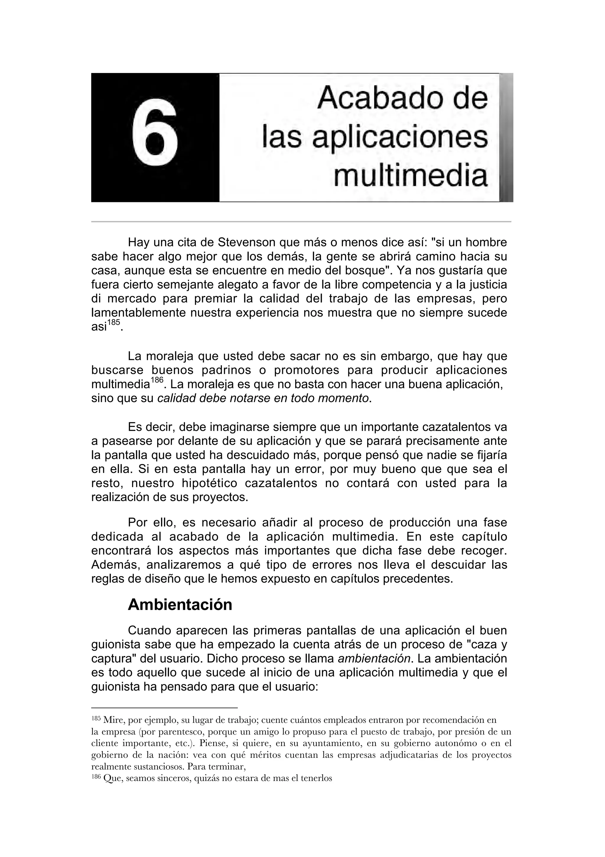 6. Acabado de las aplicaciones multimedia

        Hay una cita de Stevenson que más o menos dice así: "si un hombre
sabe hacer algo mejor que los demás, la gente se abrirá camino hacia su
casa, aunque esta se encuentre en medio del bosque". Ya nos gustaría que
fuera cierto semejante alegato a favor de la libre competencia y a la justicia
di mercado para premiar la calidad del trabajo de las empresas, pero
lamentablemente nuestra experiencia nos muestra que no siempre sucede
asi185.

       La moraleja que usted debe sacar no es sin embargo, que hay que
buscarse buenos padrinos o promotores para producir aplicaciones
multimedia186. La moraleja es que no basta con hacer una buena aplicación,
sino que su calidad debe notarse en todo momento.

       Es decir, debe imaginarse siempre que un importante cazatalentos va
a pasearse por delante de su aplicación y que se parará precisamente ante
la pantalla que usted ha descuidado más, porque pensó que nadie se fijaría
en ella. Si en esta pantalla hay un error, por muy bueno que que sea el
resto, nuestro hipotético cazatalentos no contará con usted para la
realización de sus proyectos.

       Por ello, es necesario añadir al proceso de producción una fase
dedicada al acabado de la aplicación multimedia. En este capítulo
encontrará los aspectos más importantes que dicha fase debe recoger.
Además, analizaremos a qué tipo de errores nos lleva el descuidar las
reglas de diseño que le hemos expuesto en capítulos precedentes.

        Ambientación
       Cuando aparecen las primeras pantallas de una aplicación el buen
guionista sabe que ha empezado la cuenta atrás de un proceso de "caza y
captura" del usuario. Dicho proceso se llama ambientación. La ambientación
es todo aquello que sucede al inicio de una aplicación multimedia y que el
guionista ha pensado para que el usuario:

185 Mire, por ejemplo, su lugar de trabajo; cuente cuántos empleados entraron por recomendación en
la empresa (por parentesco, porque un amigo lo propuso para el puesto de trabajo, por presión de un
cliente importante, etc.). Piense, si quiere, en su ayuntamiento, en su gobierno autonómo o en el
gobierno de la nación: vea con qué méritos cuentan las empresas adjudicatarias de los proyectos
realmente sustanciosos. Para terminar,
186 Que, seamos sinceros, quizás no estara de mas el tenerlos
 