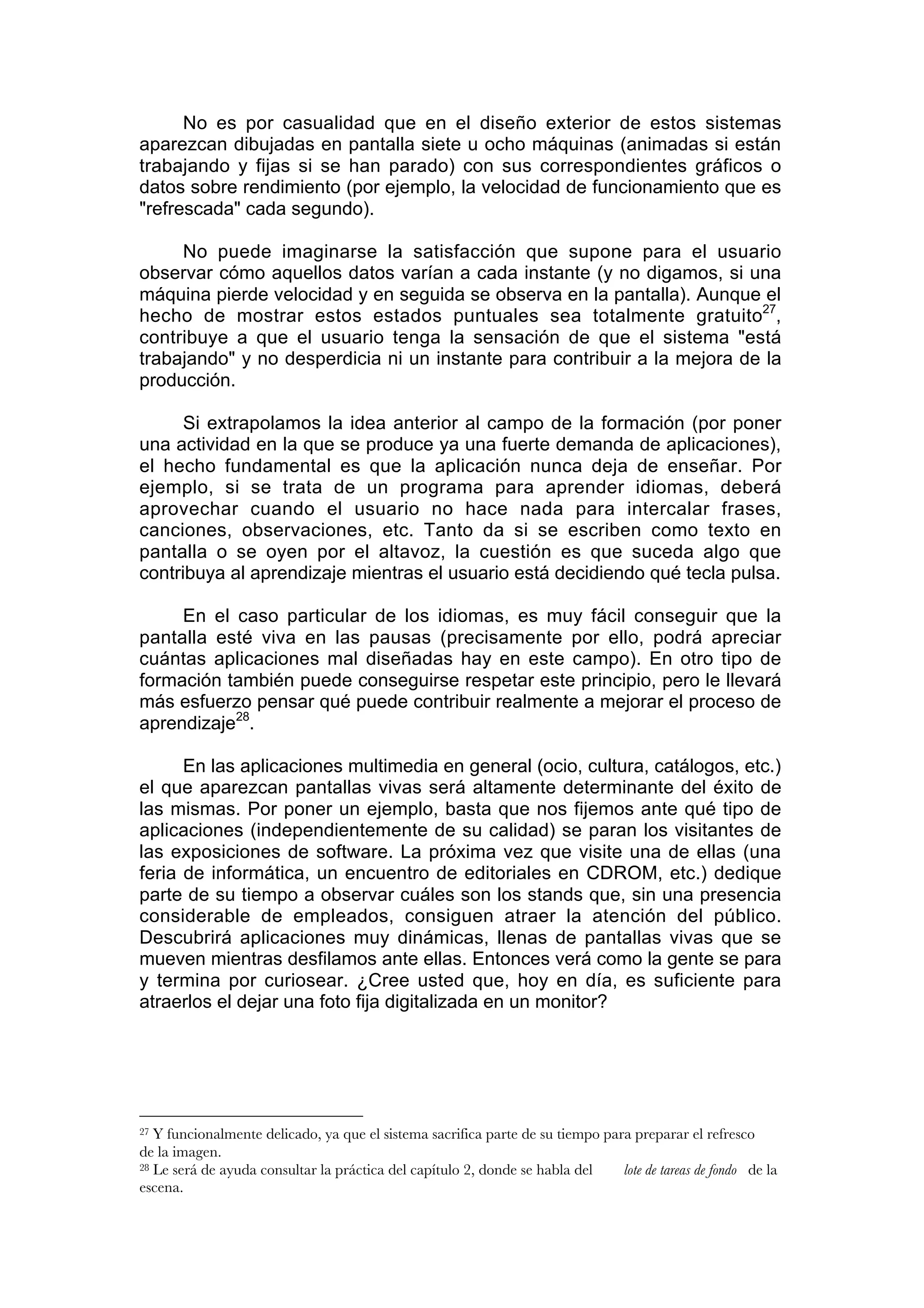 No es por casualidad que en el diseño exterior de estos sistemas
aparezcan dibujadas en pantalla siete u ocho máquinas (animadas si están
trabajando y fijas si se han parado) con sus correspondientes gráficos o
datos sobre rendimiento (por ejemplo, la velocidad de funcionamiento que es
"refrescada" cada segundo).

     No puede imaginarse la satisfacción que supone para el usuario
observar cómo aquellos datos varían a cada instante (y no digamos, si una
máquina pierde velocidad y en seguida se observa en la pantalla). Aunque el
hecho de mostrar estos estados puntuales sea totalmente gratuito27,
contribuye a que el usuario tenga la sensación de que el sistema "está
trabajando" y no desperdicia ni un instante para contribuir a la mejora de la
producción.

      Si extrapolamos la idea anterior al campo de la formación (por poner
una actividad en la que se produce ya una fuerte demanda de aplicaciones),
el hecho fundamental es que la aplicación nunca deja de enseñar. Por
ejemplo, si se trata de un programa para aprender idiomas, deberá
aprovechar cuando el usuario no hace nada para intercalar frases,
canciones, observaciones, etc. Tanto da si se escriben como texto en
pantalla o se oyen por el altavoz, la cuestión es que suceda algo que
contribuya al aprendizaje mientras el usuario está decidiendo qué tecla pulsa.

     En el caso particular de los idiomas, es muy fácil conseguir que la
pantalla esté viva en las pausas (precisamente por ello, podrá apreciar
cuántas aplicaciones mal diseñadas hay en este campo). En otro tipo de
formación también puede conseguirse respetar este principio, pero le llevará
más esfuerzo pensar qué puede contribuir realmente a mejorar el proceso de
aprendizaje28.

      En las aplicaciones multimedia en general (ocio, cultura, catálogos, etc.)
el que aparezcan pantallas vivas será altamente determinante del éxito de
las mismas. Por poner un ejemplo, basta que nos fijemos ante qué tipo de
aplicaciones (independientemente de su calidad) se paran los visitantes de
las exposiciones de software. La próxima vez que visite una de ellas (una
feria de informática, un encuentro de editoriales en CDROM, etc.) dedique
parte de su tiempo a observar cuáles son los stands que, sin una presencia
considerable de empleados, consiguen atraer la atención del público.
Descubrirá aplicaciones muy dinámicas, llenas de pantallas vivas que se
mueven mientras desfilamos ante ellas. Entonces verá como la gente se para
y termina por curiosear. ¿Cree usted que, hoy en día, es suficiente para
atraerlos el dejar una foto fija digitalizada en un monitor?




27 Y funcionalmente delicado, ya que el sistema sacrifica parte de su tiempo para preparar el refresco
de la imagen.
28 Le será de ayuda consultar la práctica del capítulo 2, donde se habla del    lote de tareas de fondo de la
escena.
 