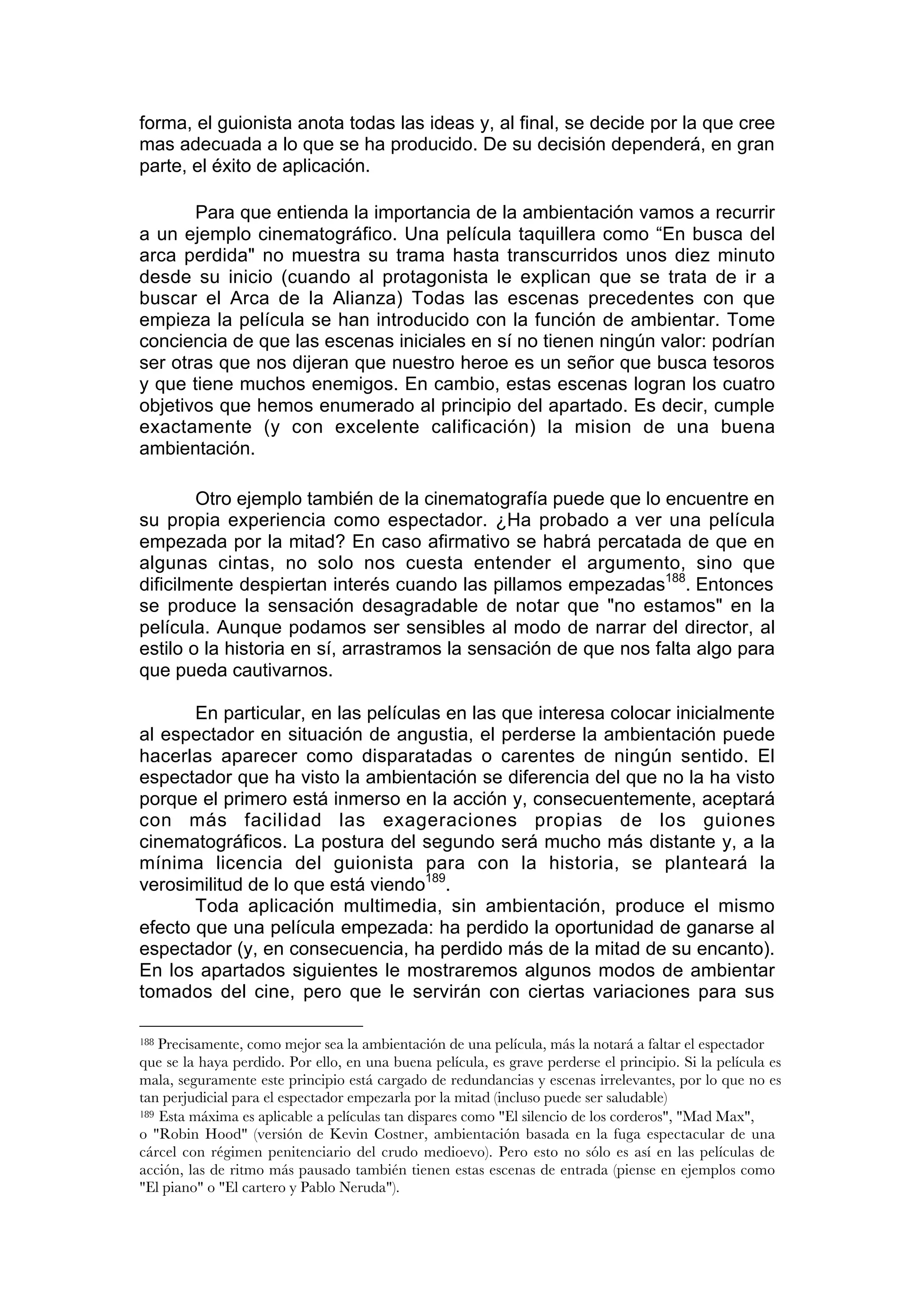 forma, el guionista anota todas las ideas y, al final, se decide por la que cree
mas adecuada a lo que se ha producido. De su decisión dependerá, en gran
parte, el éxito de aplicación.

       Para que entienda la importancia de la ambientación vamos a recurrir
a un ejemplo cinematográfico. Una película taquillera como “En busca del
arca perdida" no muestra su trama hasta transcurridos unos diez minuto
desde su inicio (cuando al protagonista le explican que se trata de ir a
buscar el Arca de la Alianza) Todas las escenas precedentes con que
empieza la película se han introducido con la función de ambientar. Tome
conciencia de que las escenas iniciales en sí no tienen ningún valor: podrían
ser otras que nos dijeran que nuestro heroe es un señor que busca tesoros
y que tiene muchos enemigos. En cambio, estas escenas logran los cuatro
objetivos que hemos enumerado al principio del apartado. Es decir, cumple
exactamente (y con excelente calificación) la mision de una buena
ambientación.

        Otro ejemplo también de la cinematografía puede que lo encuentre en
su propia experiencia como espectador. ¿Ha probado a ver una película
empezada por la mitad? En caso afirmativo se habrá percatada de que en
algunas cintas, no solo nos cuesta entender el argumento, sino que
dificilmente despiertan interés cuando las pillamos empezadas188. Entonces
se produce la sensación desagradable de notar que "no estamos" en la
película. Aunque podamos ser sensibles al modo de narrar del director, al
estilo o la historia en sí, arrastramos la sensación de que nos falta algo para
que pueda cautivarnos.

       En particular, en las películas en las que interesa colocar inicialmente
al espectador en situación de angustia, el perderse la ambientación puede
hacerlas aparecer como disparatadas o carentes de ningún sentido. El
espectador que ha visto la ambientación se diferencia del que no la ha visto
porque el primero está inmerso en la acción y, consecuentemente, aceptará
con más facilidad las exageraciones propias de los guiones
cinematográficos. La postura del segundo será mucho más distante y, a la
mínima licencia del guionista para con la historia, se planteará la
verosimilitud de lo que está viendo189.
       Toda aplicación multimedia, sin ambientación, produce el mismo
efecto que una película empezada: ha perdido la oportunidad de ganarse al
espectador (y, en consecuencia, ha perdido más de la mitad de su encanto).
En los apartados siguientes le mostraremos algunos modos de ambientar
tomados del cine, pero que le servirán con ciertas variaciones para sus

188 Precisamente, como mejor sea la ambientación de una película, más la notará a faltar el espectador
que se la haya perdido. Por ello, en una buena película, es grave perderse el principio. Si la película es
mala, seguramente este principio está cargado de redundancias y escenas irrelevantes, por lo que no es
tan perjudicial para el espectador empezarla por la mitad (incluso puede ser saludable)
189 Esta máxima es aplicable a películas tan dispares como "El silencio de los corderos", "Mad Max",

o "Robin Hood" (versión de Kevin Costner, ambientación basada en la fuga espectacular de una
cárcel con régimen penitenciario del crudo medioevo). Pero esto no sólo es así en las películas de
acción, las de ritmo más pausado también tienen estas escenas de entrada (piense en ejemplos como
"El piano" o "El cartero y Pablo Neruda").
 