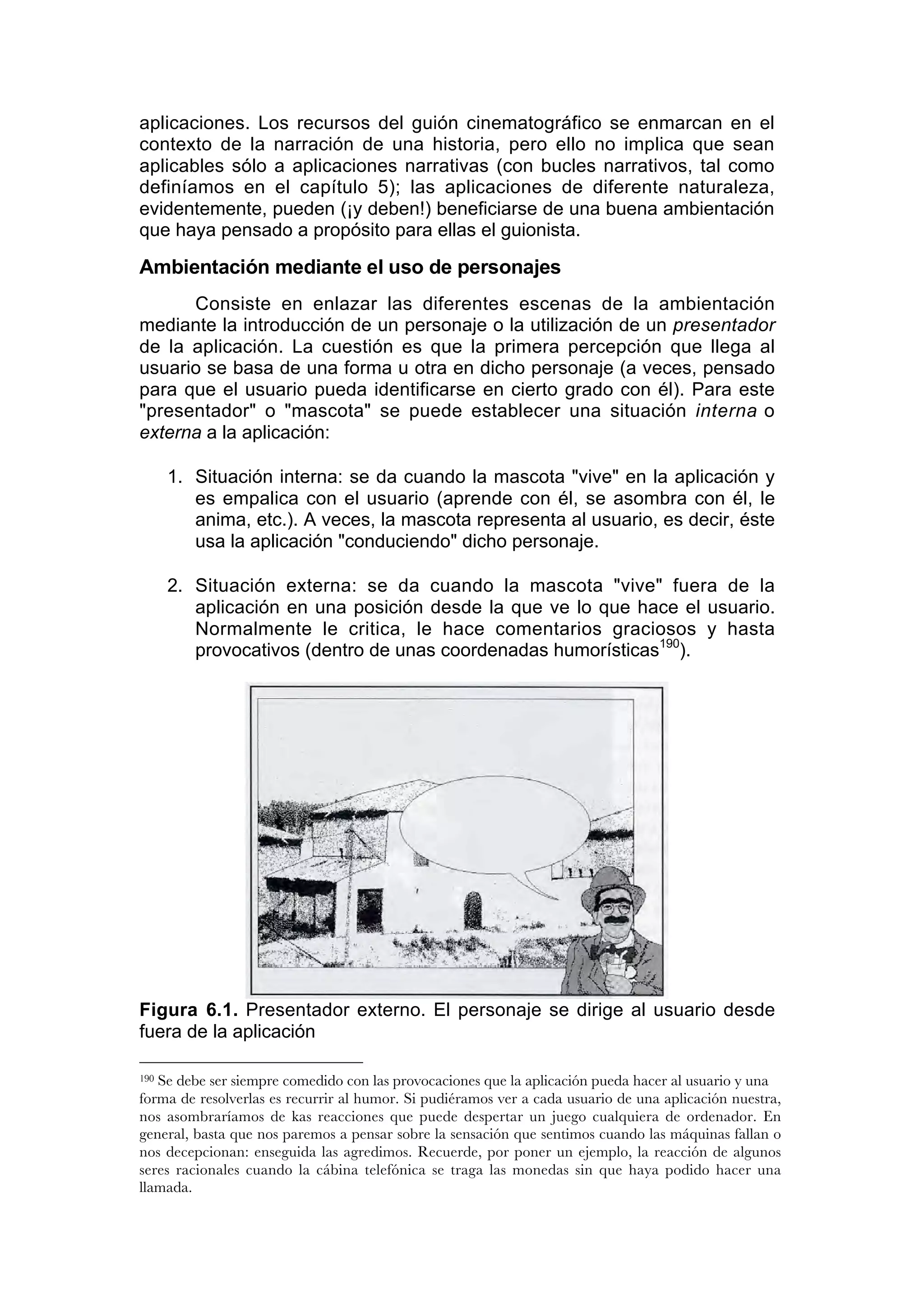 aplicaciones. Los recursos del guión cinematográfico se enmarcan en el
contexto de la narración de una historia, pero ello no implica que sean
aplicables sólo a aplicaciones narrativas (con bucles narrativos, tal como
definíamos en el capítulo 5); las aplicaciones de diferente naturaleza,
evidentemente, pueden (¡y deben!) beneficiarse de una buena ambientación
que haya pensado a propósito para ellas el guionista.

Ambientación mediante el uso de personajes
      Consiste en enlazar las diferentes escenas de la ambientación
mediante la introducción de un personaje o la utilización de un presentador
de la aplicación. La cuestión es que la primera percepción que llega al
usuario se basa de una forma u otra en dicho personaje (a veces, pensado
para que el usuario pueda identificarse en cierto grado con él). Para este
"presentador" o "mascota" se puede establecer una situación interna o
externa a la aplicación:

      1. Situación interna: se da cuando la mascota "vive" en la aplicación y
         es empalica con el usuario (aprende con él, se asombra con él, le
         anima, etc.). A veces, la mascota representa al usuario, es decir, éste
         usa la aplicación "conduciendo" dicho personaje.

      2. Situación externa: se da cuando la mascota "vive" fuera de la
         aplicación en una posición desde la que ve lo que hace el usuario.
         Normalmente le critica, le hace comentarios graciosos y hasta
         provocativos (dentro de unas coordenadas humorísticas190).




Figura 6.1. Presentador externo. El personaje se dirige al usuario desde
fuera de la aplicación

190Se debe ser siempre comedido con las provocaciones que la aplicación pueda hacer al usuario y una
forma de resolverlas es recurrir al humor. Si pudiéramos ver a cada usuario de una aplicación nuestra,
nos asombraríamos de kas reacciones que puede despertar un juego cualquiera de ordenador. En
general, basta que nos paremos a pensar sobre la sensación que sentimos cuando las máquinas fallan o
nos decepcionan: enseguida las agredimos. Recuerde, por poner un ejemplo, la reacción de algunos
seres racionales cuando la cábina telefónica se traga las monedas sin que haya podido hacer una
llamada.
 