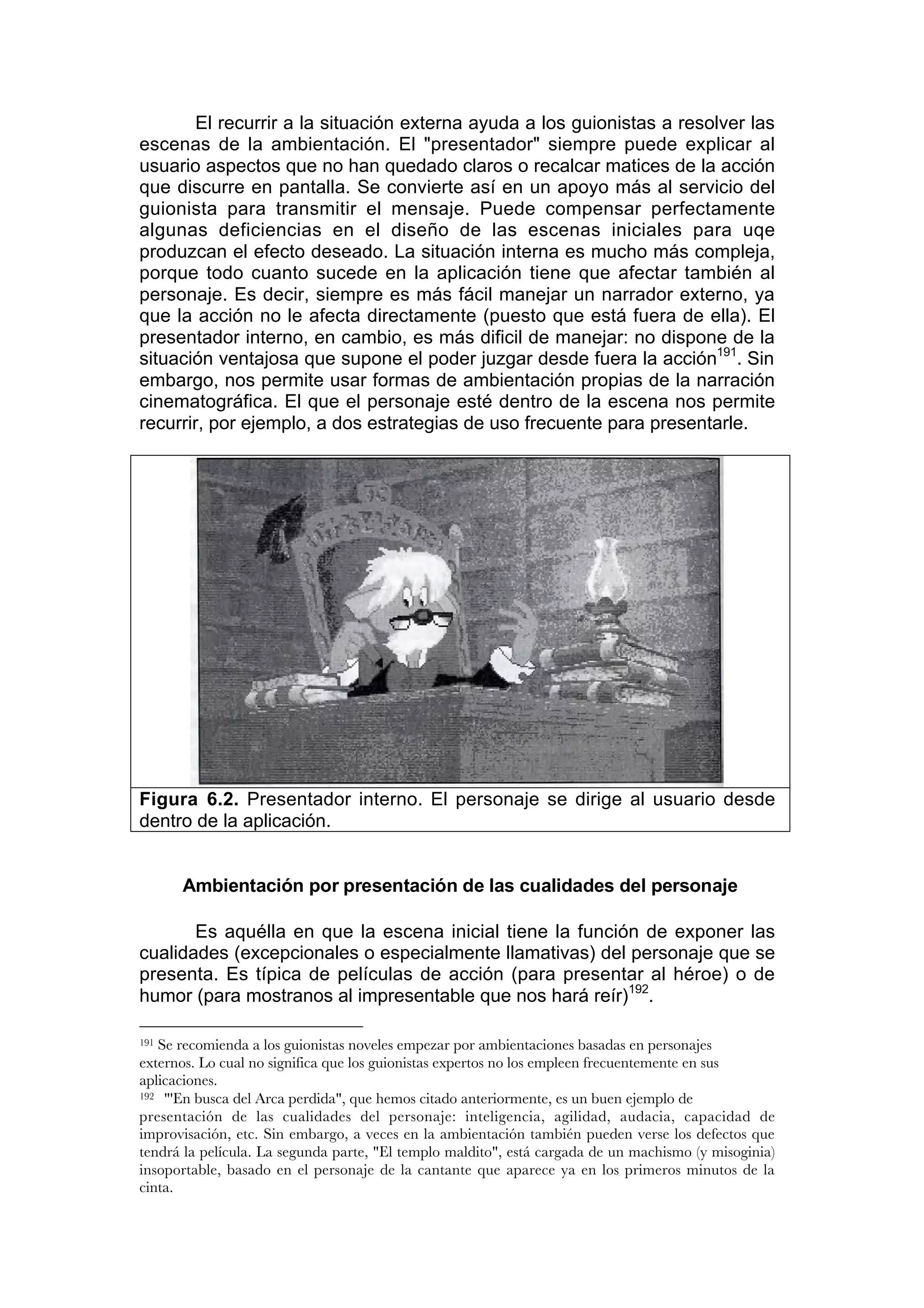 El recurrir a la situación externa ayuda a los guionistas a resolver las
escenas de la ambientación. El "presentador" siempre puede explicar al
usuario aspectos que no han quedado claros o recalcar matices de la acción
que discurre en pantalla. Se convierte así en un apoyo más al servicio del
guionista para transmitir el mensaje. Puede compensar perfectamente
algunas deficiencias en el diseño de las escenas iniciales para uqe
produzcan el efecto deseado. La situación interna es mucho más compleja,
porque todo cuanto sucede en la aplicación tiene que afectar también al
personaje. Es decir, siempre es más fácil manejar un narrador externo, ya
que la acción no le afecta directamente (puesto que está fuera de ella). El
presentador interno, en cambio, es más dificil de manejar: no dispone de la
situación ventajosa que supone el poder juzgar desde fuera la acción191. Sin
embargo, nos permite usar formas de ambientación propias de la narración
cinematográfica. El que el personaje esté dentro de la escena nos permite
recurrir, por ejemplo, a dos estrategias de uso frecuente para presentarle.




Figura 6.2. Presentador interno. El personaje se dirige al usuario desde
dentro de la aplicación.


      Ambientación por presentación de las cualidades del personaje

       Es aquélla en que la escena inicial tiene la función de exponer las
cualidades (excepcionales o especialmente llamativas) del personaje que se
presenta. Es típica de películas de acción (para presentar al héroe) o de
humor (para mostranos al impresentable que nos hará reír)192.

191Se recomienda a los guionistas noveles empezar por ambientaciones basadas en personajes
externos. Lo cual no significa que los guionistas expertos no los empleen frecuentemente en sus
aplicaciones.
192 "'En busca del Arca perdida", que hemos citado anteriormente, es un buen ejemplo de

presentación de las cualidades del personaje: inteligencia, agilidad, audacia, capacidad de
improvisación, etc. Sin embargo, a veces en la ambientación también pueden verse los defectos que
tendrá la película. La segunda parte, "El templo maldito", está cargada de un machismo (y misoginia)
insoportable, basado en el personaje de la cantante que aparece ya en los primeros minutos de la
cinta.
 