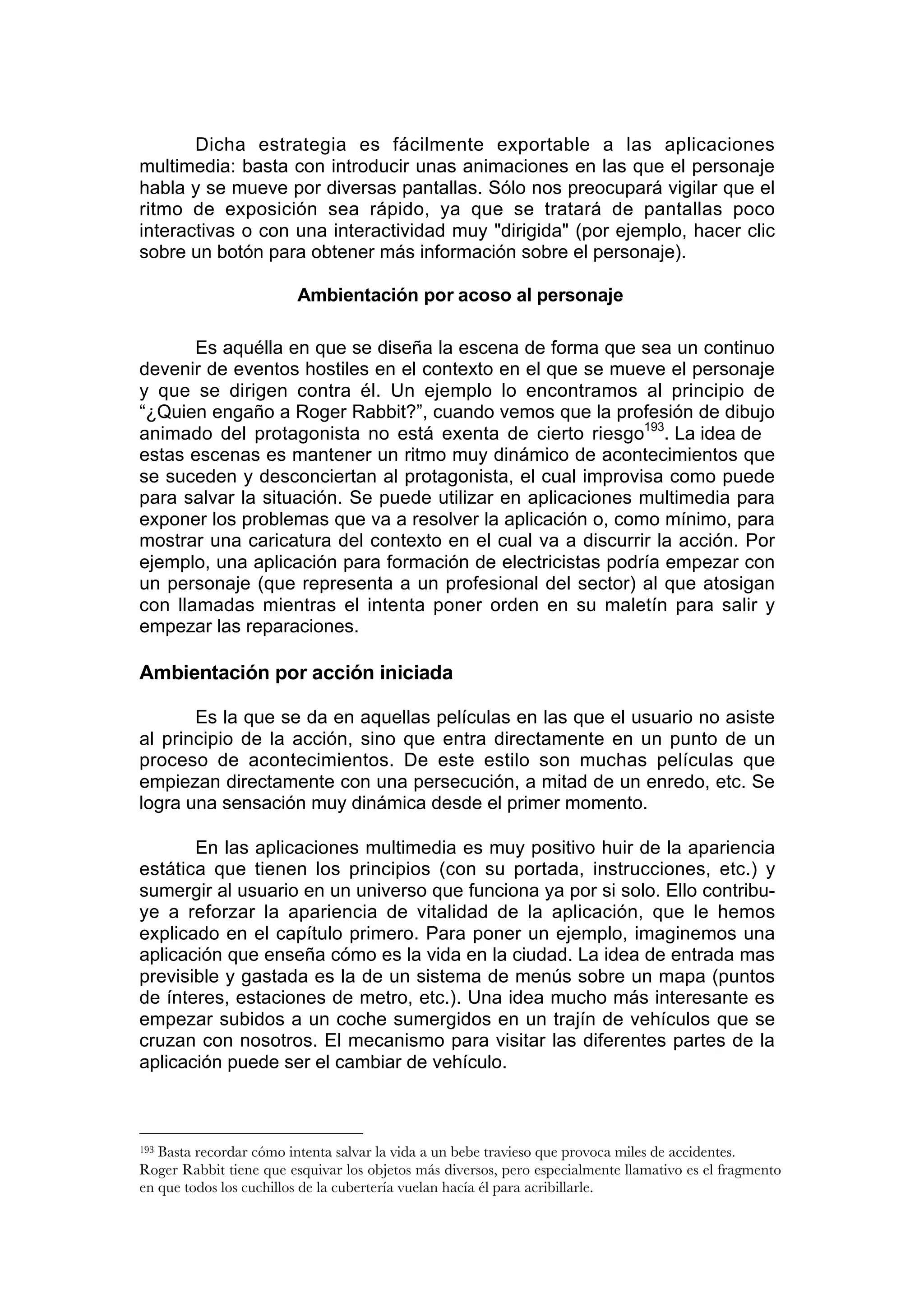 Dicha estrategia es fácilmente exportable a las aplicaciones
multimedia: basta con introducir unas animaciones en las que el personaje
habla y se mueve por diversas pantallas. Sólo nos preocupará vigilar que el
ritmo de exposición sea rápido, ya que se tratará de pantallas poco
interactivas o con una interactividad muy "dirigida" (por ejemplo, hacer clic
sobre un botón para obtener más información sobre el personaje).

                         Ambientación por acoso al personaje

       Es aquélla en que se diseña la escena de forma que sea un continuo
devenir de eventos hostiles en el contexto en el que se mueve el personaje
y que se dirigen contra él. Un ejemplo lo encontramos al principio de
“¿Quien engaño a Roger Rabbit?”, cuando vemos que la profesión de dibujo
animado del protagonista no está exenta de cierto riesgo193. La idea de
estas escenas es mantener un ritmo muy dinámico de acontecimientos que
se suceden y desconciertan al protagonista, el cual improvisa como puede
para salvar la situación. Se puede utilizar en aplicaciones multimedia para
exponer los problemas que va a resolver la aplicación o, como mínimo, para
mostrar una caricatura del contexto en el cual va a discurrir la acción. Por
ejemplo, una aplicación para formación de electricistas podría empezar con
un personaje (que representa a un profesional del sector) al que atosigan
con llamadas mientras el intenta poner orden en su maletín para salir y
empezar las reparaciones.

Ambientación por acción iniciada

       Es la que se da en aquellas películas en las que el usuario no asiste
al principio de la acción, sino que entra directamente en un punto de un
proceso de acontecimientos. De este estilo son muchas películas que
empiezan directamente con una persecución, a mitad de un enredo, etc. Se
logra una sensación muy dinámica desde el primer momento.

       En las aplicaciones multimedia es muy positivo huir de la apariencia
estática que tienen los principios (con su portada, instrucciones, etc.) y
sumergir al usuario en un universo que funciona ya por si solo. Ello contribu-
ye a reforzar la apariencia de vitalidad de la aplicación, que le hemos
explicado en el capítulo primero. Para poner un ejemplo, imaginemos una
aplicación que enseña cómo es la vida en la ciudad. La idea de entrada mas
previsible y gastada es la de un sistema de menús sobre un mapa (puntos
de ínteres, estaciones de metro, etc.). Una idea mucho más interesante es
empezar subidos a un coche sumergidos en un trajín de vehículos que se
cruzan con nosotros. El mecanismo para visitar las diferentes partes de la
aplicación puede ser el cambiar de vehículo.



193Basta recordar cómo intenta salvar la vida a un bebe travieso que provoca miles de accidentes.
Roger Rabbit tiene que esquivar los objetos más diversos, pero especialmente llamativo es el fragmento
en que todos los cuchillos de la cubertería vuelan hacía él para acribillarle.
 