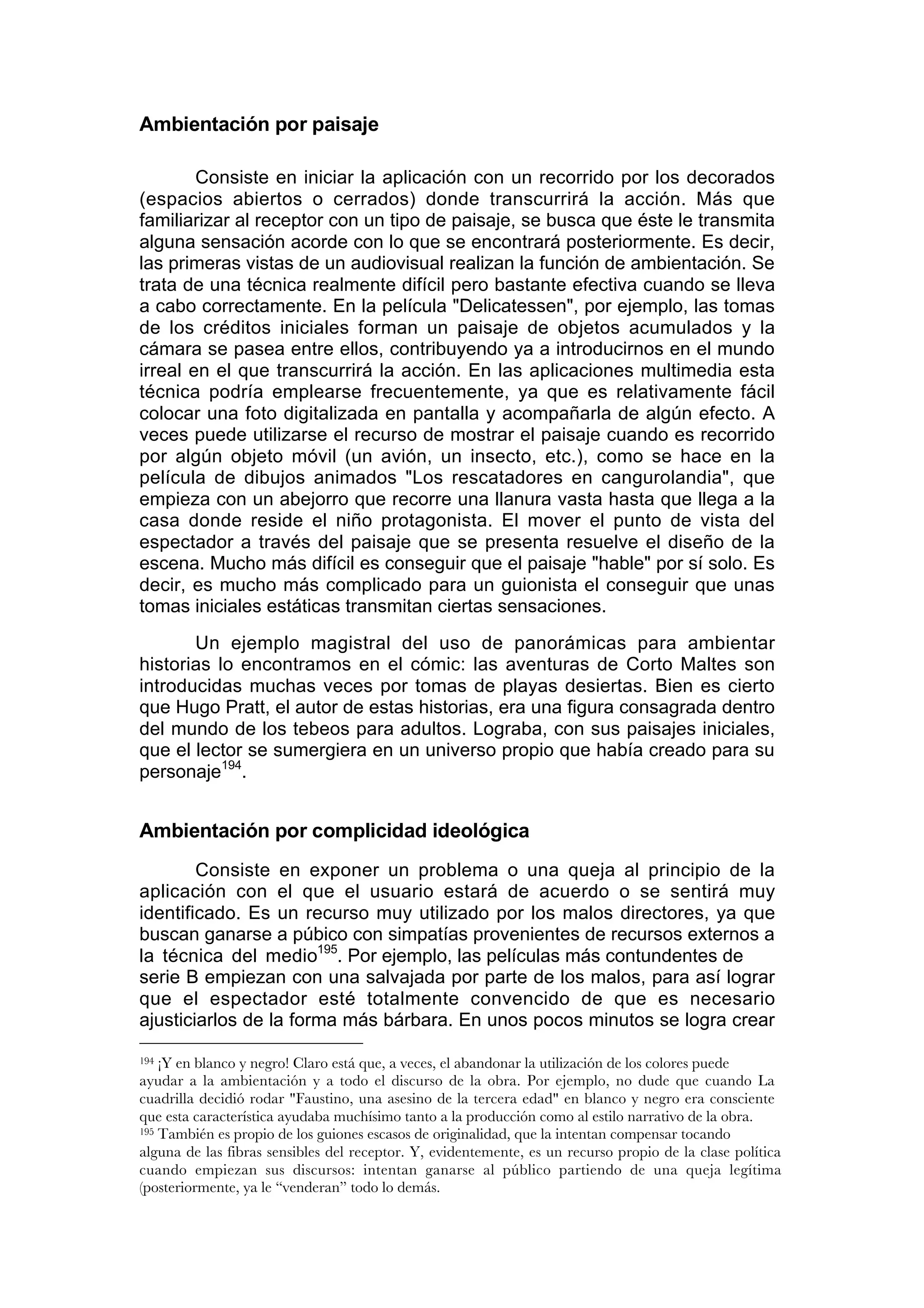 Ambientación por paisaje

        Consiste en iniciar la aplicación con un recorrido por los decorados
(espacios abiertos o cerrados) donde transcurrirá la acción. Más que
familiarizar al receptor con un tipo de paisaje, se busca que éste le transmita
alguna sensación acorde con lo que se encontrará posteriormente. Es decir,
las primeras vistas de un audiovisual realizan la función de ambientación. Se
trata de una técnica realmente difícil pero bastante efectiva cuando se lleva
a cabo correctamente. En la película "Delicatessen", por ejemplo, las tomas
de los créditos iniciales forman un paisaje de objetos acumulados y la
cámara se pasea entre ellos, contribuyendo ya a introducirnos en el mundo
irreal en el que transcurrirá la acción. En las aplicaciones multimedia esta
técnica podría emplearse frecuentemente, ya que es relativamente fácil
colocar una foto digitalizada en pantalla y acompañarla de algún efecto. A
veces puede utilizarse el recurso de mostrar el paisaje cuando es recorrido
por algún objeto móvil (un avión, un insecto, etc.), como se hace en la
película de dibujos animados "Los rescatadores en cangurolandia", que
empieza con un abejorro que recorre una llanura vasta hasta que llega a la
casa donde reside el niño protagonista. El mover el punto de vista del
espectador a través del paisaje que se presenta resuelve el diseño de la
escena. Mucho más difícil es conseguir que el paisaje "hable" por sí solo. Es
decir, es mucho más complicado para un guionista el conseguir que unas
tomas iniciales estáticas transmitan ciertas sensaciones.
       Un ejemplo magistral del uso de panorámicas para ambientar
historias lo encontramos en el cómic: las aventuras de Corto Maltes son
introducidas muchas veces por tomas de playas desiertas. Bien es cierto
que Hugo Pratt, el autor de estas historias, era una figura consagrada dentro
del mundo de los tebeos para adultos. Lograba, con sus paisajes iniciales,
que el lector se sumergiera en un universo propio que había creado para su
personaje194.


Ambientación por complicidad ideológica
        Consiste en exponer un problema o una queja al principio de la
aplicación con el que el usuario estará de acuerdo o se sentirá muy
identificado. Es un recurso muy utilizado por los malos directores, ya que
buscan ganarse a púbico con simpatías provenientes de recursos externos a
la técnica del medio195. Por ejemplo, las películas más contundentes de
serie B empiezan con una salvajada por parte de los malos, para así lograr
que el espectador esté totalmente convencido de que es necesario
ajusticiarlos de la forma más bárbara. En unos pocos minutos se logra crear

194 ¡Y en blanco y negro! Claro está que, a veces, el abandonar la utilización de los colores puede
ayudar a la ambientación y a todo el discurso de la obra. Por ejemplo, no dude que cuando La
cuadrilla decidió rodar "Faustino, una asesino de la tercera edad" en blanco y negro era consciente
que esta característica ayudaba muchísimo tanto a la producción como al estilo narrativo de la obra.
195 También es propio de los guiones escasos de originalidad, que la intentan compensar tocando

alguna de las fibras sensibles del receptor. Y, evidentemente, es un recurso propio de la clase política
cuando empiezan sus discursos: intentan ganarse al público partiendo de una queja legítima
(posteriormente, ya le “venderan” todo lo demás.
 