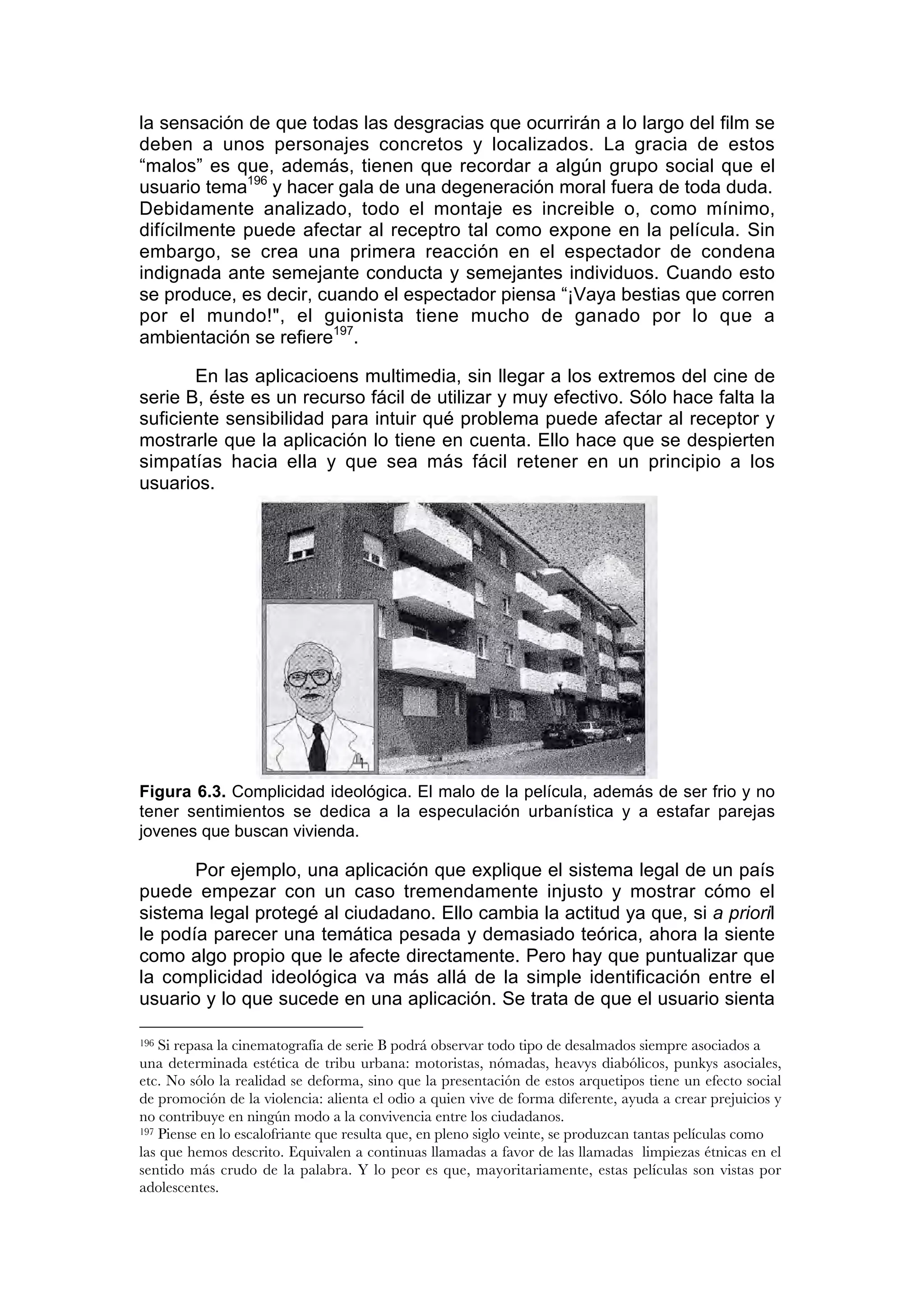 la sensación de que todas las desgracias que ocurrirán a lo largo del film se
deben a unos personajes concretos y localizados. La gracia de estos
“malos” es que, además, tienen que recordar a algún grupo social que el
usuario tema196 y hacer gala de una degeneración moral fuera de toda duda.
Debidamente analizado, todo el montaje es increible o, como mínimo,
difícilmente puede afectar al receptro tal como expone en la película. Sin
embargo, se crea una primera reacción en el espectador de condena
indignada ante semejante conducta y semejantes individuos. Cuando esto
se produce, es decir, cuando el espectador piensa “¡Vaya bestias que corren
por el mundo!", el guionista tiene mucho de ganado por lo que a
ambientación se refiere197.

       En las aplicacioens multimedia, sin llegar a los extremos del cine de
serie B, éste es un recurso fácil de utilizar y muy efectivo. Sólo hace falta la
suficiente sensibilidad para intuir qué problema puede afectar al receptor y
mostrarle que la aplicación lo tiene en cuenta. Ello hace que se despierten
simpatías hacia ella y que sea más fácil retener en un principio a los
usuarios.




Figura 6.3. Complicidad ideológica. El malo de la película, además de ser frio y no
tener sentimientos se dedica a la especulación urbanística y a estafar parejas
jovenes que buscan vivienda.

       Por ejemplo, una aplicación que explique el sistema legal de un país
puede empezar con un caso tremendamente injusto y mostrar cómo el
sistema legal protegé al ciudadano. Ello cambia la actitud ya que, si a prioril
le podía parecer una temática pesada y demasiado teórica, ahora la siente
como algo propio que le afecte directamente. Pero hay que puntualizar que
la complicidad ideológica va más allá de la simple identificación entre el
usuario y lo que sucede en una aplicación. Se trata de que el usuario sienta

196 Si repasa la cinematografía de serie B podrá observar todo tipo de desalmados siempre asociados a
una determinada estética de tribu urbana: motoristas, nómadas, heavys diabólicos, punkys asociales,
etc. No sólo la realidad se deforma, sino que la presentación de estos arquetipos tiene un efecto social
de promoción de la violencia: alienta el odio a quien vive de forma diferente, ayuda a crear prejuicios y
no contribuye en ningún modo a la convivencia entre los ciudadanos.
197 Piense en lo escalofriante que resulta que, en pleno siglo veinte, se produzcan tantas películas como

las que hemos descrito. Equivalen a continuas llamadas a favor de las llamadas limpiezas étnicas en el
sentido más crudo de la palabra. Y lo peor es que, mayoritariamente, estas películas son vistas por
adolescentes.
 