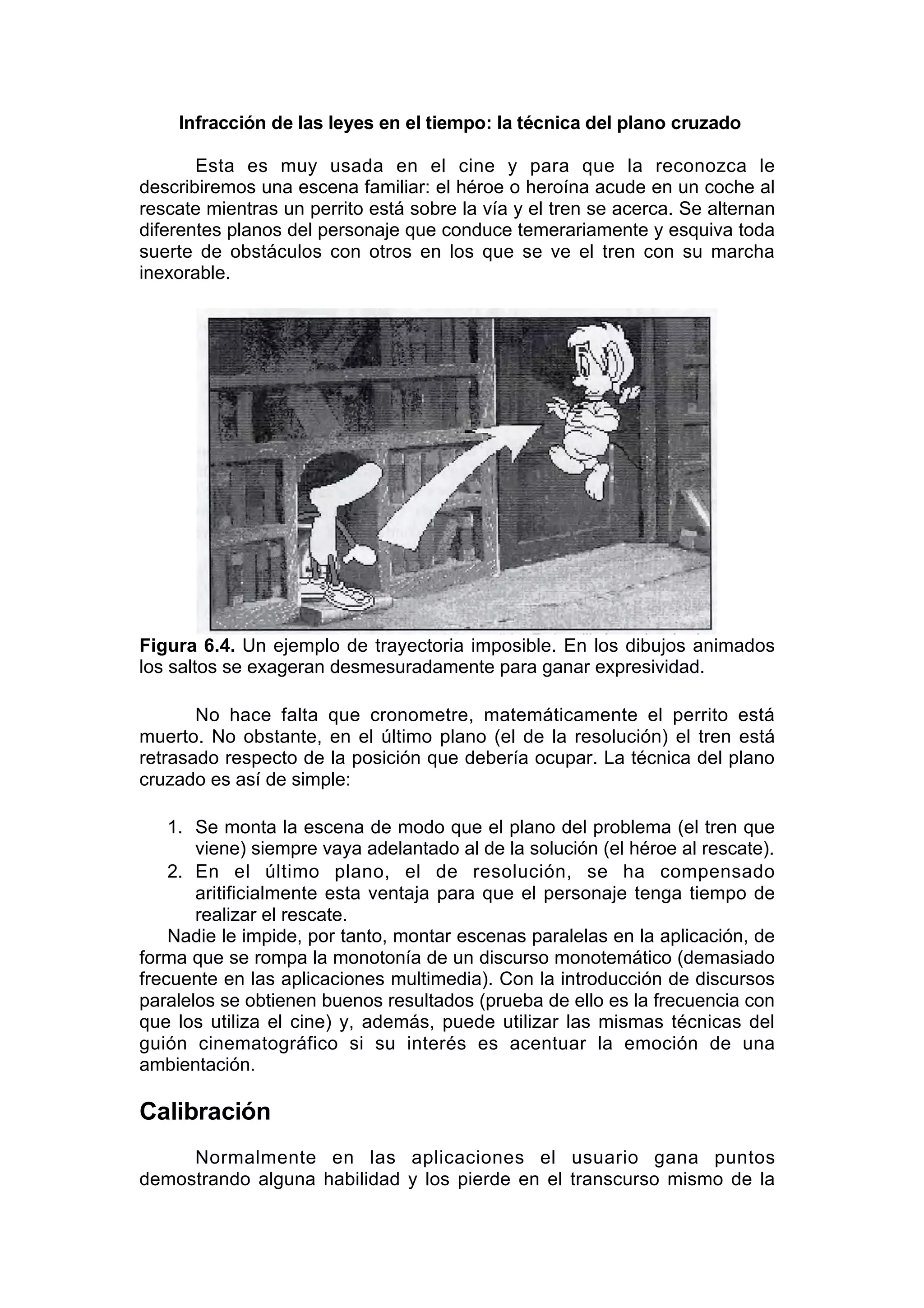 Infracción de las leyes en el tiempo: la técnica del plano cruzado

       Esta es muy usada en el cine y para que la reconozca le
describiremos una escena familiar: el héroe o heroína acude en un coche al
rescate mientras un perrito está sobre la vía y el tren se acerca. Se alternan
diferentes planos del personaje que conduce temerariamente y esquiva toda
suerte de obstáculos con otros en los que se ve el tren con su marcha
inexorable.




Figura 6.4. Un ejemplo de trayectoria imposible. En los dibujos animados
los saltos se exageran desmesuradamente para ganar expresividad.

       No hace falta que cronometre, matemáticamente el perrito está
muerto. No obstante, en el último plano (el de la resolución) el tren está
retrasado respecto de la posición que debería ocupar. La técnica del plano
cruzado es así de simple:

    1. Se monta la escena de modo que el plano del problema (el tren que
       viene) siempre vaya adelantado al de la solución (el héroe al rescate).
    2. En el último plano, el de resolución, se ha compensado
       aritificialmente esta ventaja para que el personaje tenga tiempo de
       realizar el rescate.
    Nadie le impide, por tanto, montar escenas paralelas en la aplicación, de
forma que se rompa la monotonía de un discurso monotemático (demasiado
frecuente en las aplicaciones multimedia). Con la introducción de discursos
paralelos se obtienen buenos resultados (prueba de ello es la frecuencia con
que los utiliza el cine) y, además, puede utilizar las mismas técnicas del
guión cinematográfico si su interés es acentuar la emoción de una
ambientación.

Calibración
     Normalmente en las aplicaciones el usuario gana puntos
demostrando alguna habilidad y los pierde en el transcurso mismo de la
 
