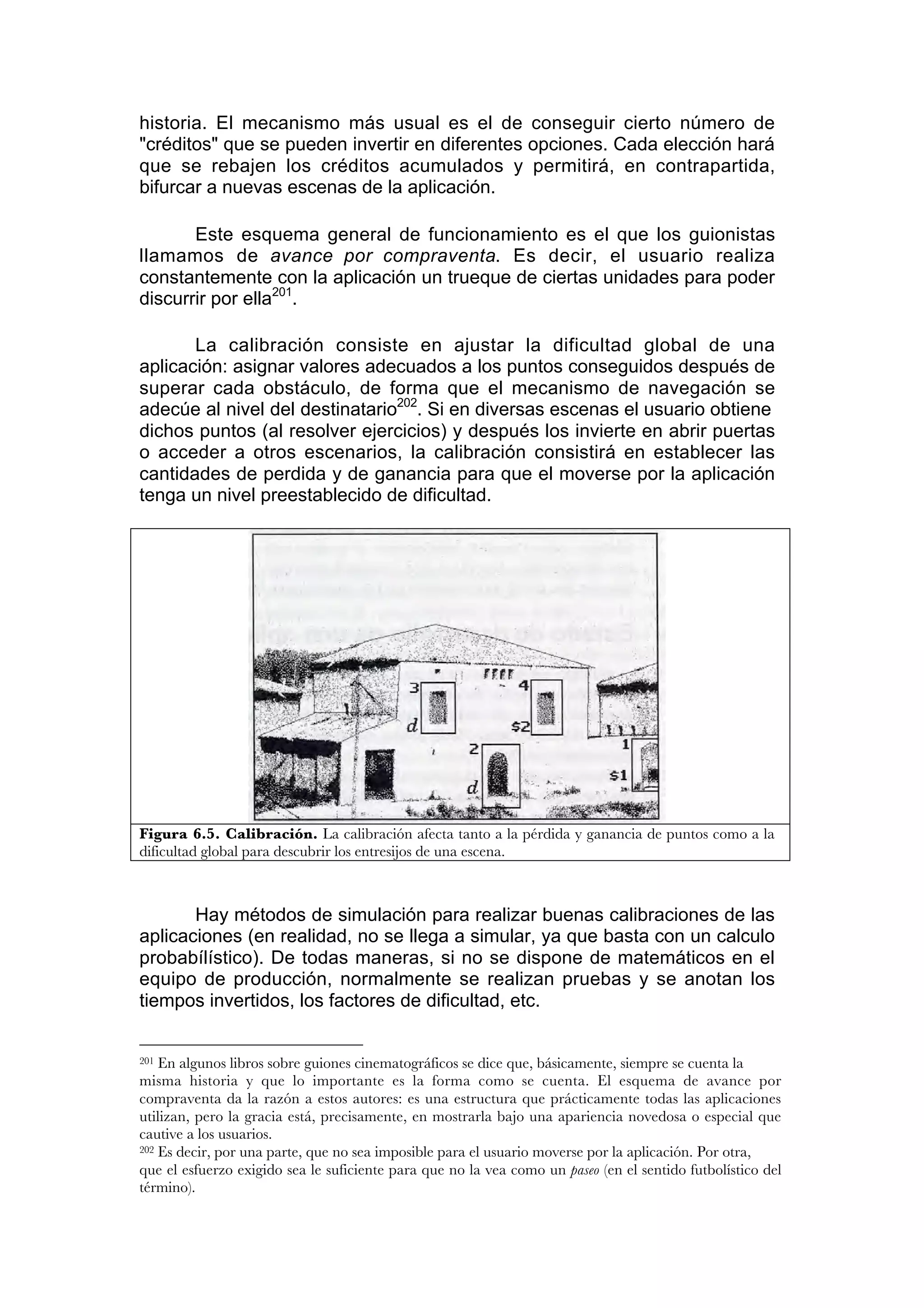 historia. El mecanismo más usual es el de conseguir cierto número de
"créditos" que se pueden invertir en diferentes opciones. Cada elección hará
que se rebajen los créditos acumulados y permitirá, en contrapartida,
bifurcar a nuevas escenas de la aplicación.

       Este esquema general de funcionamiento es el que los guionistas
llamamos de avance por compraventa. Es decir, el usuario realiza
constantemente con la aplicación un trueque de ciertas unidades para poder
discurrir por ella201.

       La calibración consiste en ajustar la dificultad global de una
aplicación: asignar valores adecuados a los puntos conseguidos después de
superar cada obstáculo, de forma que el mecanismo de navegación se
adecúe al nivel del destinatario202. Si en diversas escenas el usuario obtiene
dichos puntos (al resolver ejercicios) y después los invierte en abrir puertas
o acceder a otros escenarios, la calibración consistirá en establecer las
cantidades de perdida y de ganancia para que el moverse por la aplicación
tenga un nivel preestablecido de dificultad.




Figura 6.5. Calibración. La calibración afecta tanto a la pérdida y ganancia de puntos como a la
dificultad global para descubrir los entresijos de una escena.



       Hay métodos de simulación para realizar buenas calibraciones de las
aplicaciones (en realidad, no se llega a simular, ya que basta con un calculo
probabílístico). De todas maneras, si no se dispone de matemáticos en el
equipo de producción, normalmente se realizan pruebas y se anotan los
tiempos invertidos, los factores de dificultad, etc.


201 En algunos libros sobre guiones cinematográficos se dice que, básicamente, siempre se cuenta la
misma historia y que lo importante es la forma como se cuenta. El esquema de avance por
compraventa da la razón a estos autores: es una estructura que prácticamente todas las aplicaciones
utilizan, pero la gracia está, precisamente, en mostrarla bajo una apariencia novedosa o especial que
cautive a los usuarios.
202 Es decir, por una parte, que no sea imposible para el usuario moverse por la aplicación. Por otra,

que el esfuerzo exigido sea le suficiente para que no la vea como un paseo (en el sentido futbolístico del
término).
 