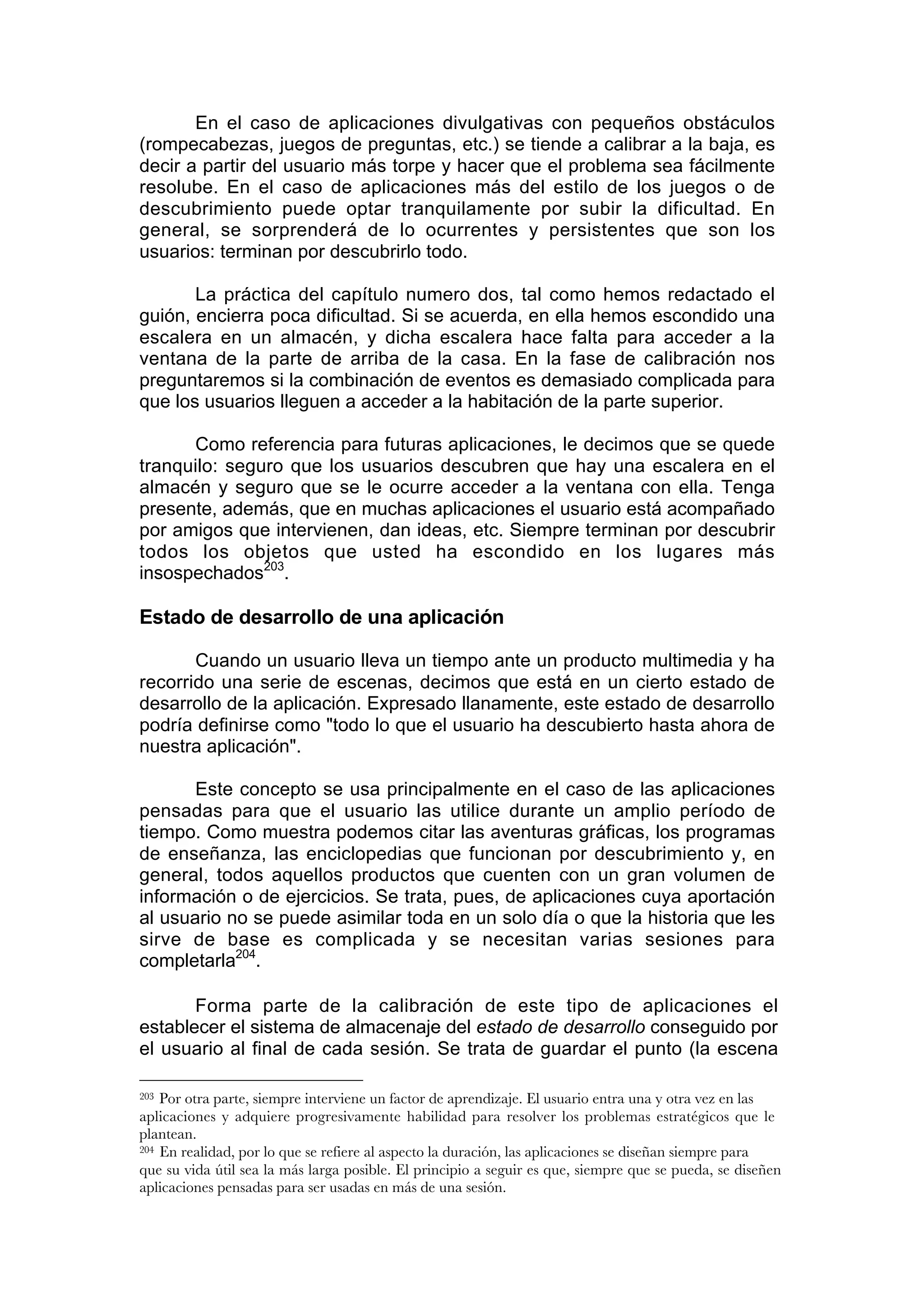 En el caso de aplicaciones divulgativas con pequeños obstáculos
(rompecabezas, juegos de preguntas, etc.) se tiende a calibrar a la baja, es
decir a partir del usuario más torpe y hacer que el problema sea fácilmente
resolube. En el caso de aplicaciones más del estilo de los juegos o de
descubrimiento puede optar tranquilamente por subir la dificultad. En
general, se sorprenderá de lo ocurrentes y persistentes que son los
usuarios: terminan por descubrirlo todo.

       La práctica del capítulo numero dos, tal como hemos redactado el
guión, encierra poca dificultad. Si se acuerda, en ella hemos escondido una
escalera en un almacén, y dicha escalera hace falta para acceder a la
ventana de la parte de arriba de la casa. En la fase de calibración nos
preguntaremos si la combinación de eventos es demasiado complicada para
que los usuarios lleguen a acceder a la habitación de la parte superior.

      Como referencia para futuras aplicaciones, le decimos que se quede
tranquilo: seguro que los usuarios descubren que hay una escalera en el
almacén y seguro que se le ocurre acceder a la ventana con ella. Tenga
presente, además, que en muchas aplicaciones el usuario está acompañado
por amigos que intervienen, dan ideas, etc. Siempre terminan por descubrir
todos los objetos que usted ha escondido en los lugares más
insospechados203.

Estado de desarrollo de una aplicación

       Cuando un usuario lleva un tiempo ante un producto multimedia y ha
recorrido una serie de escenas, decimos que está en un cierto estado de
desarrollo de la aplicación. Expresado llanamente, este estado de desarrollo
podría definirse como "todo lo que el usuario ha descubierto hasta ahora de
nuestra aplicación".

       Este concepto se usa principalmente en el caso de las aplicaciones
pensadas para que el usuario las utilice durante un amplio período de
tiempo. Como muestra podemos citar las aventuras gráficas, los programas
de enseñanza, las enciclopedias que funcionan por descubrimiento y, en
general, todos aquellos productos que cuenten con un gran volumen de
información o de ejercicios. Se trata, pues, de aplicaciones cuya aportación
al usuario no se puede asimilar toda en un solo día o que la historia que les
sirve de base es complicada y se necesitan varias sesiones para
completarla204.

       Forma parte de la calibración de este tipo de aplicaciones el
establecer el sistema de almacenaje del estado de desarrollo conseguido por
el usuario al final de cada sesión. Se trata de guardar el punto (la escena

203 Por otra parte, siempre interviene un factor de aprendizaje. El usuario entra una y otra vez en las
aplicaciones y adquiere progresivamente habilidad para resolver los problemas estratégicos que le
plantean.
204 En realidad, por lo que se refiere al aspecto la duración, las aplicaciones se diseñan siempre para

que su vida útil sea la más larga posible. El principio a seguir es que, siempre que se pueda, se diseñen
aplicaciones pensadas para ser usadas en más de una sesión.
 