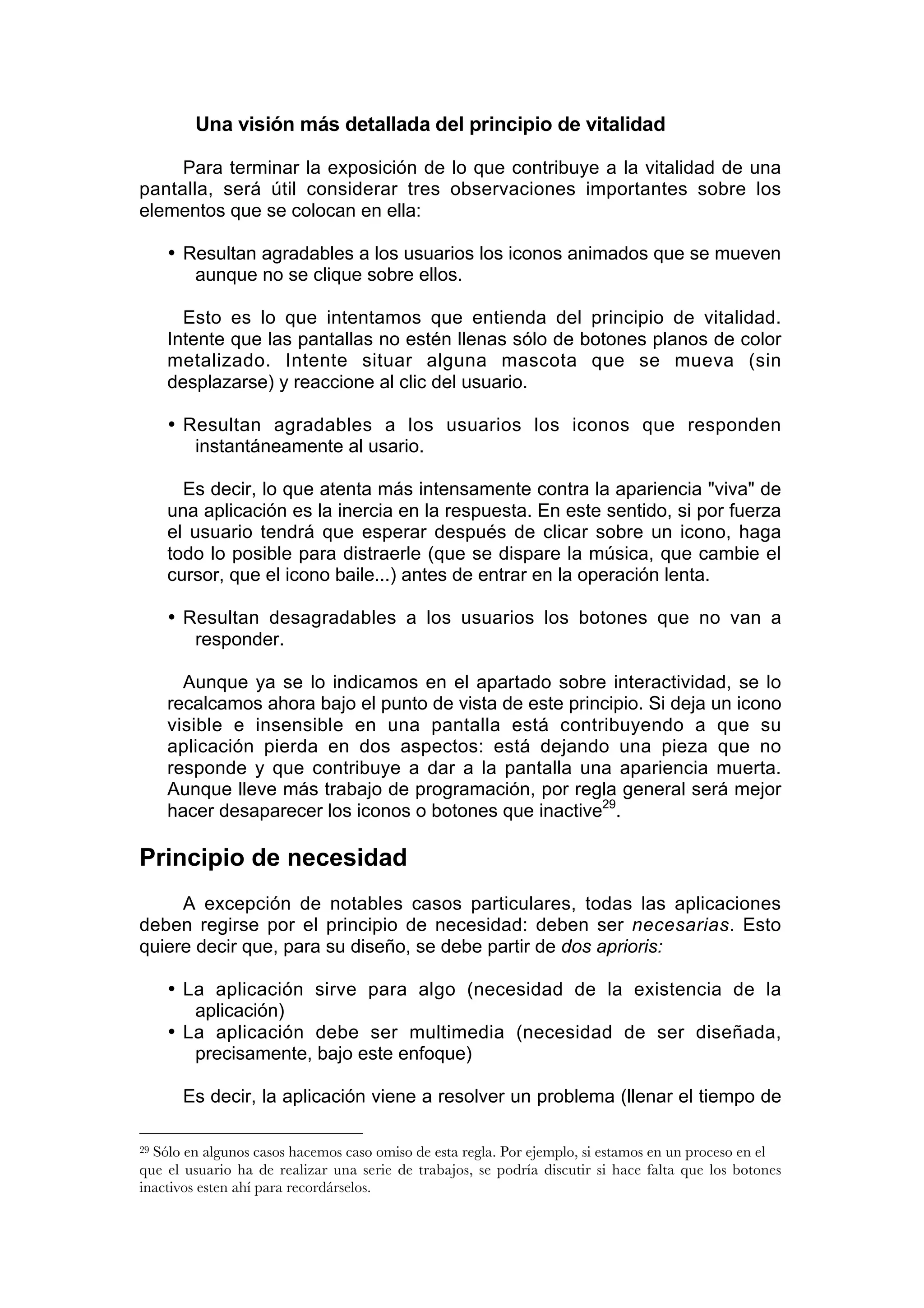 Una visión más detallada del principio de vitalidad

     Para terminar la exposición de lo que contribuye a la vitalidad de una
pantalla, será útil considerar tres observaciones importantes sobre los
elementos que se colocan en ella:

     • Resultan agradables a los usuarios los iconos animados que se mueven
        aunque no se clique sobre ellos.

       Esto es lo que intentamos que entienda del principio de vitalidad.
     Intente que las pantallas no estén llenas sólo de botones planos de color
     metalizado. Intente situar alguna mascota que se mueva (sin
     desplazarse) y reaccione al clic del usuario.

     • Resultan agradables a los usuarios los iconos que responden
        instantáneamente al usario.

       Es decir, lo que atenta más intensamente contra la apariencia "viva" de
     una aplicación es la inercia en la respuesta. En este sentido, si por fuerza
     el usuario tendrá que esperar después de clicar sobre un icono, haga
     todo lo posible para distraerle (que se dispare la música, que cambie el
     cursor, que el icono baile...) antes de entrar en la operación lenta.

     • Resultan desagradables a los usuarios los botones que no van a
        responder.

       Aunque ya se lo indicamos en el apartado sobre interactividad, se lo
     recalcamos ahora bajo el punto de vista de este principio. Si deja un icono
     visible e insensible en una pantalla está contribuyendo a que su
     aplicación pierda en dos aspectos: está dejando una pieza que no
     responde y que contribuye a dar a la pantalla una apariencia muerta.
     Aunque lleve más trabajo de programación, por regla general será mejor
     hacer desaparecer los iconos o botones que inactive29.

Principio de necesidad
     A excepción de notables casos particulares, todas las aplicaciones
deben regirse por el principio de necesidad: deben ser necesarias. Esto
quiere decir que, para su diseño, se debe partir de dos aprioris:

     • La aplicación sirve para algo (necesidad de la existencia de la
        aplicación)
     • La aplicación debe ser multimedia (necesidad de ser diseñada,
        precisamente, bajo este enfoque)

      Es decir, la aplicación viene a resolver un problema (llenar el tiempo de

29Sólo en algunos casos hacemos caso omiso de esta regla. Por ejemplo, si estamos en un proceso en el
que el usuario ha de realizar una serie de trabajos, se podría discutir si hace falta que los botones
inactivos esten ahí para recordárselos.
 